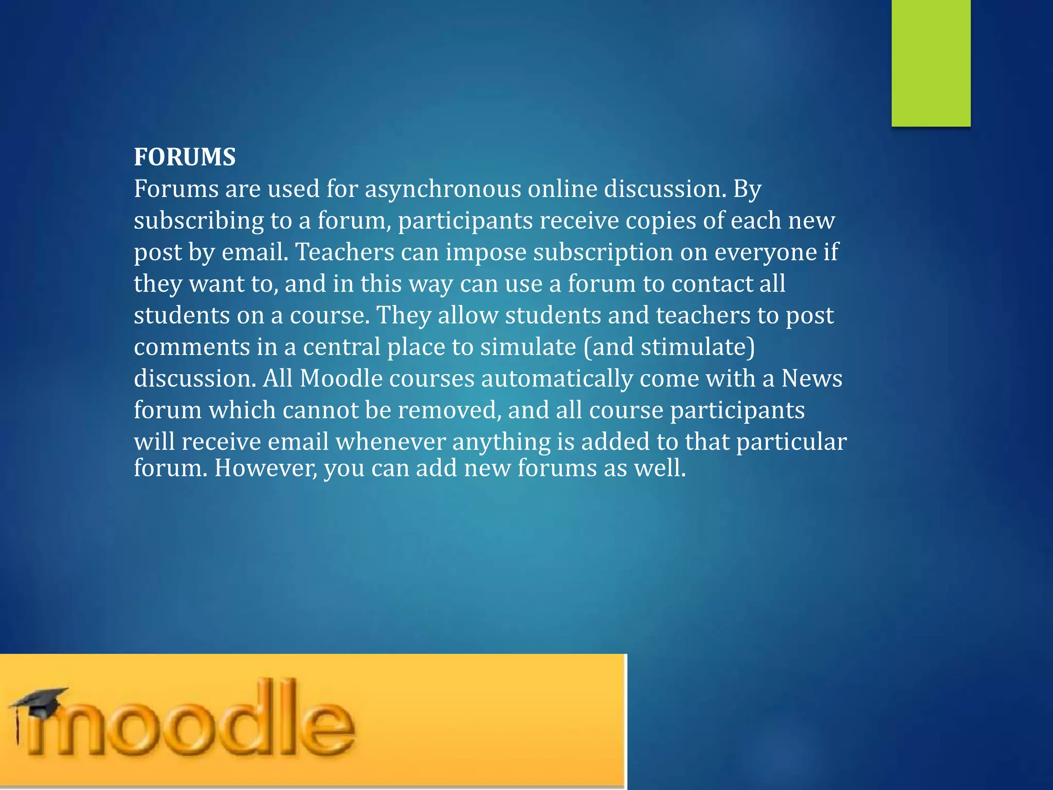 FORUMS
Forums are used for asynchronous online discussion. By
subscribing to a forum, participants receive copies of each new
post by email. Teachers can impose subscription on everyone if
they want to, and in this way can use a forum to contact all
students on a course. They allow students and teachers to post
comments in a central place to simulate (and stimulate)
discussion. All Moodle courses automatically come with a News
forum which cannot be removed, and all course participants
will receive email whenever anything is added to that particular
forum. However, you can add new forums as well.
 