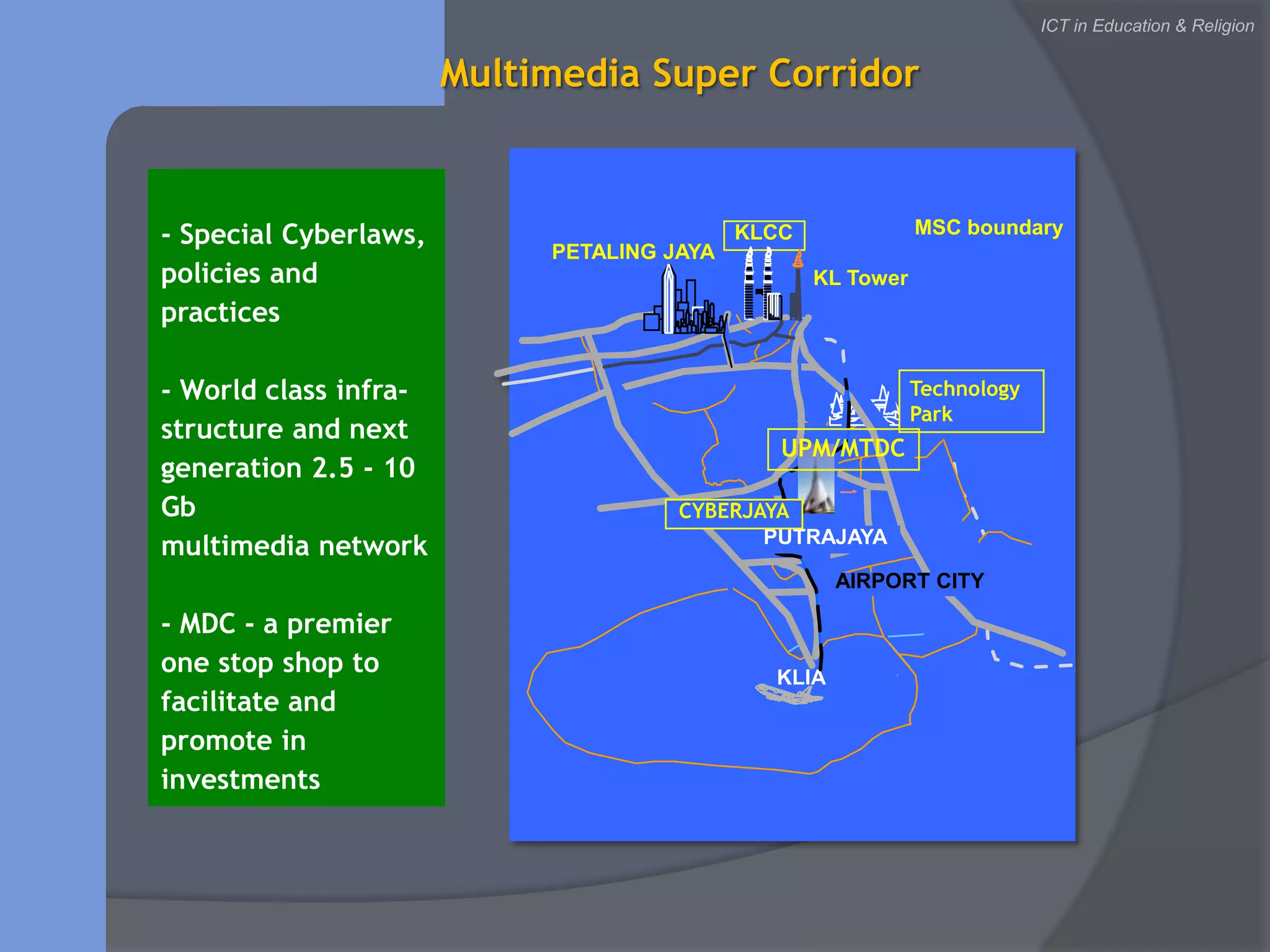MSC boundaryKLCCPETALING JAYAKL TowerTechnology ParkCYBERJAYAPUTRAJAYAAIRPORT CITYKLIAICT in Education & ReligionMultimedia Super Corridor- Special Cyberlaws, policies and practices- World class infra-structure and next generation 2.5 - 10 Gbmultimedia network- MDC - a premier one stop shop to facilitate and promote in investmentsUPM/MTDC