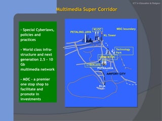 MSC boundaryKLCCPETALING JAYAKL TowerTechnology ParkCYBERJAYAPUTRAJAYAAIRPORT CITYKLIAICT in Education & ReligionMultimedia Super Corridor- Special Cyberlaws, policies and practices- World class infra-structure and next generation 2.5 - 10 Gbmultimedia network- MDC - a premier one stop shop to facilitate and promote in investmentsUPM/MTDC