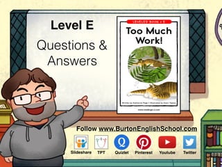 Questions &
Answers
Level E
Follow www.BurtonEnglishSchool.com
Slideshare Youtube TwitterTPT PinterestQuizlet
www.readinga-z.com
Too Much
Work!
Too Much Work!
A Reading A–Z Level E Leveled Book
Word Count: 70
Visit www.readinga-z.com
for thousands of books and materials.
Written by Katherine Page • Illustrated by Kaori Tajima
LEVELED BOOK • E
 