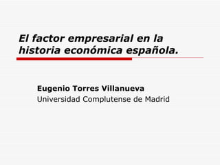 El factor empresarial en la historia económica española. Eugenio Torres Villanueva Universidad Complutense de Madrid 