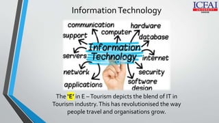 InformationTechnology
The ‘E’ in E –Tourism depicts the blend of IT in
Tourism industry.This has revolutionised the way
people travel and organisations grow.
 