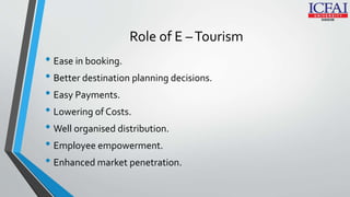 Role of E –Tourism
• Ease in booking.
• Better destination planning decisions.
• Easy Payments.
• Lowering of Costs.
• Well organised distribution.
• Employee empowerment.
• Enhanced market penetration.
 