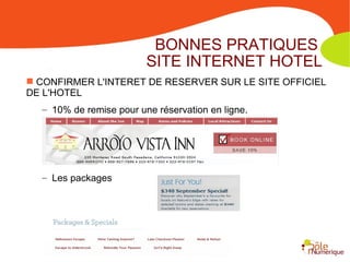 BONNES PRATIQUES
                         SITE INTERNET HOTEL
 CONFIRMER L'INTERET DE RESERVER SUR LE SITE OFFICIEL
DE L'HOTEL
  – 10% de remise pour une réservation en ligne.




  – Les packages
 
