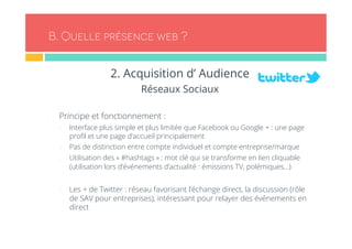 B. Quelle présence web ? 
2. Acquisition d’ Audience 
Réseaux Sociaux 
- Principe et fonctionnement : 
- Interface plus simple et plus limitée que Facebook ou Google + : une page 
profil et une page d’accueil principalement 
- Pas de distinction entre compte individuel et compte entreprise/marque 
- Utilisation des « #hashtags » : mot clé qui se transforme en lien cliquable 
(utilisation lors d’événements d’actualité : émissions TV, polémiques…) 
- Les + de Twitter : réseau favorisant l’échange direct, la discussion (rôle 
de SAV pour entreprises), intéressant pour relayer des événements en 
direct 
 