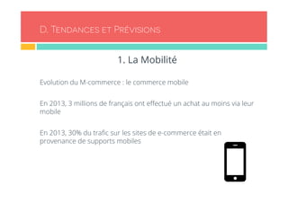 D. Tendances et Prévisions 
1. La Mobilité 
Evolution du M-commerce : le commerce mobile 
En 2013, 3 millions de français ont effectué un achat au moins via leur 
mobile 
En 2013, 30% du trafic sur les sites de e-commerce était en 
provenance de supports mobiles 
 