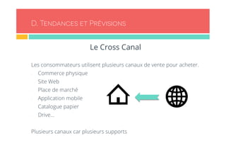 D. Tendances et Prévisions 
Le Cross Canal 
Les consommateurs utilisent plusieurs canaux de vente pour acheter. 
- Commerce physique 
- Site Web 
- Place de marché 
- Application mobile 
- Catalogue papier 
- Drive… 
Plusieurs canaux car plusieurs supports 
 
