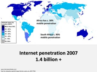 Internet penetration 2007 1.4 billion + http://en.wikipedia.org/wiki/Image:Internet_users_en_2007.PNG www.internetworldstats.com/ Africa has c. 30% mobile penetration South Africa c. 90% mobile penetration 