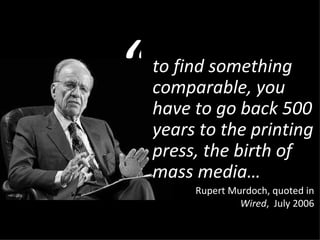 to find something comparable, you have to go back 500 years to the printing press, the birth of mass media… Rupert Murdoch, quoted in  Wired ,  July 2006 “ 