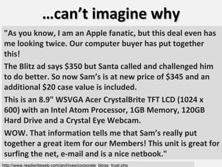 … can’t imagine why http://www.readwriteweb.com/archives/corporate_blogs_trust.php "As you know, I am an Apple fanatic, but this deal even has me looking twice. Our computer buyer has put together this! The Blitz ad says $350 but Santa called and challenged him to do better. So now Sam’s is at new price of $345 and an additional $20 case value is included.  This is an 8.9" WSVGA Acer CrystalBrite TFT LCD (1024 x 600) with an Intel Atom Processor, 1GB Memory, 120GB Hard Drive and a Crystal Eye Webcam.  WOW. That information tells me that Sam’s really put together a great item for our Members! This unit is great for surfing the net, e-mail and is a nice netbook." 