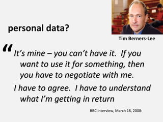 BBC Interview, March 18, 2008: It’s mine – you can’t have it.  If you want to use it for something, then you have to negotiate with me.  I have to agree.  I have to understand what I’m getting in return “ personal data? Tim Berners-Lee 