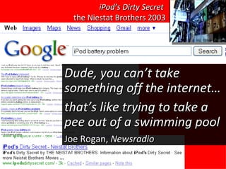 iPod’s Dirty Secret   the Niestat Brothers 2003 Dude, you can’t take something off the internet… that’s like trying to take a pee out of a swimming pool Joe Rogan,  Newsradio 