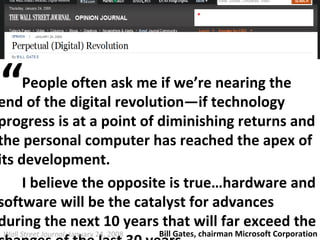People often ask me if we’re nearing the end of the digital revolution—if technology progress is at a point of diminishing returns and the personal computer has reached the apex of its development. I believe the opposite is true…hardware and software will be the catalyst for advances during the next 10 years that will far exceed the changes of the last 30 years. Wall Street Journal , January 24, 2008  “ Bill Gates, chairman Microsoft Corporation  
