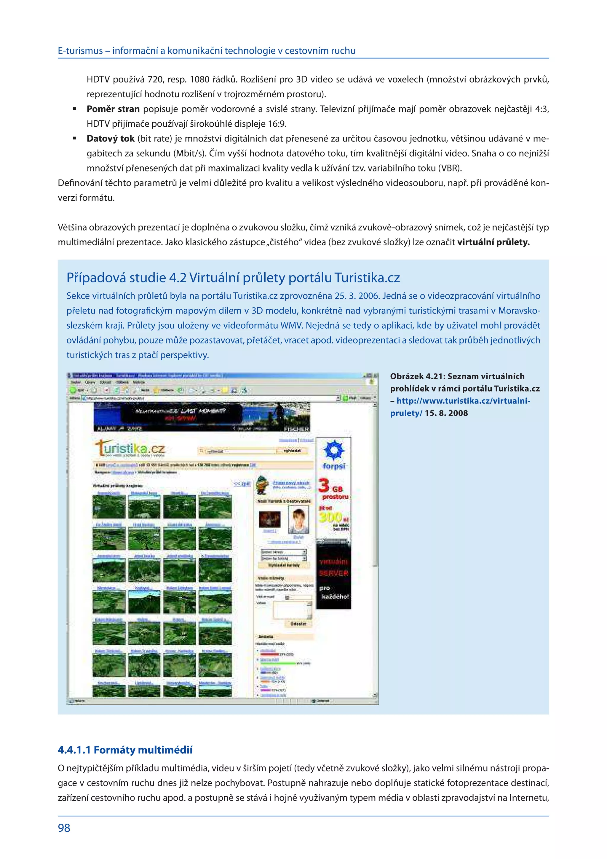 E-turismus – informační a komunikační technologie v cestovním ruchu
98
HDTV používá 720, resp. 1080 řádků. Rozlišení pro 3D video se udává ve voxelech (množství obrázkových prvků,
reprezentující hodnotu rozlišení v trojrozměrném prostoru).
Poměr stran
	 popisuje poměr vodorovné a svislé strany. Televizní přijímače mají poměr obrazovek nejčastěji 4:3,
HDTV přijímače používají širokoúhlé displeje 16:9.
Datový tok
	 (bit rate) je množství digitálních dat přenesené za určitou časovou jednotku, většinou udávané v me-
gabitech za sekundu (Mbit/s). Čím vyšší hodnota datového toku, tím kvalitnější digitální video. Snaha o co nejnižší
množství přenesených dat při maximalizaci kvality vedla k užívání tzv. variabilního toku (VBR).
Definování těchto parametrů je velmi důležité pro kvalitu a velikost výsledného videosouboru, např. při prováděné kon-
verzi formátu.
Většina obrazových prezentací je doplněna o zvukovou složku, čímž vzniká zvukově-obrazový snímek, což je nejčastější typ
multimediální prezentace. Jako klasického zástupce„čistého“ videa (bez zvukové složky) lze označit virtuální průlety.
Případová studie 4.2 Virtuální průlety portálu Turistika.cz
Sekce virtuálních průletů byla na portálu Turistika.cz zprovozněna 25. 3. 2006. Jedná se o videozpracování virtuálního
přeletu nad fotografickým mapovým dílem v 3D modelu, konkrétně nad vybranými turistickými trasami v Moravsko-
slezském kraji. Průlety jsou uloženy ve videoformátu WMV. Nejedná se tedy o aplikaci, kde by uživatel mohl provádět
ovládání pohybu, pouze může pozastavovat, přetáčet, vracet apod. videoprezentaci a sledovat tak průběh jednotlivých
turistických tras z ptačí perspektivy.
4.4.1.1 Formáty multimédií
O nejtypičtějším příkladu multimédia, videu v širším pojetí (tedy včetně zvukové složky), jako velmi silnému nástroji propa-
gace v cestovním ruchu dnes již nelze pochybovat. Postupně nahrazuje nebo doplňuje statické fotoprezentace destinací,
zařízení cestovního ruchu apod. a postupně se stává i hojně využívaným typem média v oblasti zpravodajství na Internetu,
Obrázek 4.21: Seznam virtuálních
prohlídek v rámci portálu Turistika.cz
– http://www.turistika.cz/virtualni-
prulety/ 15. 8. 2008
 
