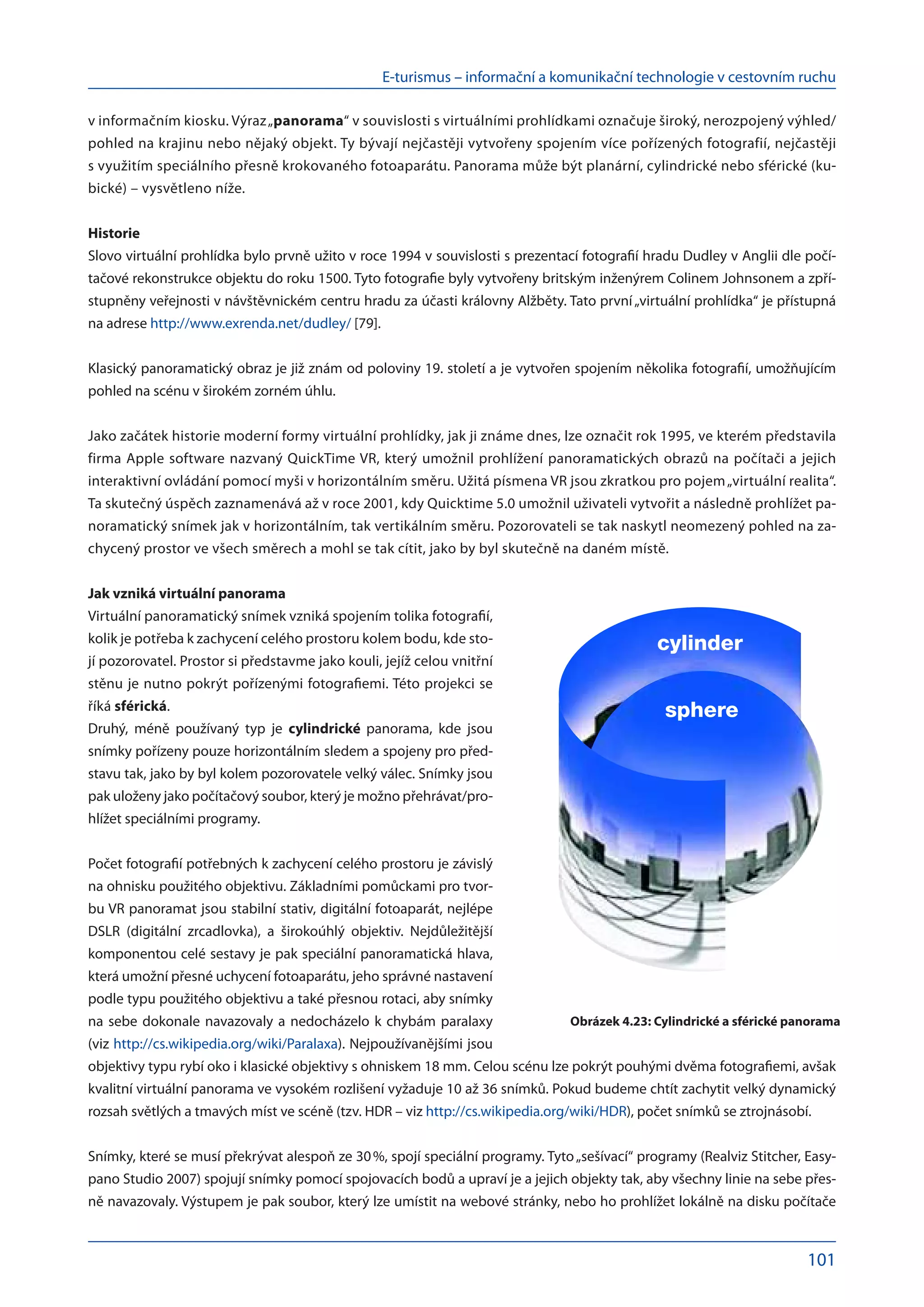 E-turismus – informační a komunikační technologie v cestovním ruchu
101
v informačním kiosku. Výraz„panorama“ v souvislosti s virtuálními prohlídkami označuje široký, nerozpojený výhled/
pohled na krajinu nebo nějaký objekt. Ty bývají nejčastěji vytvořeny spojením více pořízených fotografií, nejčastěji
s využitím speciálního přesně krokovaného fotoaparátu. Panorama může být planární, cylindrické nebo sférické (ku-
bické) – vysvětleno níže.
Historie
Slovo virtuální prohlídka bylo prvně užito v roce 1994 v souvislosti s prezentací fotografií hradu Dudley v Anglii dle počí-
tačové rekonstrukce objektu do roku 1500. Tyto fotografie byly vytvořeny britským inženýrem Colinem Johnsonem a zpří-
stupněny veřejnosti v návštěvnickém centru hradu za účasti královny Alžběty. Tato první„virtuální prohlídka“ je přístupná
na adrese http://www.exrenda.net/dudley/ [79].
Klasický panoramatický obraz je již znám od poloviny 19. století a je vytvořen spojením několika fotografií, umožňujícím
pohled na scénu v širokém zorném úhlu.
Jako začátek historie moderní formy virtuální prohlídky, jak ji známe dnes, lze označit rok 1995, ve kterém představila
firma Apple software nazvaný QuickTime VR, který umožnil prohlížení panoramatických obrazů na počítači a jejich
interaktivní ovládání pomocí myši v horizontálním směru. Užitá písmena VR jsou zkratkou pro pojem„virtuální realita“.
Ta skutečný úspěch zaznamenává až v roce 2001, kdy Quicktime 5.0 umožnil uživateli vytvořit a následně prohlížet pa-
noramatický snímek jak v horizontálním, tak vertikálním směru. Pozorovateli se tak naskytl neomezený pohled na za-
chycený prostor ve všech směrech a mohl se tak cítit, jako by byl skutečně na daném místě.
Jak vzniká virtuální panorama
Virtuální panoramatický snímek vzniká spojením tolika fotografií,
kolik je potřeba k zachycení celého prostoru kolem bodu, kde sto-
jí pozorovatel. Prostor si představme jako kouli, jejíž celou vnitřní
stěnu je nutno pokrýt pořízenými fotografiemi. Této projekci se
říká sférická.
Druhý, méně používaný typ je cylindrické panorama, kde jsou
snímky pořízeny pouze horizontálním sledem a spojeny pro před-
stavu tak, jako by byl kolem pozorovatele velký válec. Snímky jsou
pak uloženy jako počítačový soubor, který je možno přehrávat/pro-
hlížet speciálními programy.
Počet fotografií potřebných k zachycení celého prostoru je závislý
na ohnisku použitého objektivu. Základními pomůckami pro tvor-
bu VR panoramat jsou stabilní stativ, digitální fotoaparát, nejlépe
DSLR (digitální zrcadlovka), a  širokoúhlý objektiv. Nejdůležitější
komponentou celé sestavy je pak speciální panoramatická hlava,
která umožní přesné uchycení fotoaparátu, jeho správné nastavení
podle typu použitého objektivu a také přesnou rotaci, aby snímky
na sebe dokonale navazovaly a nedocházelo k chybám paralaxy
(viz http://cs.wikipedia.org/wiki/Paralaxa). Nejpoužívanějšími jsou
objektivy typu rybí oko i klasické objektivy s ohniskem 18 mm. Celou scénu lze pokrýt pouhými dvěma fotografiemi, avšak
kvalitní virtuální panorama ve vysokém rozlišení vyžaduje 10 až 36 snímků. Pokud budeme chtít zachytit velký dynamický
rozsah světlých a tmavých míst ve scéně (tzv. HDR – viz http://cs.wikipedia.org/wiki/HDR), počet snímků se ztrojnásobí.
Snímky, které se musí překrývat alespoň ze 30 %, spojí speciální programy. Tyto„sešívací“ programy (Realviz Stitcher, Easy-
pano Studio 2007) spojují snímky pomocí spojovacích bodů a upraví je a jejich objekty tak, aby všechny linie na sebe přes-
ně navazovaly. Výstupem je pak soubor, který lze umístit na webové stránky, nebo ho prohlížet lokálně na disku počítače
cylinder
sphere
Obrázek 4.23: Cylindrické a sférické panorama
 