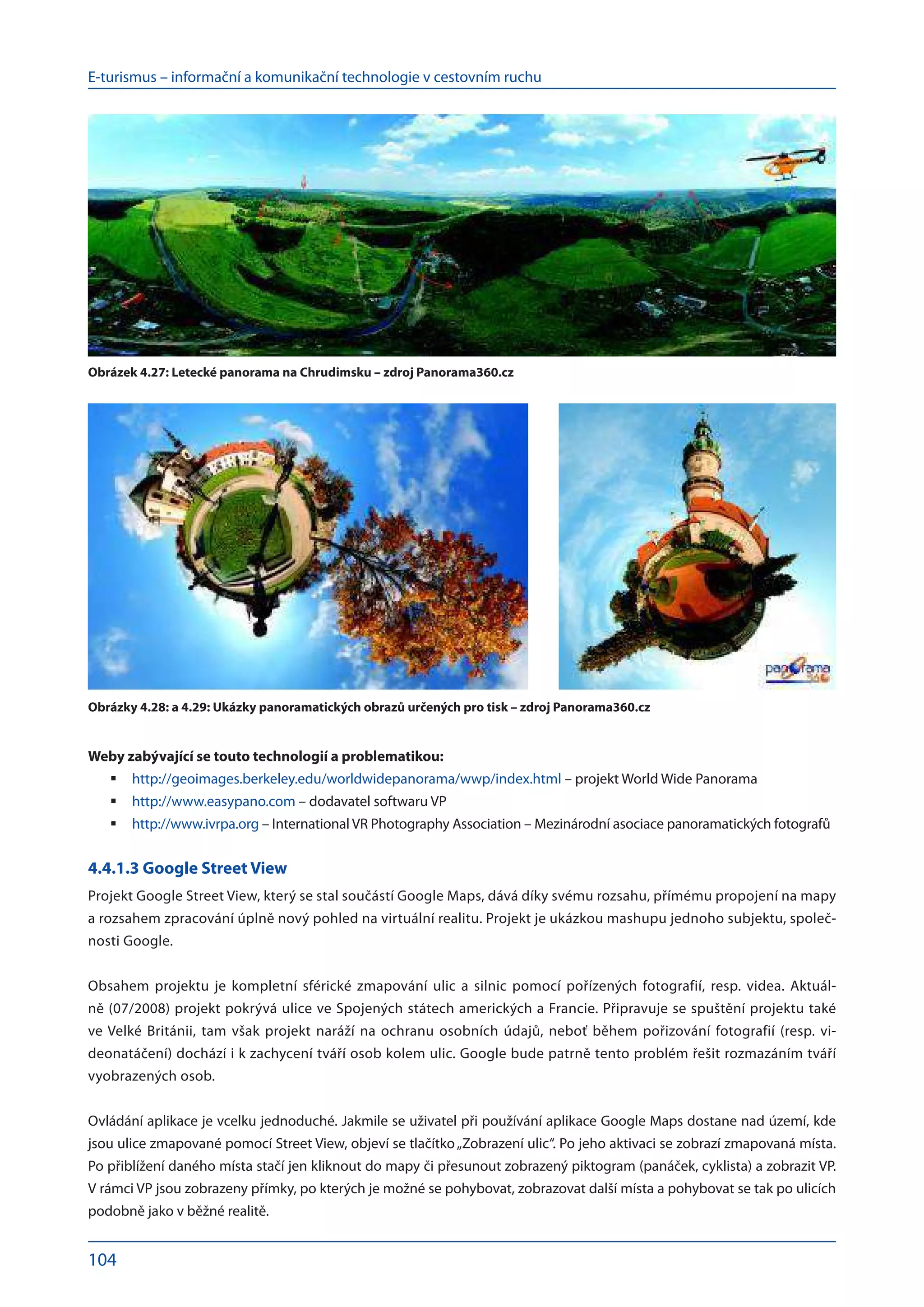 E-turismus – informační a komunikační technologie v cestovním ruchu
104
Weby zabývající se touto technologií a problematikou:
http://geoimages.berkeley.edu/worldwidepanorama/wwp/index.htm
	 l – projekt World Wide Panorama
http://www.easypano.co
	 m – dodavatel softwaru VP
http://www.ivrpa.or
	 g – International VR Photography Association – Mezinárodní asociace panoramatických fotografů	
	
4.4.1.3 Google Street View
Projekt Google Street View, který se stal součástí Google Maps, dává díky svému rozsahu, přímému propojení na mapy
a rozsahem zpracování úplně nový pohled na virtuální realitu. Projekt je ukázkou mashupu jednoho subjektu, společ-
nosti Google.
Obsahem projektu je kompletní sférické zmapování ulic a  silnic pomocí pořízených fotografií, resp. videa. Aktuál-
ně (07/2008) projekt pokrývá ulice ve Spojených státech amerických a Francie. Připravuje se spuštění projektu také
ve Velké Británii, tam však projekt naráží na ochranu osobních údajů, neboť během pořizování fotografií (resp. vi-
deonatáčení) dochází i k zachycení tváří osob kolem ulic. Google bude patrně tento problém řešit rozmazáním tváří
vyobrazených osob.
Ovládání aplikace je vcelku jednoduché. Jakmile se uživatel při používání aplikace Google Maps dostane nad území, kde
jsou ulice zmapované pomocí Street View, objeví se tlačítko„Zobrazení ulic“. Po jeho aktivaci se zobrazí zmapovaná místa.
Po přiblížení daného místa stačí jen kliknout do mapy či přesunout zobrazený piktogram (panáček, cyklista) a zobrazit VP.
V rámci VP jsou zobrazeny přímky, po kterých je možné se pohybovat, zobrazovat další místa a pohybovat se tak po ulicích
podobně jako v běžné realitě.
Obrázek 4.27: Letecké panorama na Chrudimsku – zdroj Panorama360.cz
Obrázky 4.28: a 4.29: Ukázky panoramatických obrazů určených pro tisk – zdroj Panorama360.cz
 