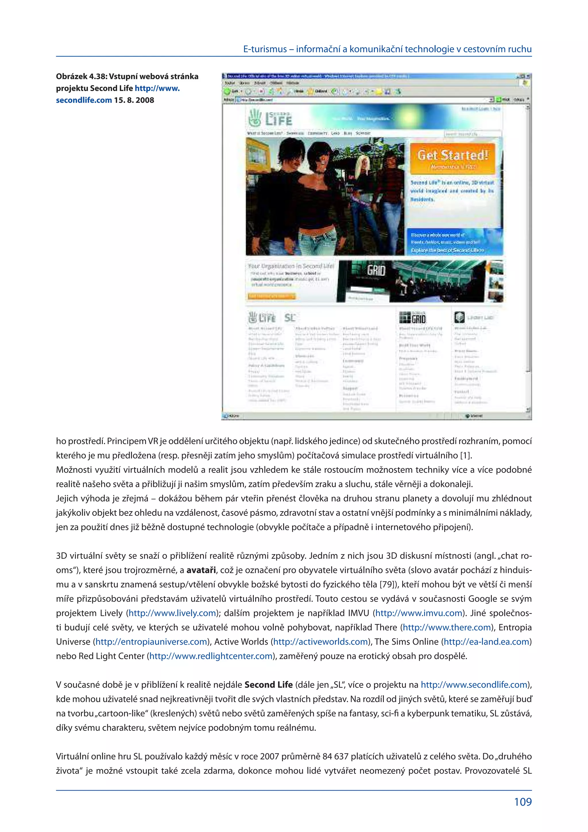 E-turismus – informační a komunikační technologie v cestovním ruchu
109
ho prostředí. PrincipemVR je oddělení určitého objektu (např. lidského jedince) od skutečného prostředí rozhraním, pomocí
kterého je mu předložena (resp. přesněji zatím jeho smyslům) počítačová simulace prostředí virtuálního [1].
Možnosti využití virtuálních modelů a realit jsou vzhledem ke stále rostoucím možnostem techniky více a více podobné
realitě našeho světa a přibližují ji našim smyslům, zatím především zraku a sluchu, stále věrněji a dokonaleji.
Jejich výhoda je zřejmá – dokážou během pár vteřin přenést člověka na druhou stranu planety a dovolují mu zhlédnout
jakýkoliv objekt bez ohledu na vzdálenost, časové pásmo, zdravotní stav a ostatní vnější podmínky a s minimálními náklady,
jen za použití dnes již běžně dostupné technologie (obvykle počítače a případně i internetového připojení).
3D virtuální světy se snaží o přiblížení realitě různými způsoby. Jedním z nich jsou 3D diskusní místnosti (angl. „chat ro-
oms“), které jsou trojrozměrné, a avataři, což je označení pro obyvatele virtuálního světa (slovo avatár pochází z hinduis-
mu a v sans­
krtu znamená sestup/vtělení obvykle božské bytosti do fyzického těla [79]), kteří mohou být ve větší či menší
míře přizpůsobováni představám uživatelů virtuálního prostředí. Touto cestou se vydává v současnosti Google se svým
projektem Lively (http://www.lively.com); dalším projektem je například IMVU (http://www.imvu.com). Jiné společnos-
ti budují celé světy, ve kterých se uživatelé mohou volně pohybovat, například There (http://www.there.com), Entropia
Universe (http://entropiauniverse.com), Active Worlds (http://activeworlds.com), The Sims Online (http://ea-land.ea.com)
nebo Red Light Center (http://www.redlightcenter.com), zaměřený pouze na erotický obsah pro dospělé.
V současné době je v přiblížení k realitě nejdále Second Life (dále jen„SL“, více o projektu na http://www.secondlife.com),
kde mohou uživatelé snad nejkreativněji tvořit dle svých vlastních představ. Na rozdíl od jiných světů, které se zaměřují buď
na tvorbu„cartoon-like“ (kreslených) světů nebo světů zaměřených spíše na fantasy, sci-fi a kyberpunk tematiku, SL zůstává,
díky svému charakteru, světem nejvíce podobným tomu reálnému.
Virtuální online hru SL používalo každý měsíc v roce 2007 průměrně 84 637 platících uživatelů z celého světa. Do „druhého
života“ je možné vstoupit také zcela zdarma, dokonce mohou lidé vytvářet neomezený počet postav. Provozovatelé SL
Obrázek 4.38: Vstupní webová stránka
projektu Second Life http://www.
secondlife.com 15. 8. 2008
 