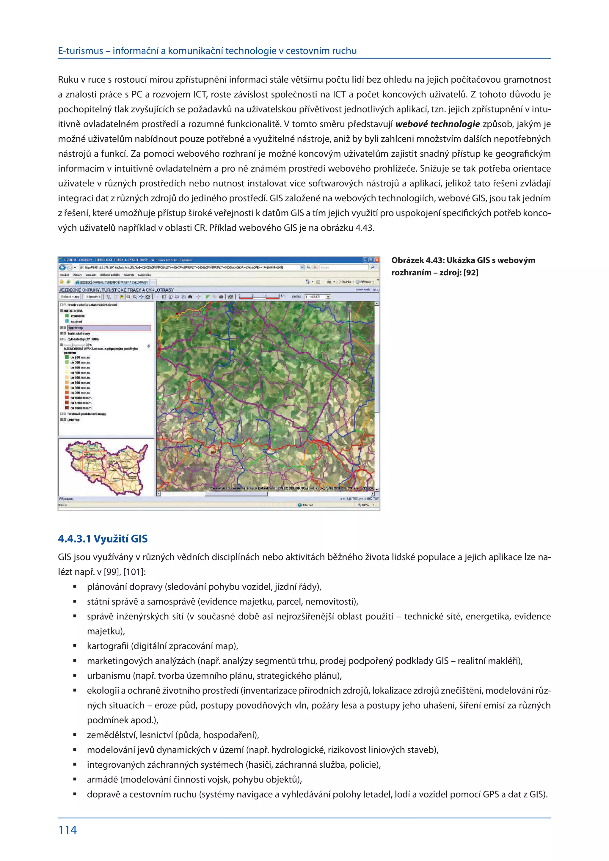 E-turismus – informační a komunikační technologie v cestovním ruchu
114
Ruku v ruce s rostoucí mírou zpřístupnění informací stále většímu počtu lidí bez ohledu na jejich počítačovou gramotnost
a znalosti práce s PC a rozvojem ICT, roste závislost společnosti na ICT a počet koncových uživatelů. Z tohoto důvodu je
pochopitelný tlak zvyšujících se požadavků na uživatelskou přívětivost jednotlivých aplikací, tzn. jejich zpřístupnění v intu-
itivně ovladatelném prostředí a rozumné funkcionalitě. V tomto směru představují webové technologie způsob, jakým je
možné uživatelům nabídnout pouze potřebné a využitelné nástroje, aniž by byli zahlceni množstvím dalších nepotřebných
nástrojů a funkcí. Za pomoci webového rozhraní je možné koncovým uživatelům zajistit snadný přístup ke geografickým
informacím v intuitivně ovladatelném a pro ně známém prostředí webového prohlížeče. Snižuje se tak potřeba orientace
uživatele v různých prostředích nebo nutnost instalovat více softwarových nástrojů a aplikací, jelikož tato řešení zvládají
integraci dat z různých zdrojů do jediného prostředí. GIS založené na webových technologiích, webové GIS, jsou tak jedním
z řešení, které umožňuje přístup široké veřejnosti k datům GIS a tím jejich využití pro uspokojení specifických potřeb konco-
vých uživatelů například v oblasti CR. Příklad webového GIS je na obrázku 4.43.
4.4.3.1 Využití GIS
GIS jsou využívány v různých vědních disciplínách nebo aktivitách běžného života lidské populace a jejich aplikace lze na-
lézt např. v [99], [101]:
plánování dopravy (sledování pohybu vozidel, jízdní řády),
	
státní správě a samosprávě (evidence majetku, parcel, nemovitostí),
	
správě inženýrských sítí (v současné době asi nejrozšířenější oblast použití – technické sítě, energetika, evidence
	
majetku),
kartografii (digitální zpracování map),
	
marketingových analýzách (např. analýzy segmentů trhu, prodej podpořený podklady GIS – realitní makléři),
	
urbanismu (např. tvorba územního plánu, strategického plánu),
	
ekologii a ochraně životního prostředí (inventarizace přírodních zdrojů, lokalizace zdrojů znečištění, modelování růz-
	
ných situacích – eroze půd, postupy povodňových vln, požáry lesa a postupy jeho uhašení, šíření emisí za různých
podmínek apod.),
zemědělství, lesnictví (půda, hospodaření),
	
modelování jevů dynamických v území (např. hydrologické, rizikovost liniových staveb),
	
integrovaných záchranných systémech (hasiči, záchranná služba, policie),
	
armádě (modelování činnosti vojsk, pohybu objektů),
	
dopravě a cestovním ruchu (systémy navigace a vyhledávání polohy letadel, lodí a vozidel pomocí GPS a dat z GIS).
	
Obrázek 4.43: Ukázka GIS s webovým
rozhraním – zdroj: [92]
 