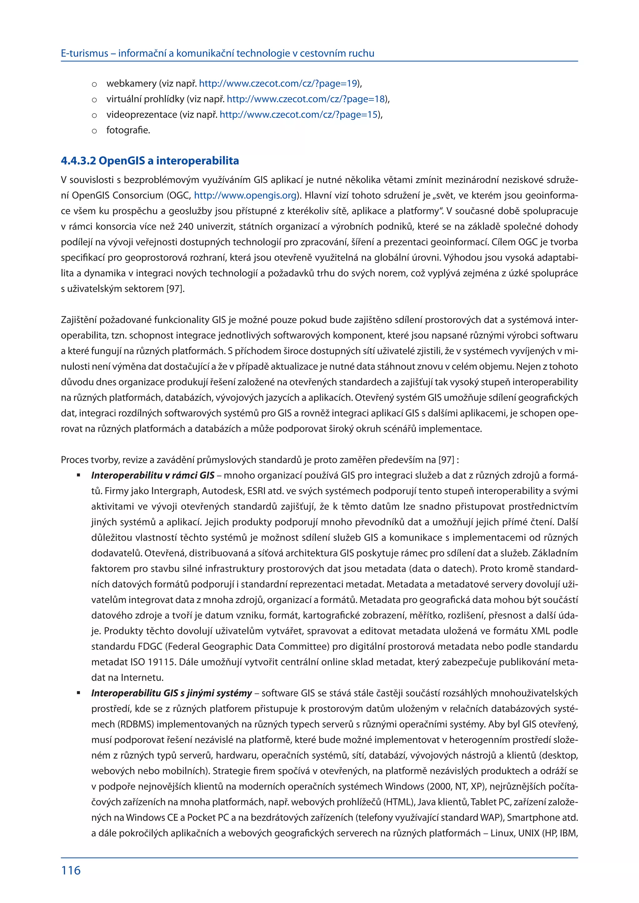 E-turismus – informační a komunikační technologie v cestovním ruchu
116
webkamery (viz např.
o	 http://www.czecot.com/cz/?page=19),
virtuální prohlídky (viz např.
o	 http://www.czecot.com/cz/?page=18),
videoprezentace (viz např.
o	 http://www.czecot.com/cz/?page=15),
fotografie.
o	
4.4.3.2 OpenGIS a interoperabilita
V souvislosti s bezproblémovým využíváním GIS aplikací je nutné několika větami zmínit mezinárodní neziskové sdruže-
ní OpenGIS Consorcium (OGC, http://www.opengis.org). Hlavní vizí tohoto sdružení je „svět, ve kterém jsou geoinforma-
ce všem ku prospěchu a geoslužby jsou přístupné z kterékoliv sítě, aplikace a platformy“. V současné době spolupracuje
v rámci konsorcia více než 240 univerzit, státních organizací a výrobních podniků, které se na základě společné dohody
podílejí na vývoji veřejnosti dostupných technologií pro zpracování, šíření a prezentaci geoinformací. Cílem OGC je tvorba
specifikací pro geoprostorová rozhraní, která jsou otevřeně využitelná na globální úrovni. Výhodou jsou vysoká adaptabi-
lita a dynamika v integraci nových technologií a požadavků trhu do svých norem, což vyplývá zejména z úzké spolupráce
s uživatelským sektorem [97].
Zajištění požadované funkcionality GIS je možné pouze pokud bude zajištěno sdílení prostorových dat a systémová inter­
operabilita, tzn. schopnost integrace jednotlivých softwarových komponent, které jsou napsané různými výrobci softwaru
a které fungují na různých platformách. S příchodem široce dostupných sítí uživatelé zjistili, že v systémech vyvíjených v mi-
nulosti není výměna dat dostačující a že v případě aktualizace je nutné data stáhnout znovu v celém objemu. Nejen z tohoto
důvodu dnes organizace produkují řešení založené na otevřených standardech a zajišťují tak vysoký stupeň interoperability
na různých platformách, databázích, vývojových jazycích a aplikacích. Otevřený systém GIS umožňuje sdílení geografických
dat, integraci rozdílných softwarových systémů pro GIS a rovněž integraci aplikací GIS s dalšími aplikacemi, je schopen ope-
rovat na různých platformách a databázích a může podporovat široký okruh scénářů implementace.
Proces tvorby, revize a zavádění průmyslových standardů je proto zaměřen především na [97] :
Interoperabilitu v rámci GIS
	 – mnoho organizací používá GIS pro integraci služeb a dat z různých zdrojů a formá-
tů. Firmy jako Intergraph, Autodesk, ESRI atd. ve svých systémech podporují tento stupeň interoperability a svými
aktivitami ve vývoji otevřených standardů zajišťují, že k těmto datům lze snadno přistupovat prostřednictvím
jiných systémů a aplikací. Jejich produkty podporují mnoho převodníků dat a umožňují jejich přímé čtení. Další
důležitou vlastností těchto systémů je možnost sdílení služeb GIS a komunikace s implementacemi od různých
dodavatelů. Otevřená, distribuovaná a síťová architektura GIS poskytuje rámec pro sdílení dat a služeb. Základním
faktorem pro stavbu silné infrastruktury prostorových dat jsou metadata (data o datech). Proto kromě standard-
ních datových formátů podporují i standardní reprezentaci metadat. Metadata a metadatové servery dovolují uži-
vatelům integrovat data z mnoha zdrojů, organizací a formátů. Metadata pro geografická data mohou být součástí
datového zdroje a tvoří je datum vzniku, formát, kartografické zobrazení, měřítko, rozlišení, přesnost a další úda-
je. Produkty těchto dovolují uživatelům vytvářet, spravovat a editovat metadata uložená ve formátu XML podle
standardu FDGC (Federal Geographic Data Committee) pro digitální prostorová metadata nebo podle standardu
metadat ISO 19115. Dále umožňují vytvořit centrální online sklad metadat, který zabezpečuje publikování meta-
dat na Internetu.
Interoperabilitu GIS s jinými systémy
	 – software GIS se stává stále častěji součástí rozsáhlých mnohouživatelských
prostředí, kde se z různých platforem přistupuje k prostorovým datům uloženým v relačních databázových systé-
mech (RDBMS) implementovaných na různých typech serverů s různými operačními systémy. Aby byl GIS otevřený,
musí podporovat řešení nezávislé na platformě, které bude možné implementovat v heterogenním prostředí slože-
ném z různých typů serverů, hardwaru, operačních systémů, sítí, databází, vývojových nástrojů a klientů (desktop,
webových nebo mobilních). Strategie firem spočívá v otevřených, na platformě nezávislých produktech a odráží se
v podpoře nejnovějších klientů na moderních operačních systémech Windows (2000, NT, XP), nejrůznějších počíta-
čových zařízeních na mnoha platformách, např. webových prohlížečů (HTML), Java klientů,Tablet PC, zařízení založe-
ných na Windows CE a Pocket PC a na bezdrátových zařízeních (telefony využívající standard WAP), Smartphone atd.
a dále pokročilých aplikačních a webových geografických serverech na různých platformách – Linux, UNIX (HP, IBM,
 