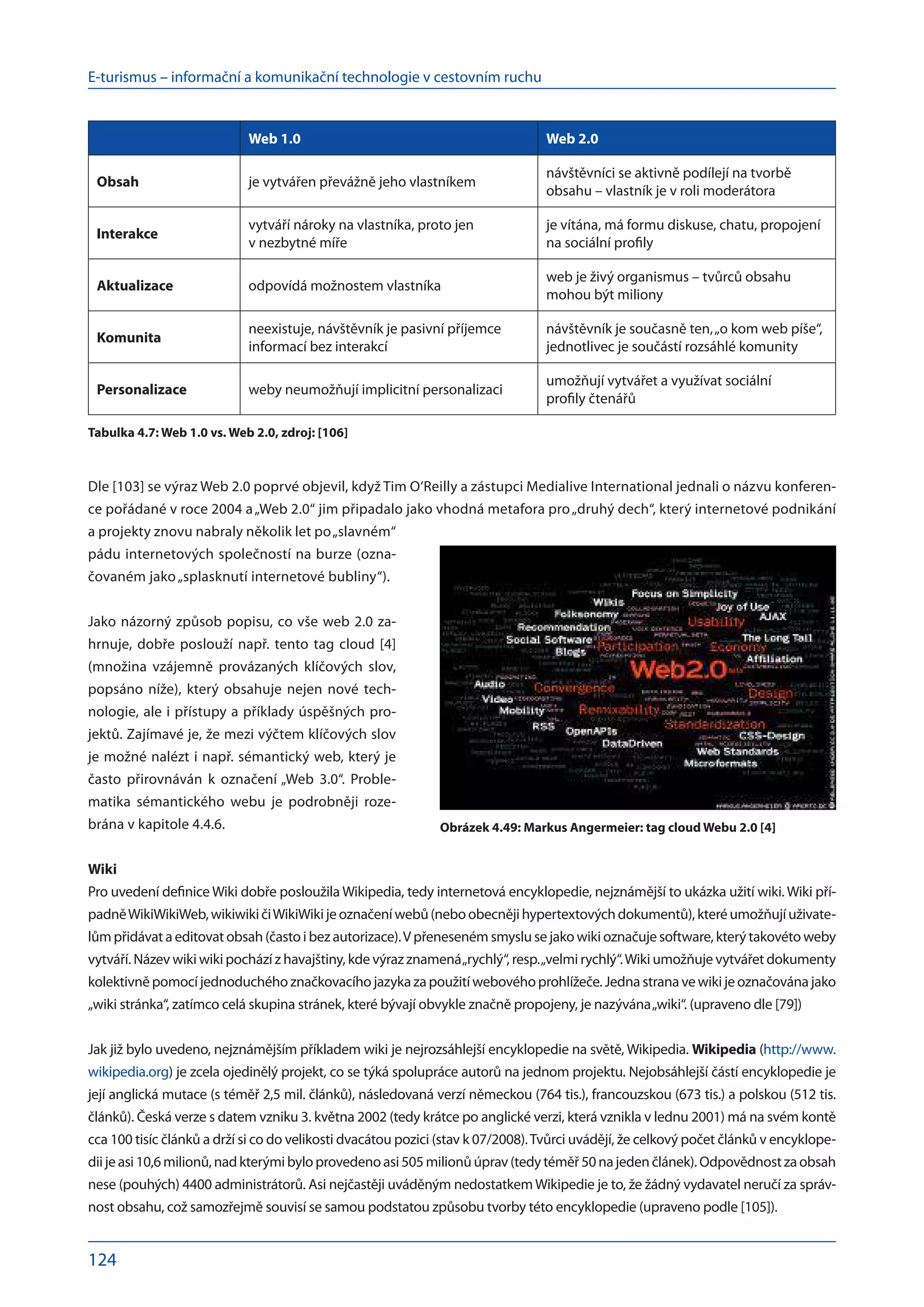 E-turismus – informační a komunikační technologie v cestovním ruchu
124
Web 1.0 Web 2.0
Obsah je vytvářen převážně jeho vlastníkem
návštěvníci se aktivně podílejí na tvorbě
obsahu – vlastník je v roli moderátora
Interakce
vytváří nároky na vlastníka, proto jen
v nezbytné míře
je vítána, má formu diskuse, chatu, propojení
na sociální profily
Aktualizace odpovídá možnostem vlastníka
web je živý organismus – tvůrců obsahu
mohou být miliony
Komunita
neexistuje, návštěvník je pasivní příjemce
informací bez interakcí
návštěvník je současně ten,„o kom web píše“,
jednotlivec je součástí rozsáhlé komunity
Personalizace weby neumožňují implicitní personalizaci
umožňují vytvářet a využívat sociální
profily čtenářů
Tabulka 4.7: Web 1.0 vs. Web 2.0, zdroj: [106]
Dle [103] se výraz Web 2.0 poprvé objevil, když Tim O‘Reilly a zástupci Medialive International jednali o názvu konferen-
ce pořádané v roce 2004 a „Web 2.0“ jim připadalo jako vhodná metafora pro„druhý dech“, který internetové podnikání
a projekty znovu nabraly několik let po „slavném“
pádu internetových společností na burze (ozna-
čovaném jako„splasknutí internetové bubliny“).
Jako názorný způsob popisu, co vše web 2.0 za-
hrnuje, dobře poslouží např. tento tag cloud [4]
(množina vzájemně provázaných klíčových slov,
popsáno níže), který obsahuje nejen nové tech-
nologie, ale i přístupy a příklady úspěšných pro-
jektů. Zajímavé je, že mezi výčtem klíčových slov
je možné nalézt i např. sémantický web, který je
často přirovnáván k  označení „Web 3.0“. Proble-
matika sémantického webu je podrobněji roze-
brána v kapitole 4.4.6.
Wiki
Pro uvedení definice Wiki dobře posloužila Wikipedia, tedy internetová encyklopedie, nejznámější to ukázka užití wiki. Wiki pří-
padněWikiWikiWeb,wikiwikičiWikiWikijeoznačeníwebů(neboobecnějihypertextovýchdokumentů),kteréumožňujíuživate-
lům přidávat a editovat obsah (často i bez autorizace).V přeneseném smyslu se jako wiki označuje software, který takovéto weby
vytváří. Název wiki wiki pochází z havajštiny, kde výraz znamená„rychlý“, resp.„velmi rychlý“.Wiki umožňuje vytvářet dokumenty
kolektivněpomocíjednoduchéhoznačkovacíhojazykaza použitíwebovéhoprohlížeče.Jednastranave wikije označovánajako
„wiki stránka“, zatímco celá skupina stránek, které bývají obvykle značně propojeny, je nazývána„wiki“. (upraveno dle [79])
Jak již bylo uvedeno, nejznámějším příkladem wiki je nejrozsáhlejší encyklopedie na světě, Wikipedia. Wikipedia (http://www.
wikipedia.org) je zcela ojedinělý projekt, co se týká spolupráce autorů na jednom projektu. Nejobsáhlejší částí encyklopedie je
její anglická mutace (s téměř 2,5 mil. článků), následovaná verzí německou (764 tis.), francouzskou (673 tis.) a polskou (512 tis.
článků). Česká verze s datem vzniku 3. května 2002 (tedy krátce po anglické verzi, která vznikla v lednu 2001) má na svém kontě
cca 100 tisíc článků a drží si co do velikosti dvacátou pozici (stav k 07/2008).Tvůrci uvádějí, že celkový počet článků v encyklope-
diijeasi10,6milionů,nadkterýmibyloprovedenoasi505milionůúprav(tedytéměř50na jedenčlánek).Odpovědnostza obsah
nese (pouhých) 4400 administrátorů. Asi nejčastěji uváděným nedostatkemWikipedie je to, že žádný vydavatel neručí za správ-
nost obsahu, což samozřejmě souvisí se samou podstatou způsobu tvorby této encyklopedie (upraveno podle [105]).
Obrázek 4.49: Markus Angermeier: tag cloud Webu 2.0 [4]
 