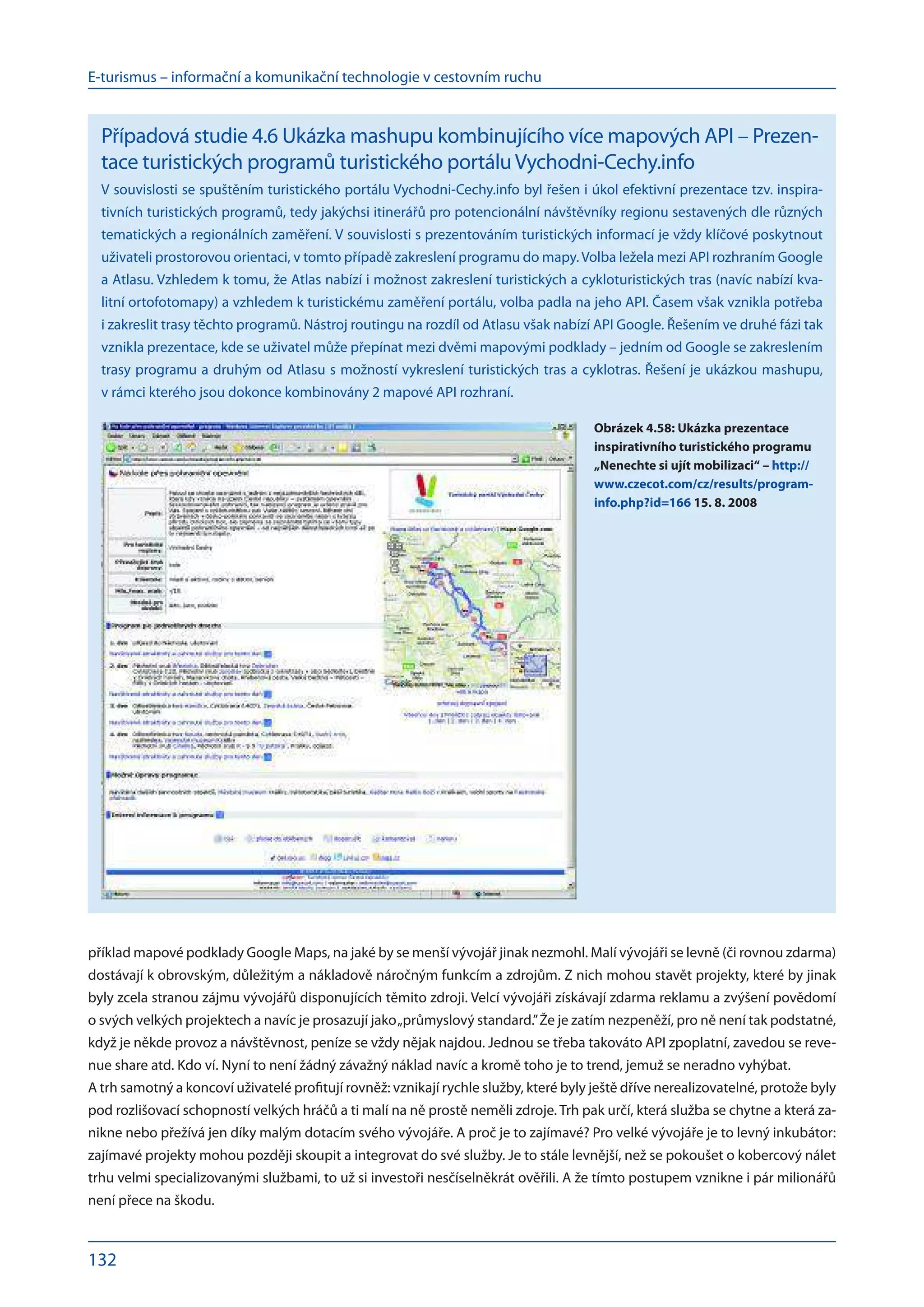 E-turismus – informační a komunikační technologie v cestovním ruchu
132
příklad mapové podklady Google Maps, na jaké by se menší vývojář jinak nezmohl. Malí vývojáři se levně (či rovnou zdarma)
dostávají k obrovským, důležitým a nákladově náročným funkcím a zdrojům. Z nich mohou stavět projekty, které by jinak
byly zcela stranou zájmu vývojářů disponujících těmito zdroji. Velcí vývojáři získávají zdarma reklamu a zvýšení povědomí
o svých velkých projektech a navíc je prosazují jako„průmyslový standard.”Že je zatím nezpeněží, pro ně není tak podstatné,
když je někde provoz a návštěvnost, peníze se vždy nějak najdou. Jednou se třeba takováto API zpoplatní, zavedou se reve-
nue share atd. Kdo ví. Nyní to není žádný závažný náklad navíc a kromě toho je to trend, jemuž se neradno vyhýbat.
A trh samotný a koncoví uživatelé profitují rovněž: vznikají rychle služby, které byly ještě dříve nerealizovatelné, protože byly
pod rozlišovací schopností velkých hráčů a ti malí na ně prostě neměli zdroje. Trh pak určí, která služba se chytne a která za-
nikne nebo přežívá jen díky malým dotacím svého vývojáře. A proč je to zajímavé? Pro velké vývojáře je to levný inkubátor:
zajímavé projekty mohou později skoupit a integrovat do své služby. Je to stále levnější, než se pokoušet o kobercový nálet
trhu velmi specializovanými službami, to už si investoři nesčíselněkrát ověřili. A že tímto postupem vznikne i pár milionářů
není přece na škodu.
Případová studie 4.6 Ukázka mashupu kombinujícího více mapových API – Prezen-
tace turistických programů turistického portáluVychodni-Cechy.info
V souvislosti se spuštěním turistického portálu Vychodni-Cechy.info byl řešen i úkol efektivní prezentace tzv. inspira-
tivních turistických programů, tedy jakýchsi itinerářů pro potencionální návštěvníky regionu sestavených dle různých
tematických a regionálních zaměření. V souvislosti s prezentováním turistických informací je vždy klíčové poskytnout
uživateli prostorovou orientaci, v tomto případě zakreslení programu do mapy. Volba ležela mezi API rozhraním Google
a Atlasu. Vzhledem k tomu, že Atlas nabízí i možnost zakreslení turistických a cykloturistických tras (navíc nabízí kva-
litní ortofotomapy) a vzhledem k turistickému zaměření portálu, volba padla na jeho API. Časem však vznikla potřeba
i zakreslit trasy těchto programů. Nástroj routingu na rozdíl od Atlasu však nabízí API Google. Řešením ve druhé fázi tak
vznikla prezentace, kde se uživatel může přepínat mezi dvěmi mapovými podklady – jedním od Google se zakreslením
trasy programu a druhým od Atlasu s možností vykreslení turistických tras a cyklotras. Řešení je ukázkou mashupu,
v rámci kterého jsou dokonce kombinovány 2 mapové API rozhraní.
Obrázek 4.58: Ukázka prezentace
inspirativního turistického programu
„Nenechte si ujít mobilizaci“ – http://
www.czecot.com/cz/results/program-
info.php?id=166 15. 8. 2008
 