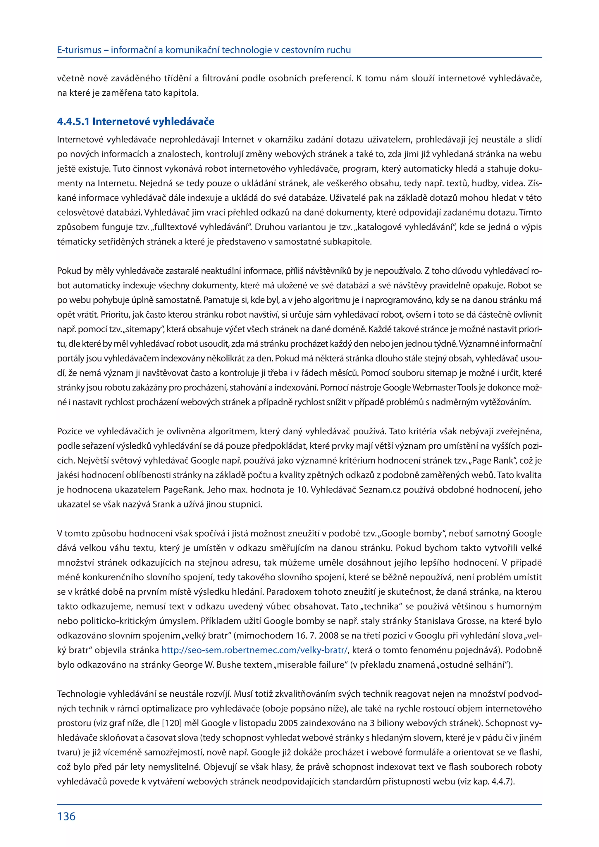 E-turismus – informační a komunikační technologie v cestovním ruchu
136
včetně nově zaváděného třídění a filtrování podle osobních preferencí. K tomu nám slouží internetové vyhledávače,
na které je zaměřena tato kapitola.
4.4.5.1 Internetové vyhledávače
Internetové vyhledávače neprohledávají Internet v okamžiku zadání dotazu uživatelem, prohledávají jej neustále a slídí
po nových informacích a znalostech, kontrolují změny webových stránek a také to, zda jimi již vyhledaná stránka na webu
ještě existuje. Tuto činnost vykonává robot internetového vyhledávače, program, který automaticky hledá a stahuje doku-
menty na Internetu. Nejedná se tedy pouze o ukládání stránek, ale veškerého obsahu, tedy např. textů, hudby, videa. Zís-
kané informace vyhledávač dále indexuje a ukládá do své databáze. Uživatelé pak na základě dotazů mohou hledat v této
celosvětové databázi. Vyhledávač jim vrací přehled odkazů na dané dokumenty, které odpovídají zadanému dotazu. Tímto
způsobem funguje tzv. „fulltextové vyhledávání“. Druhou variantou je tzv. „katalogové vyhledávání“, kde se jedná o výpis
tématicky setříděných stránek a které je představeno v samostatné subkapitole.
Pokud by měly vyhledávače zastaralé neaktuální informace, příliš návštěvníků by je nepoužívalo. Z toho důvodu vyhledávací ro-
bot automaticky indexuje všechny dokumenty, které má uložené ve své databázi a své návštěvy pravidelně opakuje. Robot se
po webu pohybuje úplně samostatně. Pamatuje si, kde byl, a v jeho algoritmu je i naprogramováno, kdy se na danou stránku má
opět vrátit. Prioritu, jak často kterou stránku robot navštíví, si určuje sám vyhledávací robot, ovšem i toto se dá částečně ovlivnit
např. pomocí tzv.„sitemapy“, která obsahuje výčet všech stránek na dané doméně. Každé takové stránce je možné nastavit priori-
tu,dlekterébymělvyhledávacírobotusoudit,zdamástránkuprocházetkaždýdennebojenjednoutýdně.Významnéinformační
portály jsou vyhledávačem indexovány několikrát za den. Pokud má některá stránka dlouho stále stejný obsah, vyhledávač usou-
dí, že nemá význam ji navštěvovat často a kontroluje ji třeba i v řádech měsíců. Pomocí souboru sitemap je možné i určit, které
stránky jsou robotu zakázány pro procházení, stahování a indexování. Pomocí nástroje GoogleWebmasterTools je dokonce mož-
né i nastavit rychlost procházení webových stránek a případně rychlost snížit v případě problémů s nadměrným vytěžováním.
Pozice ve vyhledávačích je ovlivněna algoritmem, který daný vyhledávač používá. Tato kritéria však nebývají zveřejněna,
podle seřazení výsledků vyhledávání se dá pouze předpokládat, které prvky mají větší význam pro umístění na vyšších pozi-
cích. Největší světový vyhledávač Google např. používá jako významné kritérium hodnocení stránek tzv.„Page Rank“, což je
jakési hodnocení oblíbenosti stránky na základě počtu a kvality zpětných odkazů z podobně zaměřených webů.Tato kvalita
je hodnocena ukazatelem PageRank. Jeho max. hodnota je 10. Vyhledávač Seznam.cz používá obdobné hodnocení, jeho
ukazatel se však nazývá Srank a užívá jinou stupnici.
V tomto způsobu hodnocení však spočívá i jistá možnost zneužití v podobě tzv.„Google bomby“, neboť samotný Google
dává velkou váhu textu, který je umístěn v odkazu směřujícím na danou stránku. Pokud bychom takto vytvořili velké
množství stránek odkazujících na stejnou adresu, tak můžeme uměle dosáhnout jejího lepšího hodnocení. V případě
méně konkurenčního slovního spojení, tedy takového slovního spojení, které se běžně nepoužívá, není problém umístit
se v krátké době na prvním místě výsledku hledání. Paradoxem tohoto zneužití je skutečnost, že daná stránka, na kterou
takto odkazujeme, nemusí text v odkazu uvedený vůbec obsahovat. Tato „technika“ se používá většinou s humorným
nebo politicko-kritickým úmyslem. Příkladem užití Google bomby se např. staly stránky Stanislava Grosse, na které bylo
odkazováno slovním spojením„velký bratr“ (mimochodem 16. 7. 2008 se na třetí pozici v Googlu při vyhledání slova„vel-
ký bratr“ objevila stránka http://seo-sem.robertnemec.com/velky-bratr/, která o tomto fenoménu pojednává). Podobně
bylo odkazováno na stránky George W. Bushe textem„miserable failure“ (v překladu znamená„ostudné selhání“).
Technologie vyhledávání se neustále rozvíjí. Musí totiž zkvalitňováním svých technik reagovat nejen na množství podvod-
ných technik v rámci optimalizace pro vyhledávače (oboje popsáno níže), ale také na rychle rostoucí objem internetového
prostoru (viz graf níže, dle [120] měl Google v listopadu 2005 zaindexováno na 3 biliony webových stránek). Schopnost vy-
hledávače skloňovat a časovat slova (tedy schopnost vyhledat webové stránky s hledaným slovem, které je v pádu či v jiném
tvaru) je již víceméně samozřejmostí, nově např. Google již dokáže procházet i webové formuláře a orientovat se ve flashi,
což bylo před pár lety nemyslitelné. Objevují se však hlasy, že právě schopnost indexovat text ve flash souborech roboty
vyhledávačů povede k vytváření webových stránek neodpovídajících standardům přístupnosti webu (viz kap. 4.4.7).
 