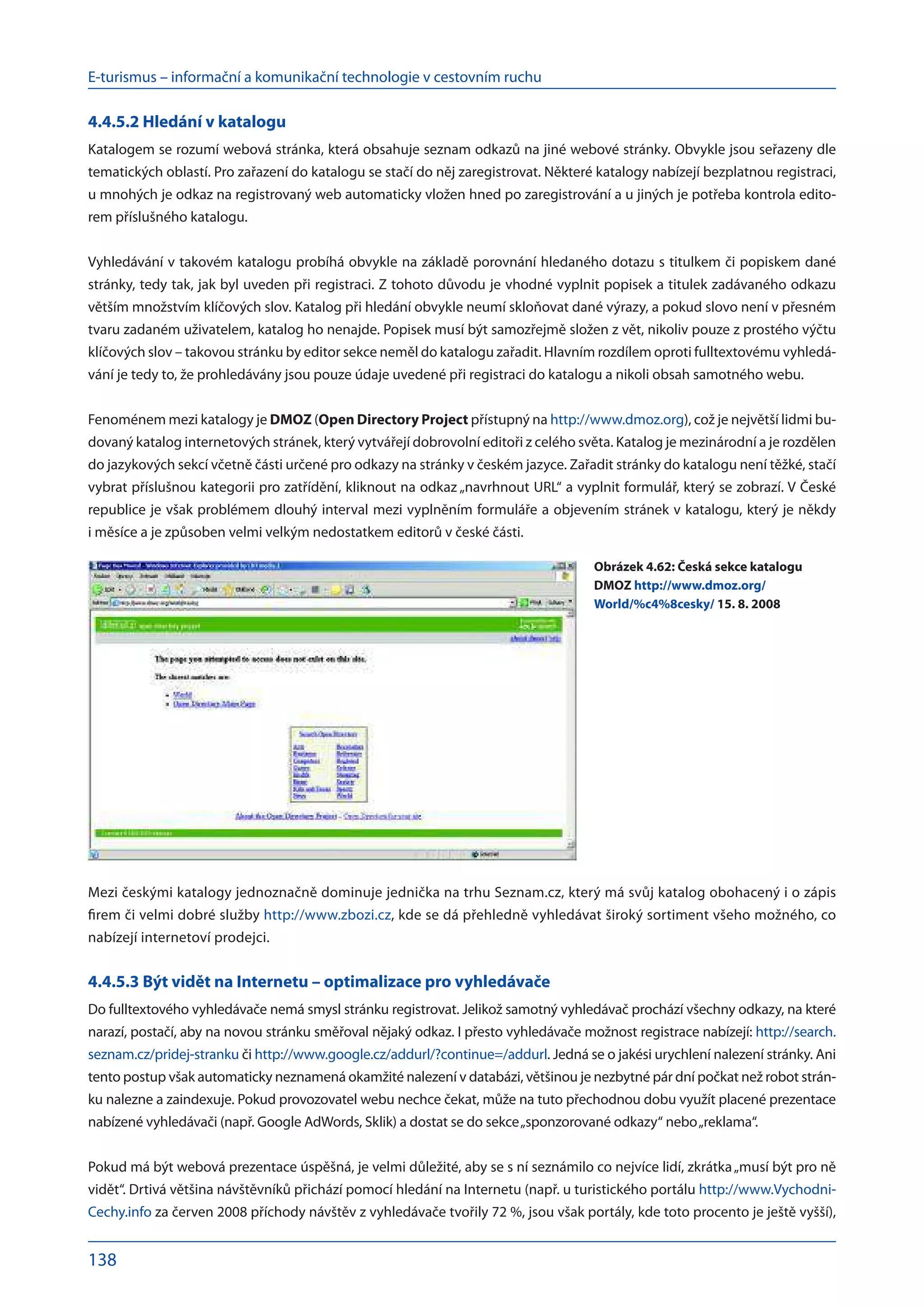 E-turismus – informační a komunikační technologie v cestovním ruchu
138
4.4.5.2 Hledání v katalogu
Katalogem se rozumí webová stránka, která obsahuje seznam odkazů na jiné webové stránky. Obvykle jsou seřazeny dle
tematických oblastí. Pro zařazení do katalogu se stačí do něj zaregistrovat. Některé katalogy nabízejí bezplatnou registraci,
u mnohých je odkaz na registrovaný web automaticky vložen hned po zaregistrování a u jiných je potřeba kontrola edito-
rem příslušného katalogu.
Vyhledávání v takovém katalogu probíhá obvykle na základě porovnání hledaného dotazu s titulkem či popiskem dané
stránky, tedy tak, jak byl uveden při registraci. Z tohoto důvodu je vhodné vyplnit popisek a titulek zadávaného odkazu
větším množstvím klíčových slov. Katalog při hledání obvykle neumí skloňovat dané výrazy, a pokud slovo není v přesném
tvaru zadaném uživatelem, katalog ho nenajde. Popisek musí být samozřejmě složen z vět, nikoliv pouze z prostého výčtu
klíčových slov – takovou stránku by editor sekce neměl do katalogu zařadit. Hlavním rozdílem oproti fulltextovému vyhledá-
vání je tedy to, že prohledávány jsou pouze údaje uvedené při registraci do katalogu a nikoli obsah samotného webu.
Fenoménem mezi katalogy je DMOZ (Open Directory Project přístupný na http://www.dmoz.org), což je největší lidmi bu-
dovaný katalog internetových stránek, který vytvářejí dobrovolní editoři z celého světa. Katalog je mezinárodní a je rozdělen
do jazykových sekcí včetně části určené pro odkazy na stránky v českém jazyce. Zařadit stránky do katalogu není těžké, stačí
vybrat příslušnou kategorii pro zatřídění, kliknout na odkaz „navrhnout URL“ a vyplnit formulář, který se zobrazí. V České
republice je však problémem dlouhý interval mezi vyplněním formuláře a objevením stránek v katalogu, který je někdy
i měsíce a je způsoben velmi velkým nedostatkem editorů v české části.
Mezi českými katalogy jednoznačně dominuje jednička na trhu Seznam.cz, který má svůj katalog obohacený i o zápis
firem či velmi dobré služby http://www.zbozi.cz, kde se dá přehledně vyhledávat široký sortiment všeho možného, co
nabízejí internetoví prodejci.
4.4.5.3 Být vidět na Internetu – optimalizace pro vyhledávače
Do fulltextového vyhledávače nemá smysl stránku registrovat. Jelikož samotný vyhledávač prochází všechny odkazy, na které
narazí, postačí, aby na novou stránku směřoval nějaký odkaz. I přesto vyhledávače možnost registrace nabízejí: http://search.
seznam.cz/pridej-stranku či http://www.google.cz/addurl/?continue=/addurl. Jedná se o jakési urychlení nalezení stránky. Ani
tento postup však automaticky neznamená okamžité nalezení v databázi, většinou je nezbytné pár dní počkat než robot strán-
ku nalezne a zaindexuje. Pokud provozovatel webu nechce čekat, může na tuto přechodnou dobu využít placené prezentace
nabízené vyhledávači (např. Google AdWords, Sklik) a dostat se do sekce„sponzorované odkazy“ nebo„reklama“.
Pokud má být webová prezentace úspěšná, je velmi důležité, aby se s ní seznámilo co nejvíce lidí, zkrátka„musí být pro ně
vidět“. Drtivá většina návštěvníků přichází pomocí hledání na Internetu (např. u turistického portálu http://www.Vychodni-
Cechy.info za červen 2008 příchody návštěv z vyhledávače tvořily 72 %, jsou však portály, kde toto procento je ještě vyšší),
Obrázek 4.62: Česká sekce katalogu
DMOZ http://www.dmoz.org/
World/%c4%8cesky/ 15. 8. 2008
 