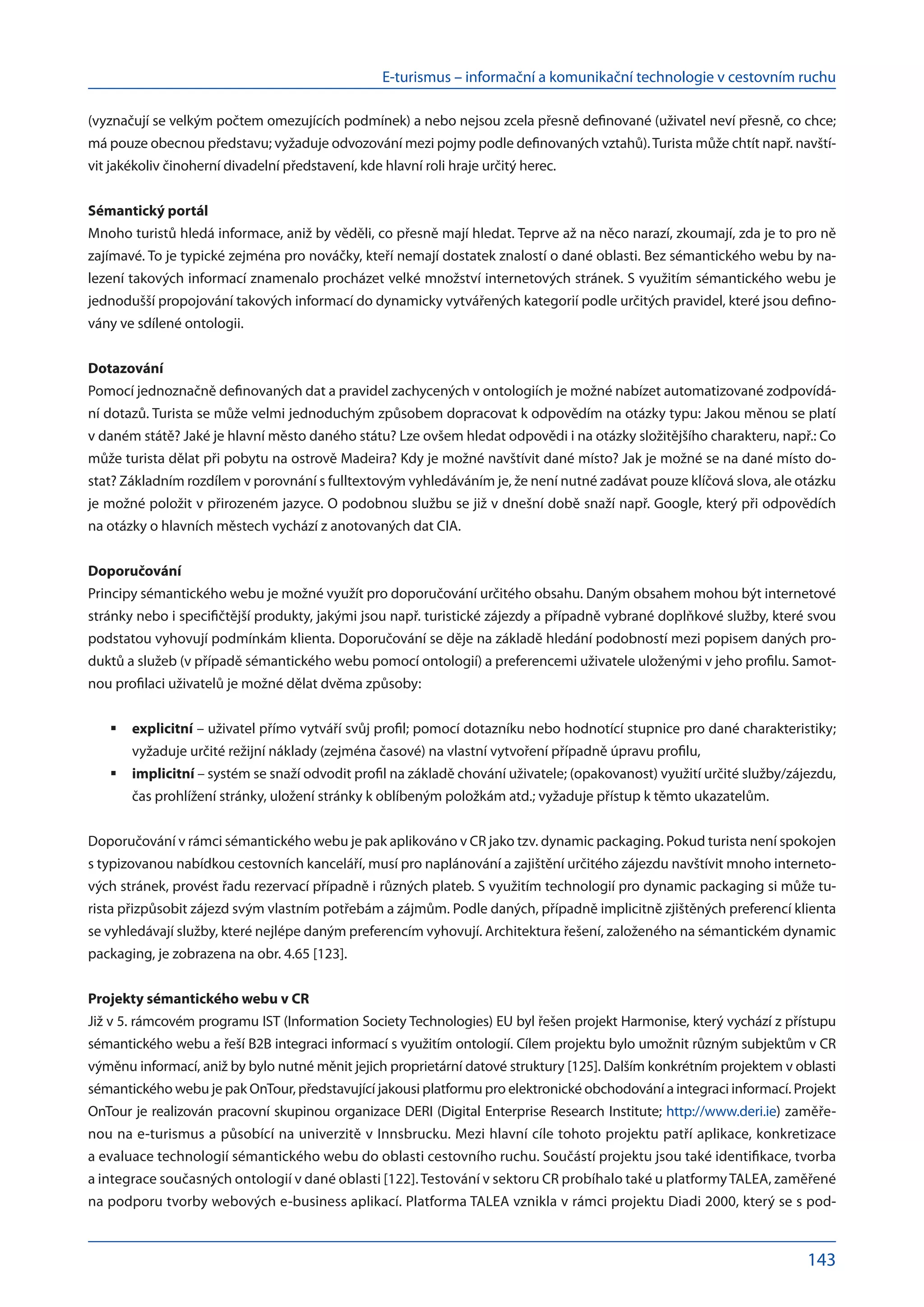 E-turismus – informační a komunikační technologie v cestovním ruchu
143
(vyznačují se velkým počtem omezujících podmínek) a nebo nejsou zcela přesně definované (uživatel neví přesně, co chce;
má pouze obecnou představu; vyžaduje odvozování mezi pojmy podle definovaných vztahů).Turista může chtít např. navští-
vit jakékoliv činoherní divadelní představení, kde hlavní roli hraje určitý herec.
Sémantický portál
Mnoho turistů hledá informace, aniž by věděli, co přesně mají hledat. Teprve až na něco narazí, zkoumají, zda je to pro ně
zajímavé. To je typické zejména pro nováčky, kteří nemají dostatek znalostí o dané oblasti. Bez sémantického webu by na-
lezení takových informací znamenalo procházet velké množství internetových stránek. S využitím sémantického webu je
jednodušší propojování takových informací do dynamicky vytvářených kategorií podle určitých pravidel, které jsou defino-
vány ve sdílené ontologii.
Dotazování
Pomocí jednoznačně definovaných dat a pravidel zachycených v ontologiích je možné nabízet automatizované zodpovídá-
ní dotazů. Turista se může velmi jednoduchým způsobem dopracovat k odpovědím na otázky typu: Jakou měnou se platí
v daném státě? Jaké je hlavní město daného státu? Lze ovšem hledat odpovědi i na otázky složitějšího charakteru, např.: Co
může turista dělat při pobytu na ostrově Madeira? Kdy je možné navštívit dané místo? Jak je možné se na dané místo do-
stat? Základním rozdílem v porovnání s fulltextovým vyhledáváním je, že není nutné zadávat pouze klíčová slova, ale otázku
je možné položit v přirozeném jazyce. O podobnou službu se již v dnešní době snaží např. Google, který při odpovědích
na otázky o hlavních městech vychází z anotovaných dat CIA.
Doporučování
Principy sémantického webu je možné využít pro doporučování určitého obsahu. Daným obsahem mohou být internetové
stránky nebo i specifičtější produkty, jakými jsou např. turistické zájezdy a případně vybrané doplňkové služby, které svou
podstatou vyhovují podmínkám klienta. Doporučování se děje na základě hledání podobností mezi popisem daných pro-
duktů a služeb (v případě sémantického webu pomocí ontologií) a preferencemi uživatele uloženými v jeho profilu. Samot-
nou profilaci uživatelů je možné dělat dvěma způsoby:
explicitní
	 – uživatel přímo vytváří svůj profil; pomocí dotazníku nebo hodnotící stupnice pro dané charakteristiky;
vyžaduje určité režijní náklady (zejména časové) na vlastní vytvoření případně úpravu profilu,
implicitní
	 – systém se snaží odvodit profil na základě chování uživatele; (opakovanost) využití určité služby/zájezdu,
čas prohlížení stránky, uložení stránky k oblíbeným položkám atd.; vyžaduje přístup k těmto ukazatelům.
Doporučování v rámci sémantického webu je pak aplikováno v CR jako tzv. dynamic packaging. Pokud turista není spokojen
s typizovanou nabídkou cestovních kanceláří, musí pro naplánování a zajištění určitého zájezdu navštívit mnoho interneto-
vých stránek, provést řadu rezervací případně i různých plateb. S využitím technologií pro dynamic packaging si může tu-
rista přizpůsobit zájezd svým vlastním potřebám a zájmům. Podle daných, případně implicitně zjištěných preferencí klienta
se vyhledávají služby, které nejlépe daným preferencím vyhovují. Architektura řešení, založeného na sémantickém dynamic
packaging, je zobrazena na obr. 4.65 [123].
Projekty sémantického webu v CR
Již v 5. rámcovém programu IST (Information Society Technologies) EU byl řešen projekt Harmonise, který vychází z přístupu
sémantického webu a řeší B2B integraci informací s využitím ontologií. Cílem projektu bylo umožnit různým subjektům v CR
výměnu informací, aniž by bylo nutné měnit jejich proprietární datové struktury [125]. Dalším konkrétním projektem v oblasti
sémantického webu je pak OnTour, představující jakousi platformu pro elektronické obchodování a integraci informací. Projekt
OnTour je realizován pracovní skupinou organizace DERI (Digital Enterprise Research Institute; http://www.deri.ie) zaměře-
nou na e-turismus a působící na univerzitě v Innsbrucku. Mezi hlavní cíle tohoto projektu patří aplikace, konkretizace
a evaluace technologií sémantického webu do oblasti cestovního ruchu. Součástí projektu jsou také identifikace, tvorba
a integrace současných ontologií v dané oblasti [122].Testování v sektoru CR probíhalo také u platformyTALEA, zaměřené
na podporu tvorby webových e-business aplikací. Platforma TALEA vznikla v rámci projektu Diadi 2000, který se s pod-
 