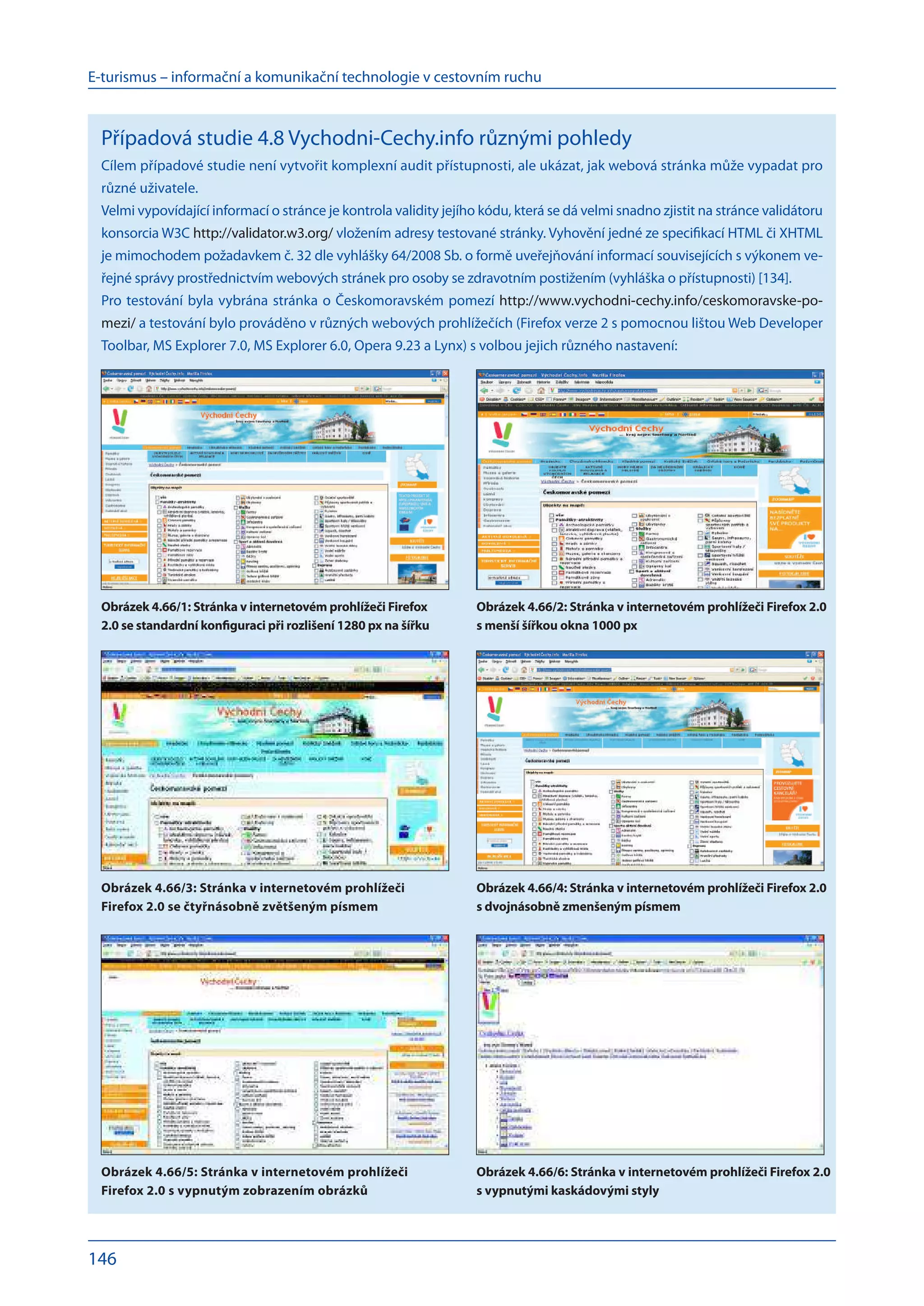E-turismus – informační a komunikační technologie v cestovním ruchu
146
Obrázek 4.66/3: Stránka v internetovém prohlížeči
Firefox 2.0 se čtyřnásobně zvětšeným písmem
Obrázek 4.66/4: Stránka v internetovém prohlížeči Firefox 2.0
s dvojnásobně zmenšeným písmem
Obrázek 4.66/1: Stránka v internetovém prohlížeči Firefox
2.0 se standardní konfiguraci při rozlišení 1280 px na šířku
Obrázek 4.66/2: Stránka v internetovém prohlížeči Firefox 2.0
s menší šířkou okna 1000 px
Obrázek 4.66/5: Stránka v internetovém prohlížeči
Firefox 2.0 s vypnutým zobrazením obrázků
Obrázek 4.66/6: Stránka v internetovém prohlížeči Firefox 2.0
s vypnutými kaskádovými styly
Případová studie 4.8 Vychodni-Cechy.info různými pohledy
Cílem případové studie není vytvořit komplexní audit přístupnosti, ale ukázat, jak webová stránka může vypadat pro
různé uživatele.
Velmi vypovídající informací o stránce je kontrola validity jejího kódu, která se dá velmi snadno zjistit na stránce validátoru
konsorcia W3C http://validator.w3.org/ vložením adresy testované stránky. Vyhovění jedné ze specifikací HTML či XHTML
je mimochodem požadavkem č. 32 dle vyhlášky 64/2008 Sb. o formě uveřejňování informací souvisejících s výkonem ve-
řejné správy prostřednictvím webových stránek pro osoby se zdravotním postižením (vyhláška o přístupnosti) [134].
Pro testování byla vybrána stránka o Českomoravském pomezí http://www.vychodni-cechy.info/ceskomoravske-po-
mezi/ a testování bylo prováděno v různých webových prohlížečích (Firefox verze 2 s pomocnou lištou Web Developer
Toolbar, MS Explorer 7.0, MS Explorer 6.0, Opera 9.23 a Lynx) s volbou jejich různého nastavení:
 