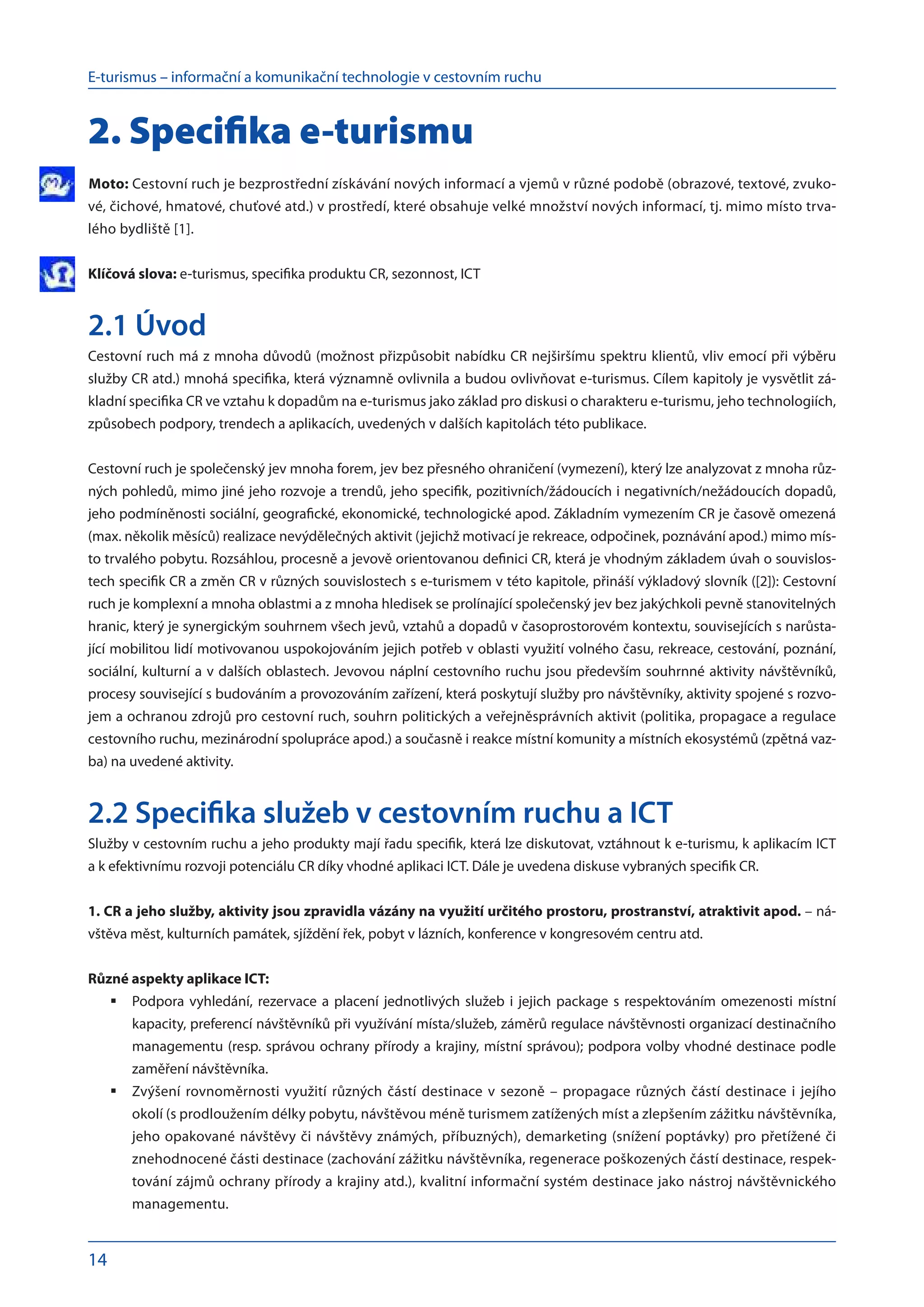 E-turismus – informační a komunikační technologie v cestovním ruchu
14
2. Specifika e-turismu
Moto: Cestovní ruch je bezprostřední získávání nových informací a vjemů v různé podobě (obrazové, textové, zvuko-
vé, čichové, hmatové, chuťové atd.) v prostředí, které obsahuje velké množství nových informací, tj. mimo místo trva-
lého bydliště [1].
Klíčová slova: e-turismus, specifika produktu CR, sezonnost, ICT
2.1 Úvod
Cestovní ruch má z mnoha důvodů (možnost přizpůsobit nabídku CR nejširšímu spektru klientů, vliv emocí při výběru
služby CR atd.) mnohá specifika, která významně ovlivnila a budou ovlivňovat e-turismus. Cílem kapitoly je vysvětlit zá-
kladní specifika CR ve vztahu k dopadům na e-turismus jako základ pro diskusi o charakteru e-turismu, jeho technologiích,
způsobech podpory, trendech a aplikacích, uvedených v dalších kapitolách této publikace.
Cestovní ruch je společenský jev mnoha forem, jev bez přesného ohraničení (vymezení), který lze analyzovat z mnoha růz-
ných pohledů, mimo jiné jeho rozvoje a trendů, jeho specifik, pozitivních/žádoucích i negativních/nežádoucích dopadů,
jeho podmíněnosti sociální, geografické, ekonomické, technologické apod. Základním vymezením CR je časově omezená
(max. několik měsíců) realizace nevýdělečných aktivit (jejichž motivací je rekreace, odpočinek, poznávání apod.) mimo mís-
to trvalého pobytu. Rozsáhlou, procesně a jevově orientovanou definici CR, která je vhodným základem úvah o souvislos-
tech specifik CR a změn CR v různých souvislostech s e-turismem v této kapitole, přináší výkladový slovník ([2]): Cestovní
ruch je komplexní a mnoha oblastmi a z mnoha hledisek se prolínající společenský jev bez jakýchkoli pevně stanovitelných
hranic, který je synergickým souhrnem všech jevů, vztahů a dopadů v časoprostorovém kontextu, souvisejících s narůsta-
jící mobilitou lidí motivovanou uspokojováním jejich potřeb v oblasti využití volného času, rekreace, cestování, poznání,
sociální, kulturní a v dalších oblastech. Jevovou náplní cestovního ruchu jsou především souhrnné aktivity návštěvníků,
procesy související s budováním a provozováním zařízení, která poskytují služby pro návštěvníky, aktivity spojené s rozvo-
jem a ochranou zdrojů pro cestovní ruch, souhrn politických a veřejněsprávních aktivit (politika, propagace a regulace
cestovního ruchu, mezinárodní spolupráce apod.) a současně i reakce místní komunity a místních ekosystémů (zpětná vaz-
ba) na uvedené aktivity.
2.2 Specifika služeb v cestovním ruchu a ICT
Služby v cestovním ruchu a jeho produkty mají řadu specifik, která lze diskutovat, vztáhnout k e-turismu, k aplikacím ICT
a k efektivnímu rozvoji potenciálu CR díky vhodné aplikaci ICT. Dále je uvedena diskuse vybraných specifik CR.
1. CR a jeho služby, aktivity jsou zpravidla vázány na využití určitého prostoru, prostranství, atraktivit apod. – ná-
vštěva měst, kulturních památek, sjíždění řek, pobyt v lázních, konference v kongresovém centru atd.
Různé aspekty aplikace ICT:
Podpora vyhledání, rezervace a placení jednotlivých služeb i jejich package s respektováním omezenosti místní
	
kapacity, preferencí návštěvníků při využívání místa/služeb, záměrů regulace návštěvnosti organizací destinačního
managementu (resp. správou ochrany přírody a krajiny, místní správou); podpora volby vhodné destinace podle
zaměření návštěvníka.
Zvýšení rovnoměrnosti využití různých částí destinace v sezoně – propagace různých částí destinace i jejího
	
okolí (s prodloužením délky pobytu, návštěvou méně turismem zatížených míst a zlepšením zážitku návštěvníka,
jeho opakované návštěvy či návštěvy známých, příbuzných), demarketing (snížení poptávky) pro přetížené či
znehodnocené části destinace (zachování zážitku návštěvníka, regenerace poškozených částí destinace, respek-
tování zájmů ochrany přírody a krajiny atd.), kvalitní informační systém destinace jako nástroj návštěvnického
managementu.
 