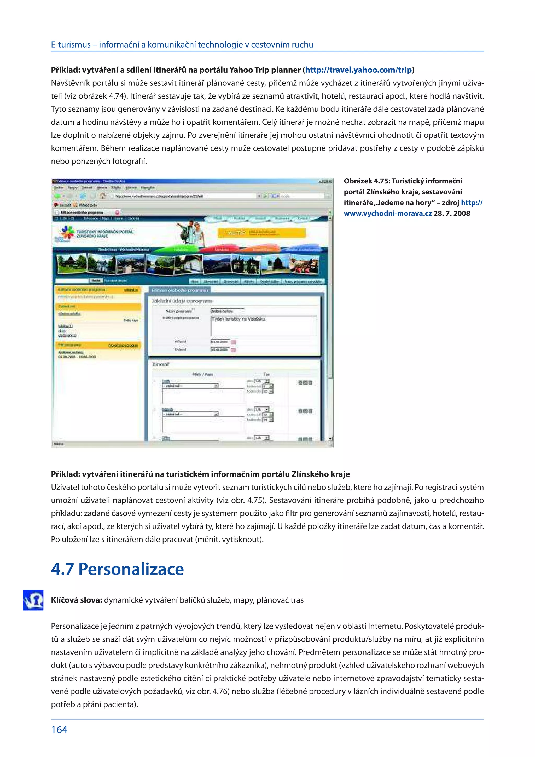 E-turismus – informační a komunikační technologie v cestovním ruchu
164
Příklad: vytváření a sdílení itinerářů na portálu Yahoo Trip planner (http://travel.yahoo.com/trip)
Návštěvník portálu si může sestavit itinerář plánované cesty, přičemž může vycházet z itinerářů vytvořených jinými uživa-
teli (viz obrázek 4.74). Itinerář sestavuje tak, že vybírá ze seznamů atraktivit, hotelů, restaurací apod., které hodlá navštívit.
Tyto seznamy jsou generovány v závislosti na zadané destinaci. Ke každému bodu itineráře dále cestovatel zadá plánované
datum a hodinu návštěvy a může ho i opatřit komentářem. Celý itinerář je možné nechat zobrazit na mapě, přičemž mapu
lze doplnit o nabízené objekty zájmu. Po zveřejnění itineráře jej mohou ostatní návštěvníci ohodnotit či opatřit textovým
komentářem. Během realizace naplánované cesty může cestovatel postupně přidávat postřehy z cesty v podobě zápisků
nebo pořízených fotografií.
Příklad: vytváření itinerářů na turistickém informačním portálu Zlínského kraje
Uživatel tohoto českého portálu si může vytvořit seznam turistických cílů nebo služeb, které ho zajímají. Po registraci systém
umožní uživateli naplánovat cestovní aktivity (viz obr. 4.75). Sestavování itineráře probíhá podobně, jako u předchozího
příkladu: zadané časové vymezení cesty je systémem použito jako filtr pro generování seznamů zajímavostí, hotelů, restau-
rací, akcí apod., ze kterých si uživatel vybírá ty, které ho zajímají. U každé položky itineráře lze zadat datum, čas a komentář.
Po uložení lze s itinerářem dále pracovat (měnit, vytisknout).
4.7 Personalizace
Klíčová slova: dynamické vytváření balíčků služeb, mapy, plánovač tras
Personalizace je jedním z patrných vývojových trendů, který lze vysledovat nejen v oblasti Internetu. Poskytovatelé produk-
tů a služeb se snaží dát svým uživatelům co nejvíc možností v přizpůsobování produktu/služby na míru, ať již explicitním
nastavením uživatelem či implicitně na základě analýzy jeho chování. Předmětem personalizace se může stát hmotný pro-
dukt (auto s výbavou podle představy konkrétního zákazníka), nehmotný produkt (vzhled uživatelského rozhraní webových
stránek nastavený podle estetického cítění či praktické potřeby uživatele nebo internetové zpravodajství tematicky sesta-
vené podle uživatelových požadavků, viz obr. 4.76) nebo služba (léčebné procedury v lázních individuálně sestavené podle
potřeb a přání pacienta).
Obrázek 4.75: Turistický informační
portál Zlínského kraje, sestavování
itineráře„Jedeme na hory“ – zdroj http://
www.vychodni-morava.cz 28. 7. 2008
 