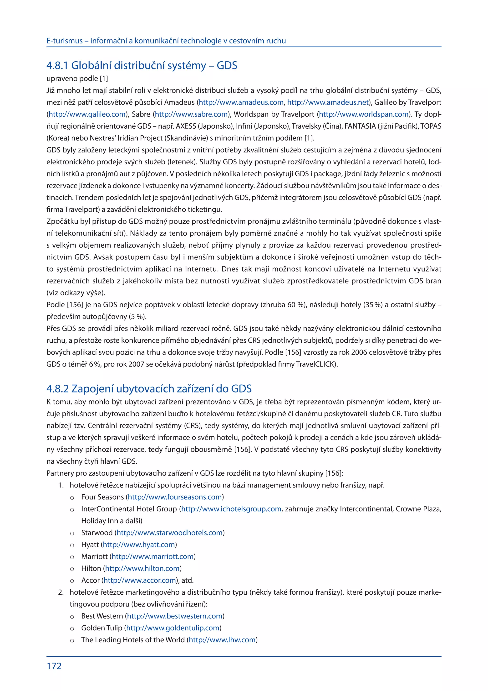 E-turismus – informační a komunikační technologie v cestovním ruchu
172
4.8.1 Globální distribuční systémy – GDS
upraveno podle [1]
Již mnoho let mají stabilní roli v elektronické distribuci služeb a vysoký podíl na trhu globální distribuční systémy – GDS,
mezi něž patří celosvětově působící Amadeus (http://www.amadeus.com, http://www.amadeus.net), Galileo by Travelport
(http://www.galileo.com), Sabre (http://www.sabre.com), Worldspan by Travelport (http://www.worldspan.com). Ty dopl-
ňují regionálně orientované GDS – např. AXESS (Japonsko), Infini (Japonsko),Travelsky (Čína), FANTASIA (jižní Pacifik),TOPAS
(Korea) nebo Nextres‘ Iridian Project (Skandinávie) s minoritním tržním podílem [1].
GDS byly založeny leteckými společnostmi z vnitřní potřeby zkvalitnění služeb cestujícím a zejména z důvodu sjednocení
elektronického prodeje svých služeb (letenek). Služby GDS byly postupně rozšiřovány o vyhledání a rezervaci hotelů, lod-
ních lístků a pronájmů aut z půjčoven. V posledních několika letech poskytují GDS i package, jízdní řády železnic s možností
rezervace jízdenek a dokonce i vstupenky na významné koncerty. Žádoucí službou návštěvníkům jsou také informace o des-
tinacích.Trendem posledních let je spojování jednotlivých GDS, přičemž integrátorem jsou celosvětově působící GDS (např.
firma Travelport) a zavádění elektronického ticketingu.
Zpočátku byl přístup do GDS možný pouze prostřednictvím pronájmu zvláštního terminálu (původně dokonce s vlast-
ní telekomunikační sítí). Náklady za tento pronájem byly poměrně značné a mohly ho tak využívat společnosti spíše
s velkým objemem realizovaných služeb, neboť příjmy plynuly z provize za každou rezervaci provedenou prostřed-
nictvím GDS. Avšak postupem času byl i menším subjektům a dokonce i široké veřejnosti umožněn vstup do těch-
to systémů prostřednictvím aplikací na Internetu. Dnes tak mají možnost koncoví uživatelé na Internetu využívat
rezervačních služeb z jakéhokoliv místa bez nutnosti využívat služeb zprostředkovatele prostřednictvím GDS bran
(viz odkazy výše).
Podle [156] je na GDS nejvíce poptávek v oblasti letecké dopravy (zhruba 60 %), následují hotely (35 %) a ostatní služby –
především autopůjčovny (5 %).
Přes GDS se provádí přes několik miliard rezervací ročně. GDS jsou také někdy nazývány elektronickou dálnicí cestovního
ruchu, a přestože roste konkurence přímého objednávání přes CRS jednotlivých subjektů, podržely si díky penetraci do we-
bových aplikací svou pozici na trhu a dokonce svoje tržby navyšují. Podle [156] vzrostly za rok 2006 celosvětově tržby přes
GDS o téměř 6 %, pro rok 2007 se očekává podobný nárůst (předpoklad firmy TravelCLICK).
4.8.2 Zapojení ubytovacích zařízení do GDS
K tomu, aby mohlo být ubytovací zařízení prezentováno v GDS, je třeba být reprezentován písmenným kódem, který ur-
čuje příslušnost ubytovacího zařízení buďto k hotelovému řetězci/skupině či danému poskytovateli služeb CR. Tuto službu
nabízejí tzv. Centrální rezervační systémy (CRS), tedy systémy, do kterých mají jednotlivá smluvní ubytovací zařízení pří-
stup a ve kterých spravují veškeré informace o svém hotelu, počtech pokojů k prodeji a cenách a kde jsou zároveň ukládá-
ny všechny příchozí rezervace, tedy fungují obousměrně [156]. V podstatě všechny tyto CRS poskytují služby konektivity
na všechny čtyři hlavní GDS.
Partnery pro zastoupení ubytovacího zařízení v GDS lze rozdělit na tyto hlavní skupiny [156]:
hotelové řetězce nabízející spolupráci většinou na bázi management smlouvy nebo franšízy, např.
1.	
Four Seasons (
o	 http://www.fourseasons.com)
InterContinental Hotel Group (
o	 http://www.ichotelsgroup.com, zahrnuje značky Intercontinental, Crowne Plaza,
Holiday Inn a další)
Starwood (
o	 http://www.starwoodhotels.com)
Hyatt (
o	 http://www.hyatt.com)
Marriott (
o	 http://www.marriott.com)
Hilton (
o	 http://www.hilton.com)
Accor (
o	 http://www.accor.com), atd.
hotelové řetězce marketingového a distribučního typu (někdy také formou franšízy), které poskytují pouze marke-
2.	
tingovou podporu (bez ovlivňování řízení):
Best Western (
o	 http://www.bestwestern.com)
Golden Tulip (
o	 http://www.goldentulip.com)
The Leading Hotels of the World (
o	 http://www.lhw.com)
 