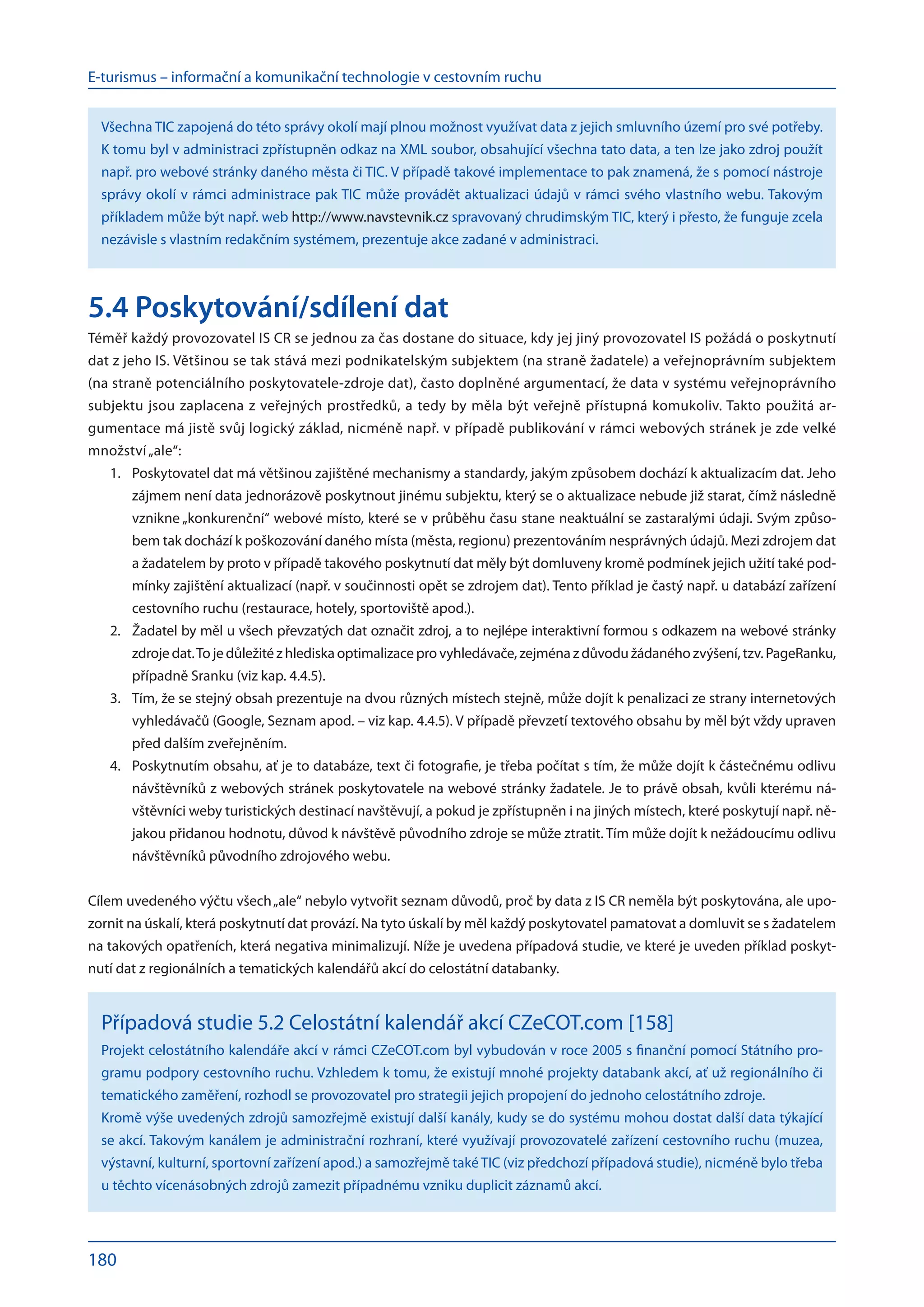 E-turismus – informační a komunikační technologie v cestovním ruchu
180
Všechna TIC zapojená do této správy okolí mají plnou možnost využívat data z jejich smluvního území pro své potřeby.
K tomu byl v administraci zpřístupněn odkaz na XML soubor, obsahující všechna tato data, a ten lze jako zdroj použít
např. pro webové stránky daného města či TIC. V případě takové implementace to pak znamená, že s pomocí nástroje
správy okolí v rámci administrace pak TIC může provádět aktualizaci údajů v rámci svého vlastního webu. Takovým
příkladem může být např. web http://www.navstevnik.cz spravovaný chrudimským TIC, který i přesto, že funguje zcela
nezávisle s vlastním redakčním systémem, prezentuje akce zadané v administraci.
5.4 Poskytování/sdílení dat
Téměř každý provozovatel IS CR se jednou za čas dostane do situace, kdy jej jiný provozovatel IS požádá o poskytnutí
dat z jeho IS. Většinou se tak stává mezi podnikatelským subjektem (na straně žadatele) a veřejnoprávním subjektem
(na straně potenciálního poskytovatele-zdroje dat), často doplněné argumentací, že data v systému veřejnoprávního
subjektu jsou zaplacena z veřejných prostředků, a tedy by měla být veřejně přístupná komukoliv. Takto použitá ar-
gumentace má jistě svůj logický základ, nicméně např. v případě publikování v rámci webových stránek je zde velké
množství„ale“:
Poskytovatel dat má většinou zajištěné mechanismy a standardy, jakým způsobem dochází k aktualizacím dat. Jeho
1.	
zájmem není data jednorázově poskytnout jinému subjektu, který se o aktualizace nebude již starat, čímž následně
vznikne „konkurenční“ webové místo, které se v průběhu času stane neaktuální se zastaralými údaji. Svým způso-
bem tak dochází k poškozování daného místa (města, regionu) prezentováním nesprávných údajů. Mezi zdrojem dat
a žadatelem by proto v případě takového poskytnutí dat měly být domluveny kromě podmínek jejich užití také pod-
mínky zajištění aktualizací (např. v součinnosti opět se zdrojem dat). Tento příklad je častý např. u databází zařízení
cestovního ruchu (restaurace, hotely, sportoviště apod.).
Žadatel by měl u všech převzatých dat označit zdroj, a to nejlépe interaktivní formou s odkazem na webové stránky
2.	
zdroje dat.To je důležité z hlediska optimalizace pro vyhledávače, zejména z důvodu žádaného zvýšení, tzv. PageRanku,
případně Sranku (viz kap. 4.4.5).
Tím, že se stejný obsah prezentuje na dvou různých místech stejně, může dojít k penalizaci ze strany internetových
3.	
vyhledávačů (Google, Seznam apod. – viz kap. 4.4.5). V případě převzetí textového obsahu by měl být vždy upraven
před dalším zveřejněním.
Poskytnutím obsahu, ať je to databáze, text či fotografie, je třeba počítat s tím, že může dojít k částečnému odlivu
4.	
návštěvníků z webových stránek poskytovatele na webové stránky žadatele. Je to právě obsah, kvůli kterému ná-
vštěvníci weby turistických destinací navštěvují, a pokud je zpřístupněn i na jiných místech, které poskytují např. ně-
jakou přidanou hodnotu, důvod k návštěvě původního zdroje se může ztratit. Tím může dojít k nežádoucímu odlivu
návštěvníků původního zdrojového webu.
Cílem uvedeného výčtu všech„ale“ nebylo vytvořit seznam důvodů, proč by data z IS CR neměla být poskytována, ale upo-
zornit na úskalí, která poskytnutí dat provází. Na tyto úskalí by měl každý poskytovatel pamatovat a domluvit se s žadatelem
na takových opatřeních, která negativa minimalizují. Níže je uvedena případová studie, ve které je uveden příklad poskyt-
nutí dat z regionálních a tematických kalendářů akcí do celostátní databanky.
Případová studie 5.2 Celostátní kalendář akcí CZeCOT.com [158]
Projekt celostátního kalendáře akcí v rámci CZeCOT.com byl vybudován v roce 2005 s finanční pomocí Státního pro-
gramu podpory cestovního ruchu. Vzhledem k tomu, že existují mnohé projekty databank akcí, ať už regionálního či
tematického zaměření, rozhodl se provozovatel pro strategii jejich propojení do jednoho celostátního zdroje.
Kromě výše uvedených zdrojů samozřejmě existují další kanály, kudy se do systému mohou dostat další data týkající
se akcí. Takovým kanálem je administrační rozhraní, které využívají provozovatelé zařízení cestovního ruchu (muzea,
výstavní, kulturní, sportovní zařízení apod.) a samozřejmě takéTIC (viz předchozí případová studie), nicméně bylo třeba
u těchto vícenásobných zdrojů zamezit případnému vzniku duplicit záznamů akcí.
 
