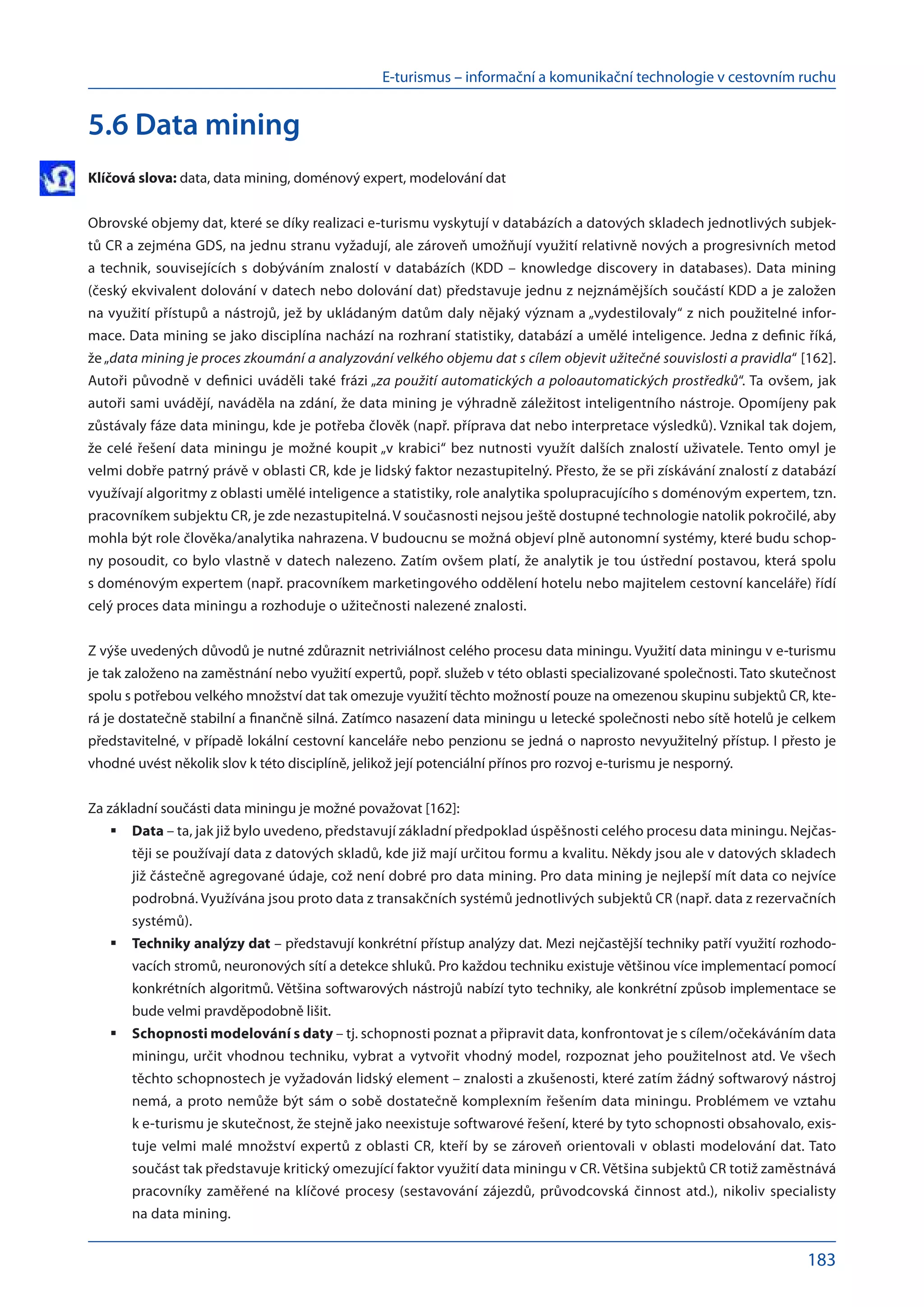 E-turismus – informační a komunikační technologie v cestovním ruchu
183
5.6 Data mining
Klíčová slova: data, data mining, doménový expert, modelování dat
Obrovské objemy dat, které se díky realizaci e-turismu vyskytují v databázích a datových skladech jednotlivých subjek-
tů CR a zejména GDS, na jednu stranu vyžadují, ale zároveň umožňují využití relativně nových a progresivních metod
a technik, souvisejících s dobýváním znalostí v databázích (KDD – knowledge discovery in databases). Data mining
(český ekvivalent dolování v datech nebo dolování dat) představuje jednu z nejznámějších součástí KDD a je založen
na využití přístupů a nástrojů, jež by ukládaným datům daly nějaký význam a „vydestilovaly“ z nich použitelné infor-
mace. Data mining se jako disciplína nachází na rozhraní statistiky, databází a umělé inteligence. Jedna z definic říká,
že„data mining je proces zkoumání a analyzování velkého objemu dat s cílem objevit užitečné souvislosti a pravidla“ [162].
Autoři původně v definici uváděli také frázi „za použití automatických a poloautomatických prostředků“. Ta ovšem, jak
autoři sami uvádějí, naváděla na zdání, že data mining je výhradně záležitost inteligentního nástroje. Opomíjeny pak
zůstávaly fáze data miningu, kde je potřeba člověk (např. příprava dat nebo interpretace výsledků). Vznikal tak dojem,
že celé řešení data miningu je možné koupit „v krabici“ bez nutnosti využít dalších znalostí uživatele. Tento omyl je
velmi dobře patrný právě v oblasti CR, kde je lidský faktor nezastupitelný. Přesto, že se při získávání znalostí z databází
využívají algoritmy z oblasti umělé inteligence a statistiky, role analytika spolupracujícího s doménovým expertem, tzn.
pracovníkem subjektu CR, je zde nezastupitelná. V současnosti nejsou ještě dostupné technologie natolik pokročilé, aby
mohla být role člověka/analytika nahrazena. V budoucnu se možná objeví plně autonomní systémy, které budu schop-
ny posoudit, co bylo vlastně v datech nalezeno. Zatím ovšem platí, že analytik je tou ústřední postavou, která spolu
s doménovým expertem (např. pracovníkem marketingového oddělení hotelu nebo majitelem cestovní kanceláře) řídí
celý proces data miningu a rozhoduje o užitečnosti nalezené znalosti.
Z výše uvedených důvodů je nutné zdůraznit netriviálnost celého procesu data miningu. Využití data miningu v e-turismu
je tak založeno na zaměstnání nebo využití expertů, popř. služeb v této oblasti specializované společnosti. Tato skutečnost
spolu s potřebou velkého množství dat tak omezuje využití těchto možností pouze na omezenou skupinu subjektů CR, kte-
rá je dostatečně stabilní a finančně silná. Zatímco nasazení data miningu u letecké společnosti nebo sítě hotelů je celkem
představitelné, v případě lokální cestovní kanceláře nebo penzionu se jedná o naprosto nevyužitelný přístup. I přesto je
vhodné uvést několik slov k této disciplíně, jelikož její potenciální přínos pro rozvoj e-turismu je nesporný.
Za základní součásti data miningu je možné považovat [162]:
Data
	 – ta, jak již bylo uvedeno, představují základní předpoklad úspěšnosti celého procesu data miningu. Nejčas-
těji se používají data z datových skladů, kde již mají určitou formu a kvalitu. Někdy jsou ale v datových skladech
již částečně agregované údaje, což není dobré pro data mining. Pro data mining je nejlepší mít data co nejvíce
podrobná. Využívána jsou proto data z transakčních systémů jednotlivých subjektů CR (např. data z rezervačních
systémů).
Techniky analýzy dat
	 – představují konkrétní přístup analýzy dat. Mezi nejčastější techniky patří využití rozhodo-
vacích stromů, neuronových sítí a detekce shluků. Pro každou techniku existuje většinou více implementací pomocí
konkrétních algoritmů. Většina softwarových nástrojů nabízí tyto techniky, ale konkrétní způsob implementace se
bude velmi pravděpodobně lišit.
Schopnosti modelování s daty
	 – tj. schopnosti poznat a připravit data, konfrontovat je s cílem/očekáváním data
miningu, určit vhodnou techniku, vybrat a vytvořit vhodný model, rozpoznat jeho použitelnost atd. Ve všech
těchto schopnostech je vyžadován lidský element – znalosti a zkušenosti, které zatím žádný softwarový nástroj
nemá, a proto nemůže být sám o sobě dostatečně komplexním řešením data miningu. Problémem ve vztahu
k e-turismu je skutečnost, že stejně jako neexistuje softwarové řešení, které by tyto schopnosti obsahovalo, exis-
tuje velmi malé množství expertů z oblasti CR, kteří by se zároveň orientovali v oblasti modelování dat. Tato
součást tak představuje kritický omezující faktor využití data miningu v CR. Většina subjektů CR totiž zaměstnává
pracovníky zaměřené na klíčové procesy (sestavování zájezdů, průvodcovská činnost atd.), nikoliv specialisty
na data mining.
 
