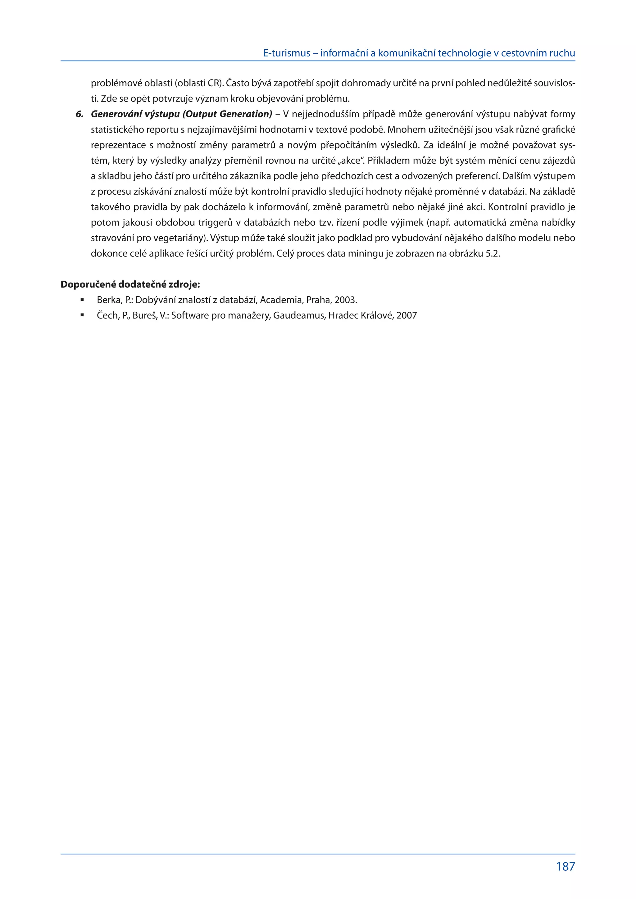 E-turismus – informační a komunikační technologie v cestovním ruchu
187
problémové oblasti (oblasti CR). Často bývá zapotřebí spojit dohromady určité na první pohled nedůležité souvislos-
ti. Zde se opět potvrzuje význam kroku objevování problému.
Generování výstupu (Output Generation)
6.	 – V nejjednodušším případě může generování výstupu nabývat formy
statistického reportu s nejzajímavějšími hodnotami v textové podobě. Mnohem užitečnější jsou však různé grafické
reprezentace s možností změny parametrů a novým přepočítáním výsledků. Za ideální je možné považovat sys-
tém, který by výsledky analýzy přeměnil rovnou na určité „akce“. Příkladem může být systém měnící cenu zájezdů
a skladbu jeho částí pro určitého zákazníka podle jeho předchozích cest a odvozených preferencí. Dalším výstupem
z procesu získávání znalostí může být kontrolní pravidlo sledující hodnoty nějaké proměnné v databázi. Na základě
takového pravidla by pak docházelo k informování, změně parametrů nebo nějaké jiné akci. Kontrolní pravidlo je
potom jakousi obdobou triggerů v databázích nebo tzv. řízení podle výjimek (např. automatická změna nabídky
stravování pro vegetariány). Výstup může také sloužit jako podklad pro vybudování nějakého dalšího modelu nebo
dokonce celé aplikace řešící určitý problém. Celý proces data miningu je zobrazen na obrázku 5.2.
Doporučené dodatečné zdroje:
Berka, P.: Dobývání znalostí z databází, Academia, Praha, 2003.
	
Čech, P., Bureš, V.: Software pro manažery, Gaudeamus, Hradec Králové, 2007
	
 