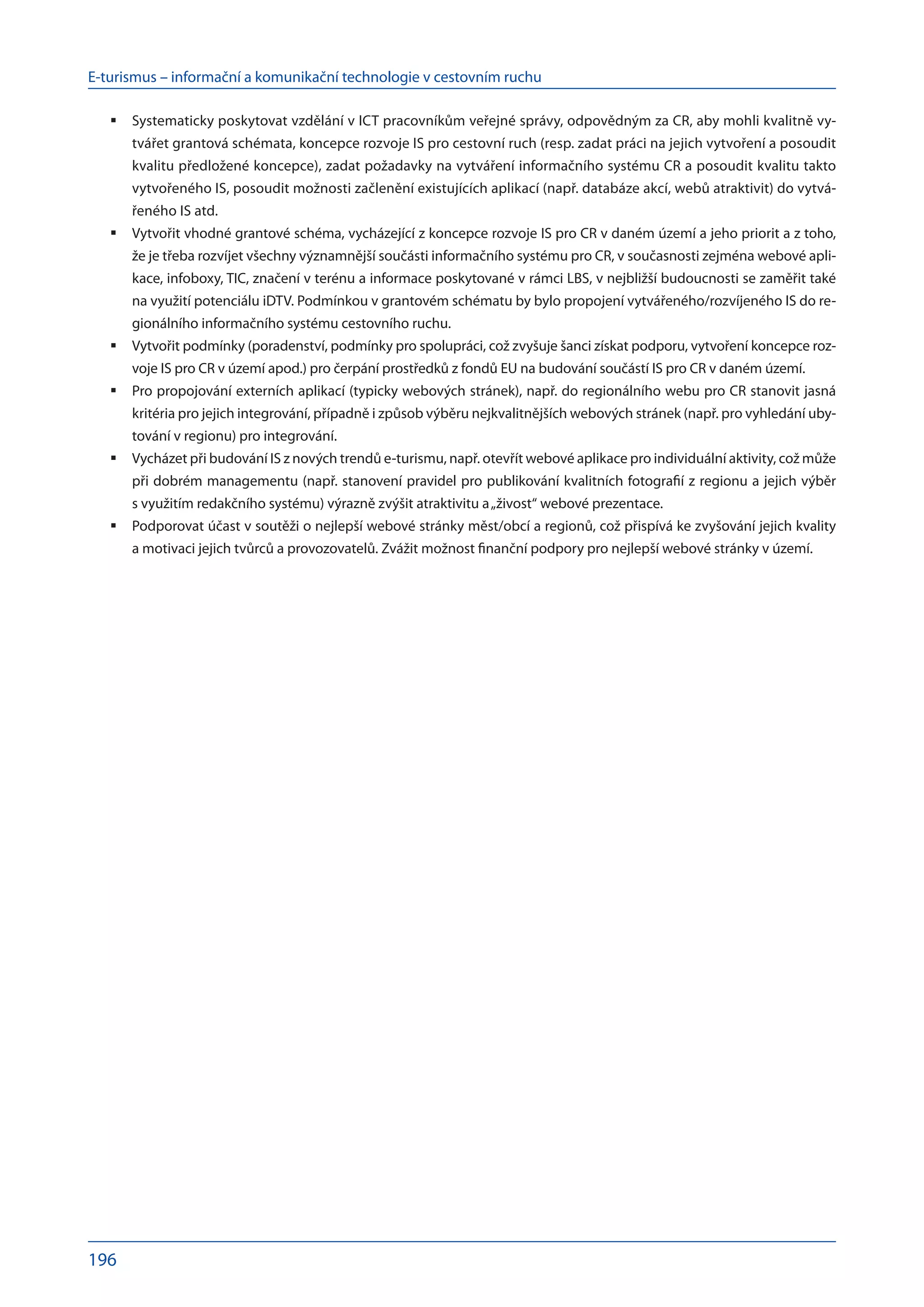E-turismus – informační a komunikační technologie v cestovním ruchu
196
Systematicky poskytovat vzdělání v ICT pracovníkům veřejné správy, odpovědným za CR, aby mohli kvalitně vy-
	
tvářet grantová schémata, koncepce rozvoje IS pro cestovní ruch (resp. zadat práci na jejich vytvoření a posoudit
kvalitu předložené koncepce), zadat požadavky na vytváření informačního systému CR a posoudit kvalitu takto
vytvořeného IS, posoudit možnosti začlenění existujících aplikací (např. databáze akcí, webů atraktivit) do vytvá-
řeného IS atd.
Vytvořit vhodné grantové schéma, vycházející z koncepce rozvoje IS pro CR v daném území a jeho priorit a z toho,
	
že je třeba rozvíjet všechny významnější součásti informačního systému pro CR, v současnosti zejména webové apli-
kace, infoboxy, TIC, značení v terénu a informace poskytované v rámci LBS, v nejbližší budoucnosti se zaměřit také
na využití potenciálu iDTV. Podmínkou v grantovém schématu by bylo propojení vytvářeného/rozvíjeného IS do re-
gionálního informačního systému cestovního ruchu.
Vytvořit podmínky (poradenství, podmínky pro spolupráci, což zvyšuje šanci získat podporu, vytvoření koncepce roz-
	
voje IS pro CR v území apod.) pro čerpání prostředků z fondů EU na budování součástí IS pro CR v daném území.
Pro propojování externích aplikací (typicky webových stránek), např. do regionálního webu pro CR stanovit jasná
	
kritéria pro jejich integrování, případně i způsob výběru nejkvalitnějších webových stránek (např. pro vyhledání uby-
tování v regionu) pro integrování.
Vycházet při budování IS z nových trendů e-turismu, např. otevřít webové aplikace pro individuální aktivity, což může
	
při dobrém managementu (např. stanovení pravidel pro publikování kvalitních fotografií z regionu a jejich výběr
s využitím redakčního systému) výrazně zvýšit atraktivitu a „živost“ webové prezentace.
Podporovat účast v soutěži o nejlepší webové stránky měst/obcí a regionů, což přispívá ke zvyšování jejich kvality
	
a motivaci jejich tvůrců a provozovatelů. Zvážit možnost finanční podpory pro nejlepší webové stránky v území.
 