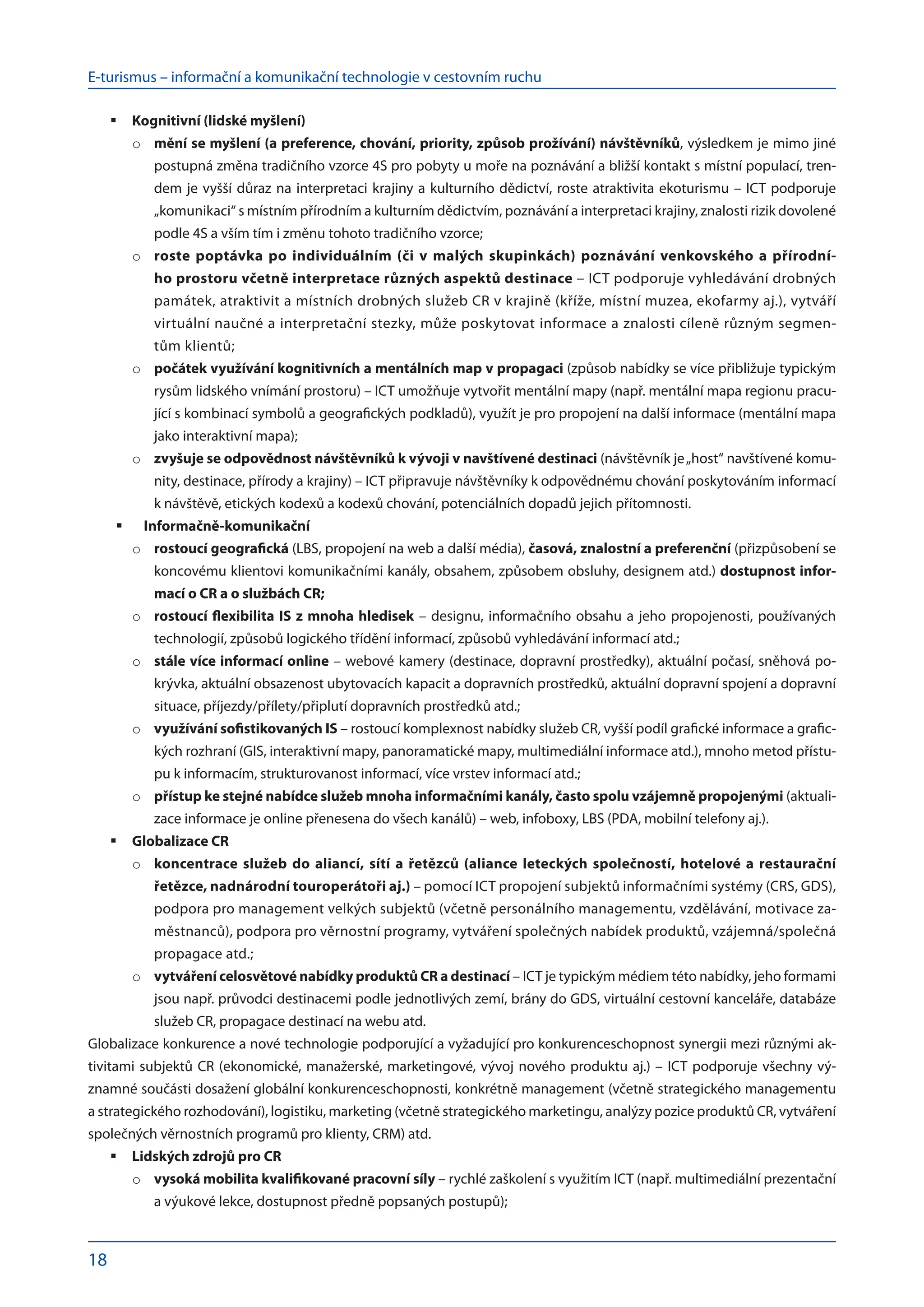 E-turismus – informační a komunikační technologie v cestovním ruchu
18
Kognitivní (lidské myšlení)
	
mění se myšlení (a preference, chování, priority, způsob prožívání) návštěvníků
o	 , výsledkem je mimo jiné
postupná změna tradičního vzorce 4S pro pobyty u moře na poznávání a bližší kontakt s místní populací, tren-
dem je vyšší důraz na interpretaci krajiny a kulturního dědictví, roste atraktivita ekoturismu – ICT podporuje
„komunikaci“ s místním přírodním a kulturním dědictvím, poznávání a interpretaci krajiny, znalosti rizik dovolené
podle 4S a vším tím i změnu tohoto tradičního vzorce;
roste poptávka po individuálním (či v malých skupinkách) poznávání venkovského a přírodní-
o	
ho prostoru včetně interpretace různých aspektů destinace – ICT podporuje vyhledávání drobných
památek, atraktivit a místních drobných služeb CR v krajině (kříže, místní muzea, ekofarmy aj.), vytváří
virtuální naučné a interpretační stezky, může poskytovat informace a znalosti cíleně různým segmen-
tům klientů;
počátek využívání kognitivních a mentálních map v propagaci
o	 (způsob nabídky se více přibližuje typickým
rysům lidského vnímání prostoru) – ICT umožňuje vytvořit mentální mapy (např. mentální mapa regionu pracu-
jící s kombinací symbolů a geografických podkladů), využít je pro propojení na další informace (mentální mapa
jako interaktivní mapa);
zvyšuje se odpovědnost návštěvníků k vývoji v navštívené destinaci
o	 (návštěvník je„host“ navštívené komu-
nity, destinace, přírody a krajiny) – ICT připravuje návštěvníky k odpovědnému chování poskytováním informací
k návštěvě, etických kodexů a kodexů chování, potenciálních dopadů jejich přítomnosti.
Informačně-komunikační
	
rostoucí geografická
o	 (LBS, propojení na web a další média), časová, znalostní a preferenční (přizpůsobení se
koncovému klientovi komunikačními kanály, obsahem, způsobem obsluhy, designem atd.) dostupnost infor-
mací o CR a o službách CR;
rostoucí flexibilita IS z mnoha hledisek
o	 – designu, informačního obsahu a jeho propojenosti, používaných
technologií, způsobů logického třídění informací, způsobů vyhledávání informací atd.;
stále více informací online
o	 – webové kamery (destinace, dopravní prostředky), aktuální počasí, sněhová po-
krývka, aktuální obsazenost ubytovacích kapacit a dopravních prostředků, aktuální dopravní spojení a dopravní
situace, příjezdy/přílety/připlutí dopravních prostředků atd.;
využívání sofistikovaných IS
o	 – rostoucí komplexnost nabídky služeb CR, vyšší podíl grafické informace a grafic-
kých rozhraní (GIS, interaktivní mapy, panoramatické mapy, multimediální informace atd.), mnoho metod přístu-
pu k informacím, strukturovanost informací, více vrstev informací atd.;
přístup ke stejné nabídce služeb mnoha informačními kanály, často spolu vzájemně propojenými
o	 (aktuali-
zace informace je online přenesena do všech kanálů) – web, infoboxy, LBS (PDA, mobilní telefony aj.).
Globalizace CR
	
koncentrace služeb do aliancí, sítí a řetězců (aliance leteckých společností, hotelové a restaurační
o	
řetězce, nadnárodní touroperátoři aj.) – pomocí ICT propojení subjektů informačními systémy (CRS, GDS),
podpora pro management velkých subjektů (včetně personálního managementu, vzdělávání, motivace za-
městnanců), podpora pro věrnostní programy, vytváření společných nabídek produktů, vzájemná/společná
propagace atd.;
vytváření celosvětové nabídky produktů CR a destinací
o	 – ICT je typickým médiem této nabídky, jeho formami
jsou např. průvodci destinacemi podle jednotlivých zemí, brány do GDS, virtuální cestovní kanceláře, databáze
služeb CR, propagace destinací na webu atd.
Globalizace konkurence a nové technologie podporující a vyžadující pro konkurenceschopnost synergii mezi různými ak-
tivitami subjektů CR (ekonomické, manažerské, marketingové, vývoj nového produktu aj.) – ICT podporuje všechny vý-
znamné součásti dosažení globální konkurenceschopnosti, konkrétně management (včetně strategického managementu
a strategického rozhodování), logistiku, marketing (včetně strategického marketingu, analýzy pozice produktů CR, vytváření
společných věrnostních programů pro klienty, CRM) atd.
Lidských zdrojů pro CR
	
vysoká mobilita kvalifikované pracovní síly
o	 – rychlé zaškolení s využitím ICT (např. multimediální prezentační
a výukové lekce, dostupnost předně popsaných postupů);
 