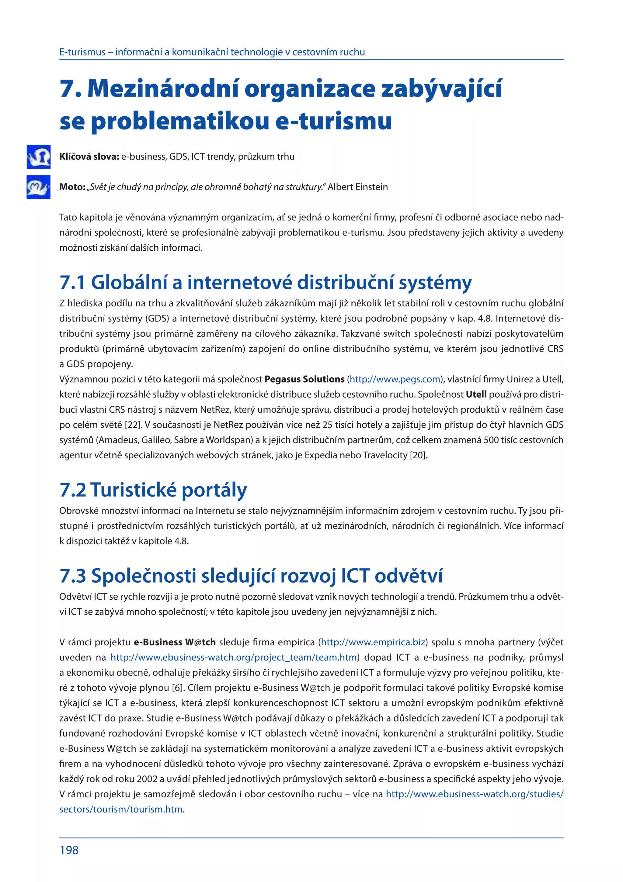E-turismus – informační a komunikační technologie v cestovním ruchu
198
7. Mezinárodní organizace zabývající
se problematikou e-turismu
Klíčová slova: e-business, GDS, ICT trendy, průzkum trhu
Moto:„Svět je chudý na principy, ale ohromně bohatý na struktury.“ Albert Einstein
Tato kapitola je věnována významným organizacím, ať se jedná o komerční firmy, profesní či odborné asociace nebo nad-
národní společnosti, které se profesionálně zabývají problematikou e-turismu. Jsou představeny jejich aktivity a uvedeny
možnosti získání dalších informací.
7.1 Globální a internetové distribuční systémy
Z hlediska podílu na trhu a zkvalitňování služeb zákazníkům mají již několik let stabilní roli v cestovním ruchu globální
distribuční systémy (GDS) a internetové distribuční systémy, které jsou podrobně popsány v kap. 4.8. Internetové dis-
tribuční systémy jsou primárně zaměřeny na cílového zákazníka. Takzvané switch společnosti nabízí poskytovatelům
produktů (primárně ubytovacím zařízením) zapojení do online distribučního systému, ve kterém jsou jednotlivé CRS
a GDS propojeny.
Významnou pozici v této kategorii má společnost Pegasus Solutions (http://www.pegs.com), vlastnící firmy Unirez a Utell,
které nabízejí rozsáhlé služby v oblasti elektronické distribuce služeb cestovního ruchu. Společnost Utell používá pro distri-
buci vlastní CRS nástroj s názvem NetRez, který umožňuje správu, distribuci a prodej hotelových produktů v reálném čase
po celém světě [22]. V současnosti je NetRez používán více než 25 tisíci hotely a zajišťuje jim přístup do čtyř hlavních GDS
systémů (Amadeus, Galileo, Sabre a Worldspan) a k jejich distribučním partnerům, což celkem znamená 500 tisíc cestovních
agentur včetně specializovaných webových stránek, jako je Expedia nebo Travelocity [20].
7.2 Turistické portály
Obrovské množství informací na Internetu se stalo nejvýznamnějším informačním zdrojem v cestovním ruchu. Ty jsou pří-
stupné i prostřednictvím rozsáhlých turistických portálů, ať už mezinárodních, národních či regionálních. Více informací
k dispozici taktéž v kapitole 4.8.
7.3 Společnosti sledující rozvoj ICT odvětví
Odvětví ICT se rychle rozvíjí a je proto nutné pozorně sledovat vznik nových technologií a trendů. Průzkumem trhu a odvět-
ví ICT se zabývá mnoho společností; v této kapitole jsou uvedeny jen nejvýznamnější z nich.
V rámci projektu e-Business W@tch sleduje firma empirica (http://www.empirica.biz) spolu s mnoha partnery (výčet
uveden na  http://www.ebusiness-watch.org/project_team/team.htm) dopad ICT a  e-business na  podniky, průmysl
a ekonomiku obecně, odhaluje překážky širšího či rychlejšího zavedení ICT a formuluje výzvy pro veřejnou politiku, kte-
ré z tohoto vývoje plynou [6]. Cílem projektu e-Business W@tch je podpořit formulaci takové politiky Evropské komise
týkající se ICT a e-business, která zlepší konkurenceschopnost ICT sektoru a umožní evropským podnikům efektivně
zavést ICT do praxe. Studie e-Business W@tch podávají důkazy o překážkách a důsledcích zavedení ICT a podporují tak
fundované rozhodování Evropské komise v ICT oblastech včetně inovační, konkurenční a strukturální politiky. Studie
e-Business W@tch se zakládají na systematickém monitorování a analýze zavedení ICT a e-business aktivit evropských
firem a na vyhodnocení důsledků tohoto vývoje pro všechny zainteresované. Zpráva o evropském e-business vychází
každý rok od roku 2002 a uvádí přehled jednotlivých průmyslových sektorů e-business a specifické aspekty jeho vývoje.
V rámci projektu je samozřejmě sledován i obor cestovního ruchu – více na http://www.ebusiness-watch.org/studies/
sectors/tourism/tourism.htm.
 
