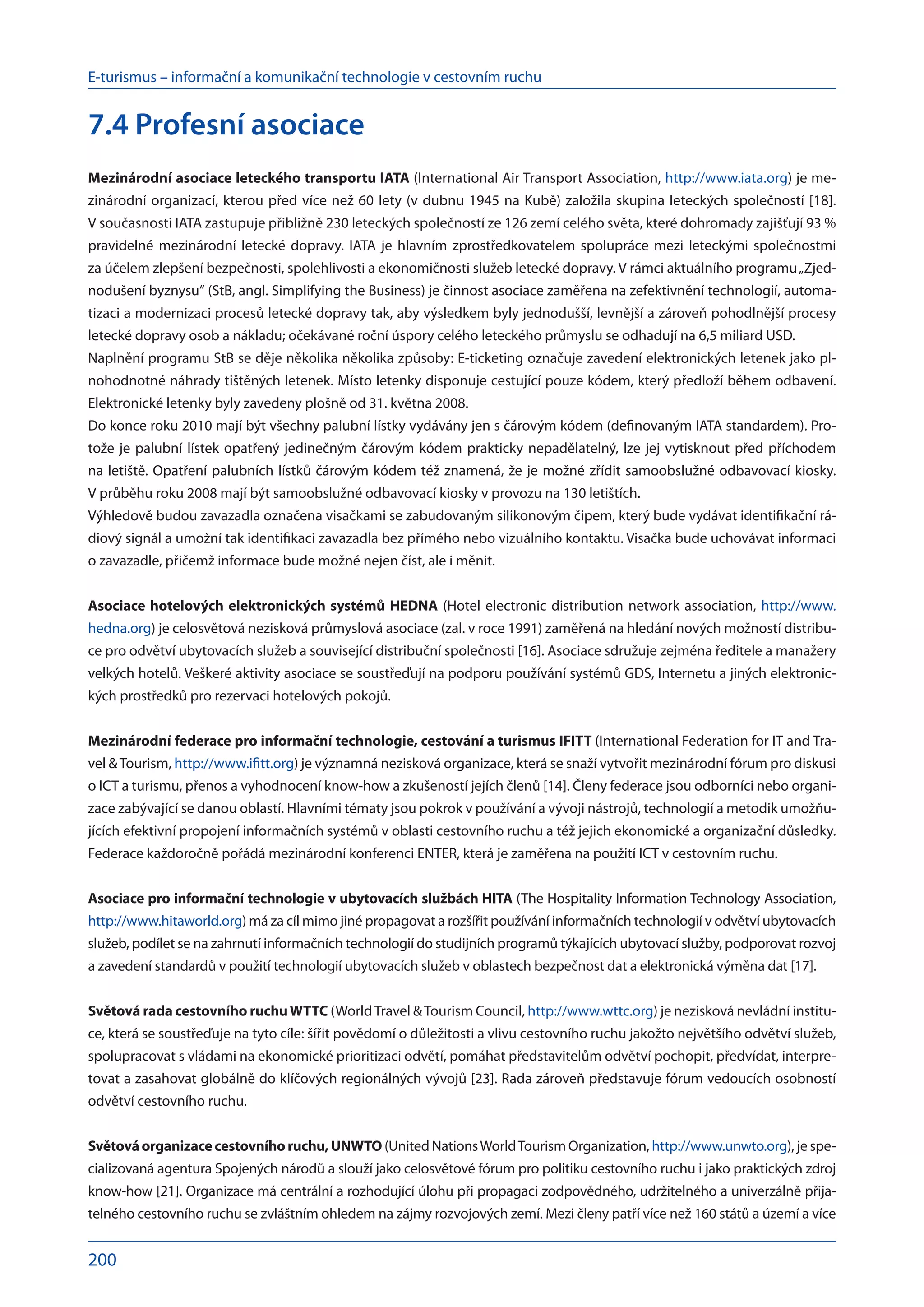 E-turismus – informační a komunikační technologie v cestovním ruchu
200
7.4 Profesní asociace
Mezinárodní asociace leteckého transportu IATA (International Air Transport Association, http://www.iata.org) je me-
zinárodní organizací, kterou před více než 60 lety (v dubnu 1945 na Kubě) založila skupina leteckých společností [18].
V současnosti IATA zastupuje přibližně 230 leteckých společností ze 126 zemí celého světa, které dohromady zajišťují 93 %
pravidelné mezinárodní letecké dopravy. IATA je hlavním zprostředkovatelem spolupráce mezi leteckými společnostmi
za účelem zlepšení bezpečnosti, spolehlivosti a ekonomičnosti služeb letecké dopravy. V rámci aktuálního programu„Zjed-
nodušení byznysu“ (StB, angl. Simplifying the Business) je činnost asociace zaměřena na zefektivnění technologií, automa-
tizaci a modernizaci procesů letecké dopravy tak, aby výsledkem byly jednodušší, levnější a zároveň pohodlnější procesy
letecké dopravy osob a nákladu; očekávané roční úspory celého leteckého průmyslu se odhadují na 6,5 miliard USD.
Naplnění programu StB se děje několika několika způsoby: E-ticketing označuje zavedení elektronických letenek jako pl-
nohodnotné náhrady tištěných letenek. Místo letenky disponuje cestující pouze kódem, který předloží během odbavení.
Elektronické letenky byly zavedeny plošně od 31. května 2008.
Do konce roku 2010 mají být všechny palubní lístky vydávány jen s čárovým kódem (definovaným IATA standardem). Pro-
tože je palubní lístek opatřený jedinečným čárovým kódem prakticky nepadělatelný, lze jej vytisknout před příchodem
na letiště. Opatření palubních lístků čárovým kódem též znamená, že je možné zřídit samoobslužné odbavovací kiosky.
V průběhu roku 2008 mají být samoobslužné odbavovací kiosky v provozu na 130 letištích.
Výhledově budou zavazadla označena visačkami se zabudovaným silikonovým čipem, který bude vydávat identifikační rá-
diový signál a umožní tak identifikaci zavazadla bez přímého nebo vizuálního kontaktu. Visačka bude uchovávat informaci
o zavazadle, přičemž informace bude možné nejen číst, ale i měnit.
Asociace hotelových elektronických systémů HEDNA (Hotel electronic distribution network association, http://www.
hedna.org) je celosvětová nezisková průmyslová asociace (zal. v roce 1991) zaměřená na hledání nových možností distribu-
ce pro odvětví ubytovacích služeb a související distribuční společnosti [16]. Asociace sdružuje zejména ředitele a manažery
velkých hotelů. Veškeré aktivity asociace se soustřeďují na podporu používání systémů GDS, Internetu a jiných elektronic-
kých prostředků pro rezervaci hotelových pokojů.
Mezinárodní federace pro informační technologie, cestování a turismus IFITT (International Federation for IT and Tra-
vel Tourism, http://www.ifitt.org) je významná nezisková organizace, která se snaží vytvořit mezinárodní fórum pro diskusi
o ICT a turismu, přenos a vyhodnocení know-how a zkušeností jejích členů [14]. Členy federace jsou odborníci nebo organi-
zace zabývající se danou oblastí. Hlavními tématy jsou pokrok v používání a vývoji nástrojů, technologií a metodik umožňu-
jících efektivní propojení informačních systémů v oblasti cestovního ruchu a též jejich ekonomické a organizační důsledky.
Federace každoročně pořádá mezinárodní konferenci ENTER, která je zaměřena na použití ICT v cestovním ruchu.
Asociace pro informační technologie v ubytovacích službách HITA (The Hospitality Information Technology Association,
http://www.hitaworld.org) má za cíl mimo jiné propagovat a rozšířit používání informačních technologií v odvětví ubytovacích
služeb, podílet se na zahrnutí informačních technologií do studijních programů týkajících ubytovací služby, podporovat rozvoj
a zavedení standardů v použití technologií ubytovacích služeb v oblastech bezpečnost dat a elektronická výměna dat [17].
Světová rada cestovního ruchuWTTC (WorldTravel Tourism Council, http://www.wttc.org) je nezisková nevládní institu-
ce, která se soustřeďuje na tyto cíle: šířit povědomí o důležitosti a vlivu cestovního ruchu jakožto největšího odvětví služeb,
spolupracovat s vládami na ekonomické prioritizaci odvětí, pomáhat představitelům odvětví pochopit, předvídat, interpre-
tovat a zasahovat globálně do klíčových regionálných vývojů [23]. Rada zároveň představuje fórum vedoucích osobností
odvětví cestovního ruchu.
Světová organizace cestovního ruchu, UNWTO (United NationsWorldTourism Organization, http://www.unwto.org), je spe-
cializovaná agentura Spojených národů a slouží jako celosvětové fórum pro politiku cestovního ruchu i jako praktických zdroj
know-how [21]. Organizace má centrální a rozhodující úlohu při propagaci zodpovědného, udržitelného a univerzálně přija-
telného cestovního ruchu se zvláštním ohledem na zájmy rozvojových zemí. Mezi členy patří více než 160 států a území a více
 