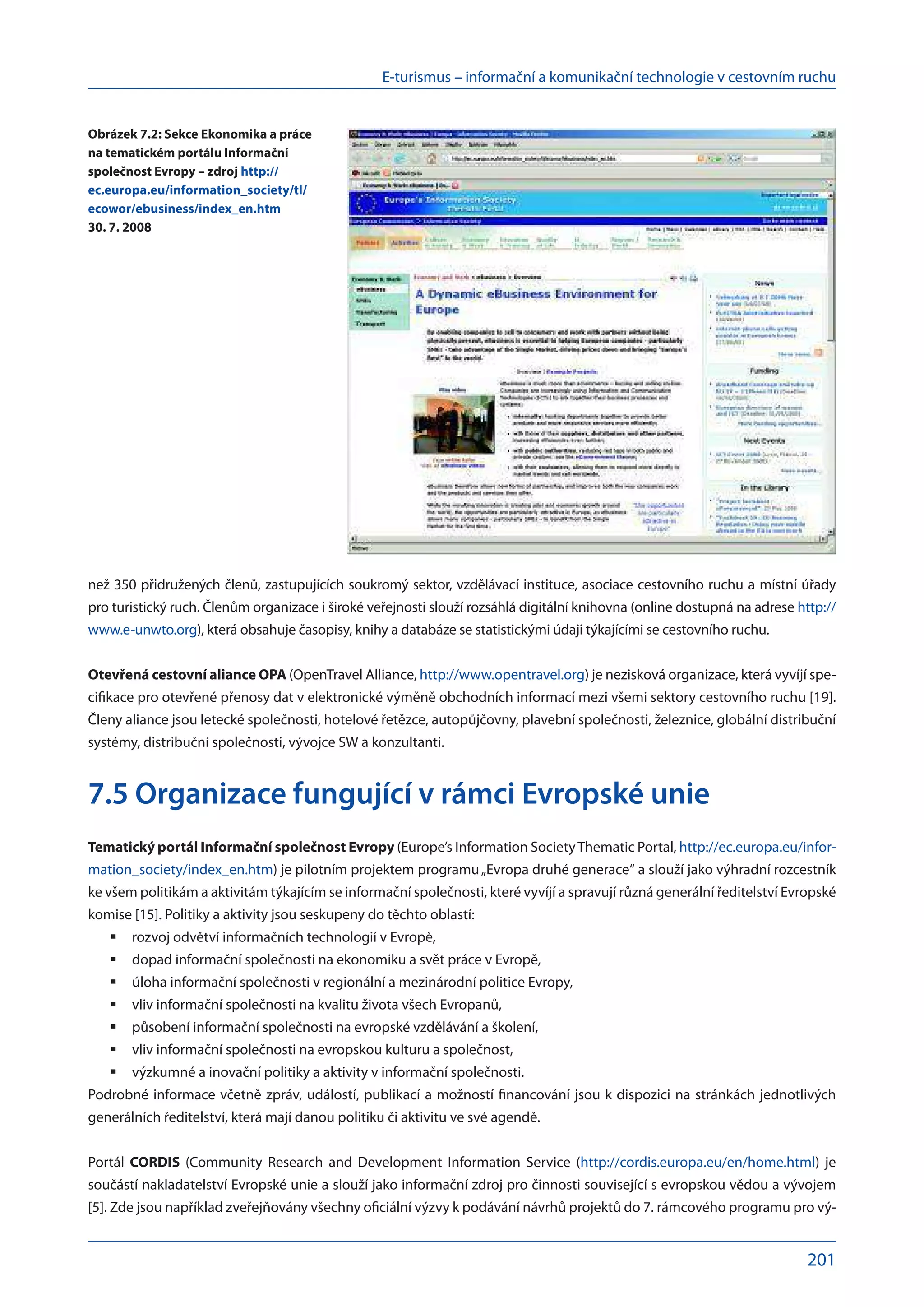 E-turismus – informační a komunikační technologie v cestovním ruchu
201
než 350 přidružených členů, zastupujících soukromý sektor, vzdělávací instituce, asociace cestovního ruchu a místní úřady
pro turistický ruch. Členům organizace i široké veřejnosti slouží rozsáhlá digitální knihovna (online dostupná na adrese http://
www.e-unwto.org), která obsahuje časopisy, knihy a databáze se statistickými údaji týkajícími se cestovního ruchu.
Otevřená cestovní aliance OPA (OpenTravel Alliance, http://www.opentravel.org) je nezisková organizace, která vyvíjí spe-
cifikace pro otevřené přenosy dat v elektronické výměně obchodních informací mezi všemi sektory cestovního ruchu [19].
Členy aliance jsou letecké společnosti, hotelové řetězce, autopůjčovny, plavební společnosti, železnice, globální distribuční
systémy, distribuční společnosti, vývojce SW a konzultanti.
7.5 Organizace fungující v rámci Evropské unie
Tematický portál Informační společnost Evropy (Europe’s Information SocietyThematic Portal, http://ec.europa.eu/infor-
mation_society/index_en.htm) je pilotním projektem programu„Evropa druhé generace“ a slouží jako výhradní rozcestník
ke všem politikám a aktivitám týkajícím se informační společnosti, které vyvíjí a spravují různá generální ředitelství Evropské
komise [15]. Politiky a aktivity jsou seskupeny do těchto oblastí:
rozvoj odvětví informačních technologií v Evropě,
	
dopad informační společnosti na ekonomiku a svět práce v Evropě,
	
úloha informační společnosti v regionální a mezinárodní politice Evropy,
	
vliv informační společnosti na kvalitu života všech Evropanů,
	
působení informační společnosti na evropské vzdělávání a školení,
	
vliv informační společnosti na evropskou kulturu a společnost,
	
výzkumné a inovační politiky a aktivity v informační společnosti.
	
Podrobné informace včetně zpráv, událostí, publikací a možností financování jsou k dispozici na stránkách jednotlivých
generálních ředitelství, která mají danou politiku či aktivitu ve své agendě.
Portál CORDIS (Community Research and Development Information Service (http://cordis.europa.eu/en/home.html) je
součástí nakladatelství Evropské unie a slouží jako informační zdroj pro činnosti související s evropskou vědou a vývojem
[5]. Zde jsou například zveřejňovány všechny oficiální výzvy k podávání návrhů projektů do 7. rámcového programu pro vý-
Obrázek 7.2: Sekce Ekonomika a práce
na tematickém portálu Informační
společnost Evropy – zdroj http://
ec.europa.eu/information_society/tl/
ecowor/ebusiness/index_en.htm
30. 7. 2008
 