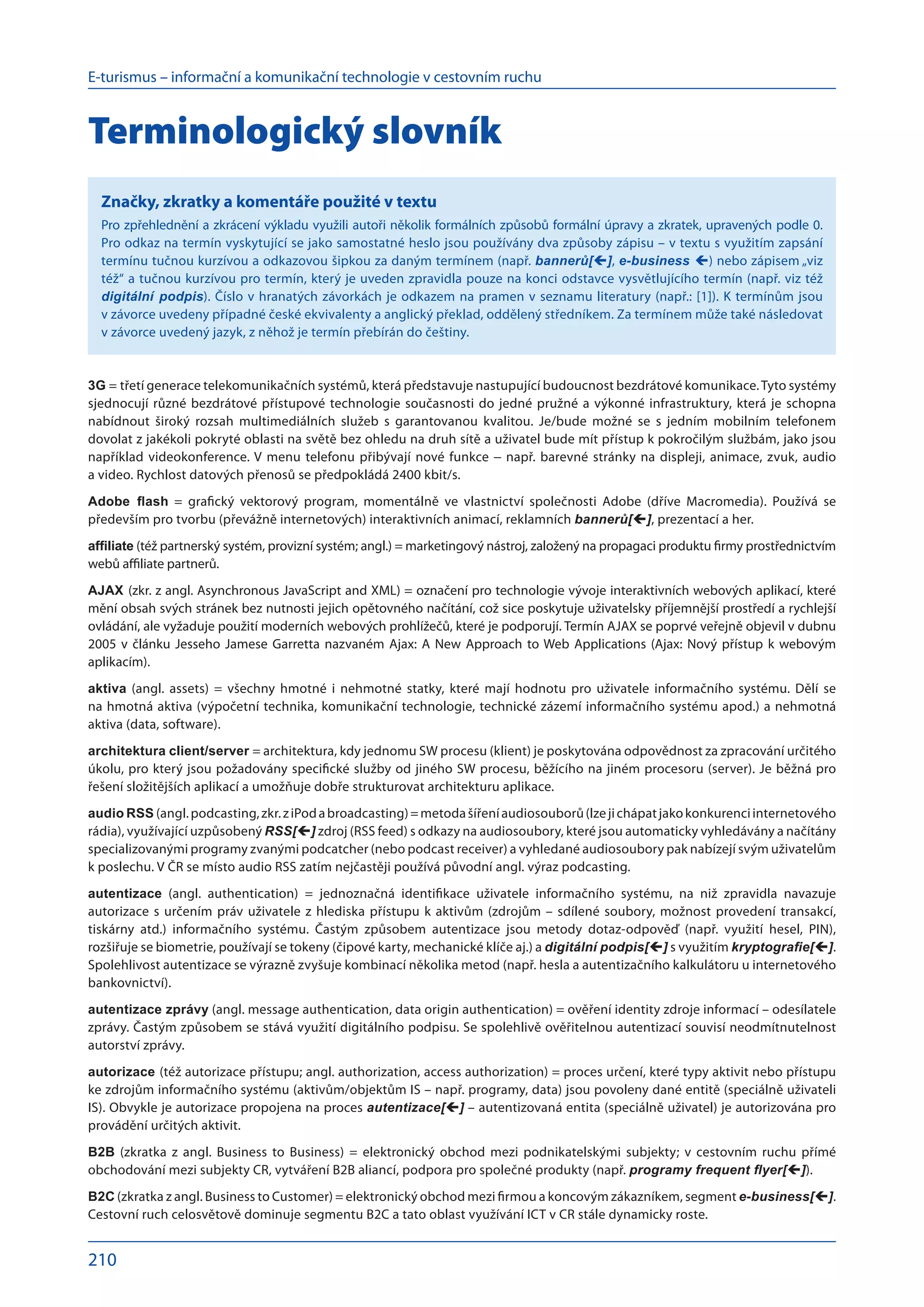 E-turismus – informační a komunikační technologie v cestovním ruchu
210
Terminologický slovník
Značky, zkratky a komentáře použité v textu
Pro zpřehlednění a zkrácení výkladu využili autoři několik formálních způsobů formální úpravy a zkratek, upravených podle 0.
Pro odkaz na termín vyskytující se jako samostatné heslo jsou používány dva způsoby zápisu – v textu s využitím zapsání
termínu tučnou kurzívou a odkazovou šipkou za daným termínem (např. bannerů[], e-business ) nebo zápisem „viz
též“ a tučnou kurzívou pro termín, který je uveden zpravidla pouze na konci odstavce vysvětlujícího termín (např. viz též
digitální podpis). Číslo v hranatých závorkách je odkazem na pramen v seznamu literatury (např.: [1]). K termínům jsou
v závorce uvedeny případné české ekvivalenty a anglický překlad, oddělený středníkem. Za termínem může také následovat
v závorce uvedený jazyk, z něhož je termín přebírán do češtiny.
3G = třetí generace telekomunikačních systémů, která představuje nastupující budoucnost bezdrátové komunikace.Tyto systémy
sjednocují různé bezdrátové přístupové technologie současnosti do jedné pružné a výkonné infrastruktury, která je schopna
nabídnout široký rozsah multimediálních služeb s  garantovanou kvalitou. Je/bude možné se s  jedním mobilním telefonem
dovolat z jakékoli pokryté oblasti na světě bez ohledu na druh sítě a uživatel bude mít přístup k pokročilým službám, jako jsou
například videokonference. V menu telefonu přibývají nové funkce − např. barevné stránky na displeji, animace, zvuk, audio
a video. Rychlost datových přenosů se předpokládá 2400 kbit/s.
Adobe flash = grafický vektorový program, momentálně ve  vlastnictví společnosti Adobe (dříve Macromedia). Používá se
především pro tvorbu (převážně internetových) interaktivních animací, reklamních bannerů[], prezentací a her.
affiliate (též partnerský systém, provizní systém; angl.) = marketingový nástroj, založený na propagaci produktu firmy prostřednictvím
webů affiliate partnerů.
AJAX (zkr. z angl. Asynchronous JavaScript and XML) = označení pro technologie vývoje interaktivních webových aplikací, které
mění obsah svých stránek bez nutnosti jejich opětovného načítání, což sice poskytuje uživatelsky příjemnější prostředí a rychlejší
ovládání, ale vyžaduje použití moderních webových prohlížečů, které je podporují. Termín AJAX se poprvé veřejně objevil v dubnu
2005 v článku Jesseho Jamese Garretta nazvaném Ajax: A New Approach to Web Applications (Ajax: Nový přístup k webovým
aplikacím).
aktiva (angl. assets) = všechny hmotné i  nehmotné statky, které mají hodnotu pro uživatele informačního systému. Dělí se
na hmotná aktiva (výpočetní technika, komunikační technologie, technické zázemí informačního systému apod.) a nehmotná
aktiva (data, software).
architektura client/server = architektura, kdy jednomu SW procesu (klient) je poskytována odpovědnost za zpracování určitého
úkolu, pro který jsou požadovány specifické služby od jiného SW procesu, běžícího na jiném procesoru (server). Je běžná pro
řešení složitějších aplikací a umožňuje dobře strukturovat architekturu aplikace.
audio RSS (angl.podcasting,zkr.z iPoda broadcasting)=metodašířeníaudiosouborů(lzejichápatjakokonkurenciinternetového
rádia), využívající uzpůsobený RSS[] zdroj (RSS feed) s odkazy na audiosoubory, které jsou automaticky vyhledávány a načítány
specializovanými programy zvanými podcatcher (nebo podcast receiver) a vyhledané audiosoubory pak nabízejí svým uživatelům
k poslechu. V ČR se místo audio RSS zatím nejčastěji používá původní angl. výraz podcasting.
autentizace (angl. authentication) = jednoznačná identifikace uživatele informačního systému, na  niž zpravidla navazuje
autorizace s určením práv uživatele z hlediska přístupu k aktivům (zdrojům – sdílené soubory, možnost provedení transakcí,
tiskárny atd.) informačního systému. Častým způsobem autentizace jsou metody dotaz-odpověď (např. využití hesel, PIN),
rozšiřuje se biometrie, používají se tokeny (čipové karty, mechanické klíče aj.) a digitální podpis[] s využitím kryptografie[].
Spolehlivost autentizace se výrazně zvyšuje kombinací několika metod (např. hesla a autentizačního kalkulátoru u internetového
bankovnictví).
autentizace zprávy (angl. message authentication, data origin authentication) = ověření identity zdroje informací – odesílatele
zprávy. Častým způsobem se stává využití digitálního podpisu. Se spolehlivě ověřitelnou autentizací souvisí neodmítnutelnost
autorství zprávy.
autorizace (též autorizace přístupu; angl. authorization, access authorization) = proces určení, které typy aktivit nebo přístupu
ke zdrojům informačního systému (aktivům/objektům IS – např. programy, data) jsou povoleny dané entitě (speciálně uživateli
IS). Obvykle je autorizace propojena na proces autentizace[] – autentizovaná entita (speciálně uživatel) je autorizována pro
provádění určitých aktivit.
B2B (zkratka z  angl. Business to Business) = elektronický obchod mezi podnikatelskými subjekty; v  cestovním ruchu přímé
obchodování mezi subjekty CR, vytváření B2B aliancí, podpora pro společné produkty (např. programy frequent flyer[]).
B2C (zkratka z angl. Business to Customer) = elektronický obchod mezi firmou a koncovým zákazníkem, segment e-business[].
Cestovní ruch celosvětově dominuje segmentu B2C a tato oblast využívání ICT v CR stále dynamicky roste.
 