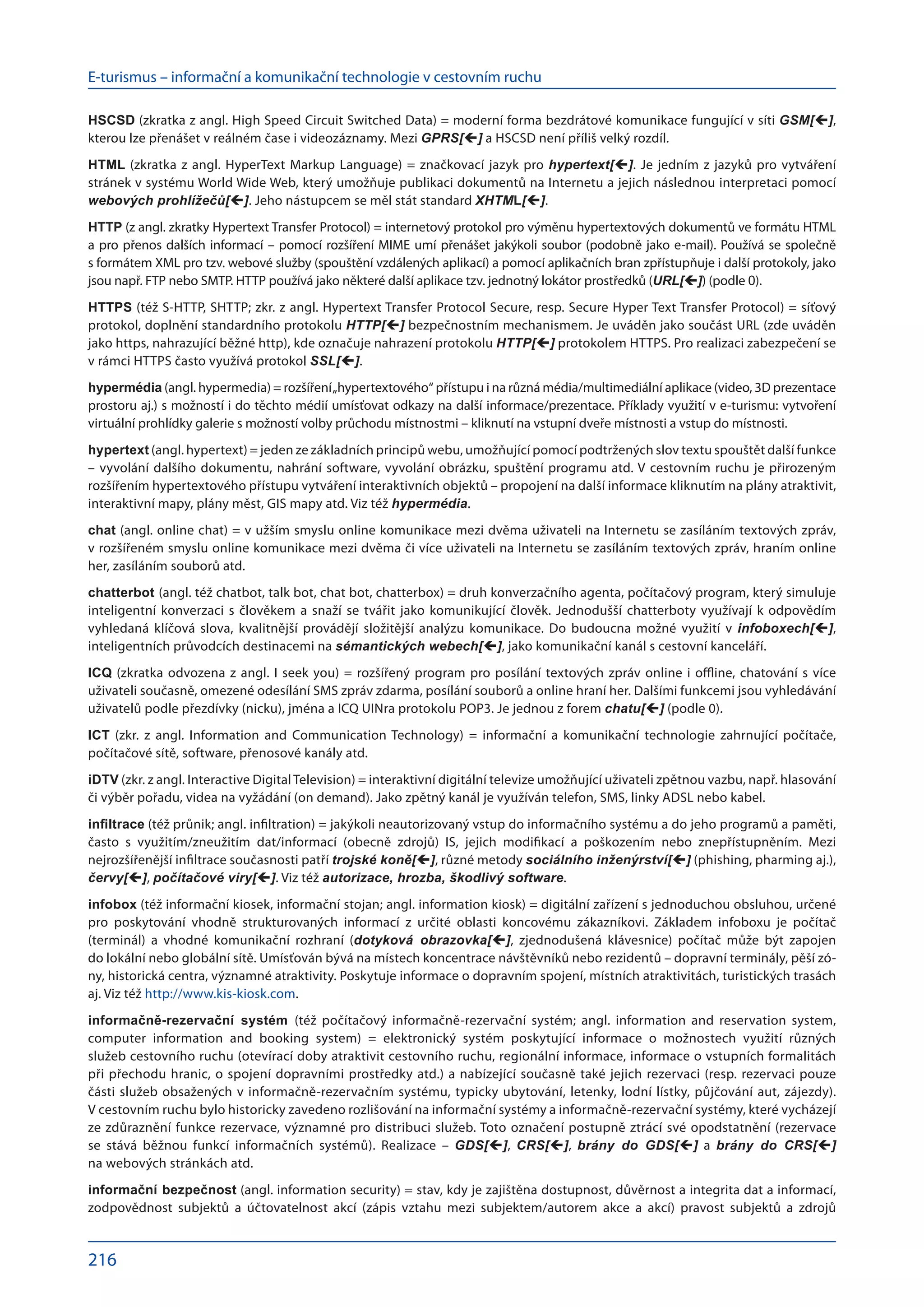 E-turismus – informační a komunikační technologie v cestovním ruchu
216
HSCSD (zkratka z angl. High Speed Circuit Switched Data) = moderní forma bezdrátové komunikace fungující v síti GSM[],
kterou lze přenášet v reálném čase i videozáznamy. Mezi GPRS[] a HSCSD není příliš velký rozdíl.
HTML (zkratka z angl. HyperText Markup Language) = značkovací jazyk pro hypertext[]. Je jedním z jazyků pro vytváření
stránek v systému World Wide Web, který umožňuje publikaci dokumentů na Internetu a jejich následnou interpretaci pomocí
webových prohlížečů[]. Jeho nástupcem se měl stát standard XHTML[].
HTTP (z angl. zkratky Hypertext Transfer Protocol) = internetový protokol pro výměnu hypertextových dokumentů ve formátu HTML
a pro přenos dalších informací – pomocí rozšíření MIME umí přenášet jakýkoli soubor (podobně jako e-mail). Používá se společně
s formátem XML pro tzv. webové služby (spouštění vzdálených aplikací) a pomocí aplikačních bran zpřístupňuje i další protokoly, jako
jsou např. FTP nebo SMTP. HTTP používá jako některé další aplikace tzv. jednotný lokátor prostředků (URL[]) (podle 0).
HTTPS (též S-HTTP, SHTTP; zkr. z angl. Hypertext Transfer Protocol Secure, resp. Secure Hyper Text Transfer Protocol) = síťový
protokol, doplnění standardního protokolu HTTP[] bezpečnostním mechanismem. Je uváděn jako součást URL (zde uváděn
jako https, nahrazující běžné http), kde označuje nahrazení protokolu HTTP[] protokolem HTTPS. Pro realizaci zabezpečení se
v rámci HTTPS často využívá protokol SSL[].
hypermédia (angl. hypermedia) = rozšíření„hypertextového“ přístupu i na různá média/multimediální aplikace (video, 3D prezentace
prostoru aj.) s možností i do těchto médií umísťovat odkazy na další informace/prezentace. Příklady využití v e-turismu: vytvoření
virtuální prohlídky galerie s možností volby průchodu místnostmi – kliknutí na vstupní dveře místnosti a vstup do místnosti.
hypertext (angl. hypertext) = jeden ze základních principů webu, umožňující pomocí podtržených slov textu spouštět další funkce
– vyvolání dalšího dokumentu, nahrání software, vyvo­
lání obrázku, spuštění programu atd. V cestovním ruchu je přirozeným
rozšířením hypertextového přístupu vytváření interaktivních objektů – propojení na další informace kliknutím na plány atraktivit,
interaktivní mapy, plány měst, GIS mapy atd. Viz též hypermédia.
chat (angl. online chat) = v užším smyslu online komunikace mezi dvěma uživateli na Internetu se zasíláním textových zpráv,
v rozšířeném smyslu online komunikace mezi dvěma či více uživateli na Internetu se zasíláním textových zpráv, hraním online
her, zasíláním souborů atd.
chatterbot (angl. též chatbot, talk bot, chat bot, chatterbox) = druh konverzačního agenta, počítačový program, který simuluje
inteligentní konverzaci s člověkem a snaží se tvářit jako komunikující člověk. Jednodušší chatterboty využívají k odpovědím
vyhledaná klíčová slova, kvalitnější provádějí složitější analýzu komunikace. Do  budoucna možné využití v  infoboxech[],
inteligentních průvodcích destinacemi na sémantických webech[], jako komunikační kanál s cestovní kanceláří.
ICQ (zkratka odvozena z angl. I seek you) = rozšířený program pro posílání textových zpráv online i offline, chatování s více
uživateli současně, omezené odesílání SMS zpráv zdarma, posílání souborů a online hraní her. Dalšími funkcemi jsou vyhledávání
uživatelů podle přezdívky (nicku), jména a ICQ UINra protokolu POP3. Je jednou z forem chatu[] (podle 0).
ICT (zkr. z  angl. Information and Communication Technology) = informační a  komunikační technologie zahrnující počítače,
počítačové sítě, software, přenosové kanály atd.
iDTV (zkr. z angl. Interactive Digital Television) = interaktivní digitální televize umožňující uživateli zpětnou vazbu, např. hlasování
či výběr pořadu, videa na vyžádání (on demand). Jako zpětný kanál je využíván telefon, SMS, linky ADSL nebo kabel.
infiltrace (též průnik; angl. infiltration) = jakýkoli neautorizovaný vstup do informačního systému a do jeho programů a paměti,
často s  využitím/zneužitím dat/informací (obecně zdrojů) IS, jejich modifikací a  poškozením nebo znepřístupněním. Mezi
nejrozšířenější infiltrace současnosti patří trojské koně[], různé metody sociálního inženýrství[] (phishing, pharming aj.),
červy[], počítačové viry[]. Viz též autorizace, hrozba, škodlivý software.
infobox (též informační kiosek, informační stojan; angl. information kiosk) = digitální zařízení s jednoduchou obsluhou, určené
pro poskytování vhodně strukturovaných informací z  určité oblasti koncovému zákazníkovi. Základem infoboxu je počítač
(terminál) a  vhodné komunikační rozhraní (dotyková obrazovka[], zjednodušená klávesnice) počítač může být zapojen
do lokální nebo globální sítě. Umísťován bývá na místech koncentrace návštěvníků nebo rezidentů – dopravní terminály, pěší zó­
ny, historická centra, významné atraktivity. Poskytuje informace o do­
pravním spojení, místních atraktivitách, turistických trasách
aj. Viz též http://www.kis-kiosk.com.
informačně-rezervační systém (též počítačový informačně-rezervační systém; angl. information and reservation system,
computer information and booking system) = elektronický systém poskytující informace o  možnostech využití různých
služeb cestovního ruchu (otevírací doby atraktivit cestovního ruchu, regionální informace, informace o vstupních formalitách
při přechodu hranic, o spojení dopravními prostředky atd.) a nabízející současně také jejich rezervaci (resp. rezervaci pouze
části služeb obsažených v informačně-rezervačním systému, typicky ubytování, letenky, lodní lístky, půjčování aut, zájezdy).
V cestovním ruchu bylo historicky zavedeno rozlišování na informační systémy a informačně-rezervační systémy, které vycházejí
ze zdůraznění funkce rezervace, významné pro distribuci služeb. Toto označení postupně ztrácí své opodstatnění (rezervace
se stává běžnou funkcí informačních systémů). Realizace – GDS[], CRS[], brány do  GDS[] a  brány do  CRS[]
na webových stránkách atd.
informační bezpečnost (angl. information security) = stav, kdy je zajištěna dostupnost, důvěrnost a integrita dat a informací,
zodpovědnost subjektů a  účtovatelnost akcí (zápis vztahu mezi subjektem/autorem akce a  akcí) pravost subjektů a  zdrojů
 