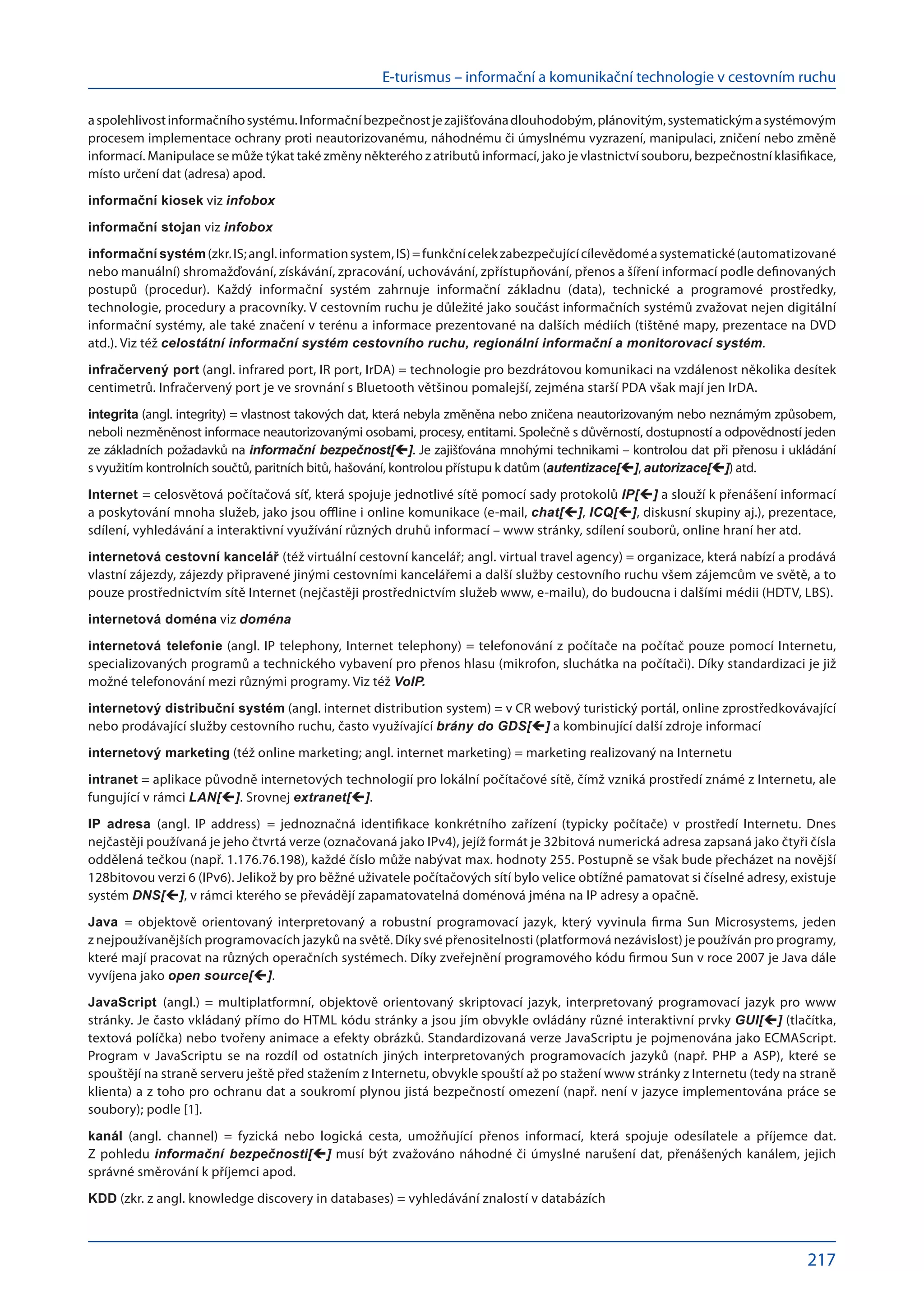 E-turismus – informační a komunikační technologie v cestovním ruchu
217
a spolehlivostinformačníhosystému.Informačníbezpečnostjezajišťovánadlouhodobým,plánovitým,systematickýma systémovým
procesem implementace ochrany proti neautorizovanému, náhodnému či úmyslnému vyzrazení, manipulaci, zničení nebo změně
informací. Manipulace se může týkat také změny některého z atributů informací, jako je vlastnictví souboru, bezpečnostní klasifikace,
místo určení dat (adresa) apod.
informační kiosek viz infobox
informační stojan viz infobox
informační systém(zkr.IS;angl.informationsystem,IS)=funkčnícelekzabezpečujícícílevědoméa systematické(automatizované
nebo manuální) shromažďování, získávání, zpracování, uchovávání, zpřístupňování, přenos a šíření informací podle definovaných
postupů (procedur). Každý informační systém zahrnuje informační základnu (data), technické a  programové prostředky,
technologie, procedury a pracovníky. V cestovním ruchu je důležité jako součást informačních systémů zvažovat nejen digitální
informační systémy, ale také značení v terénu a informace prezentované na dalších médiích (tištěné mapy, prezentace na DVD
atd.). Viz též celostátní informační systém cestovního ruchu, regionální informační a monitorovací systém.
infračervený port (angl. infrared port, IR port, IrDA) = technologie pro bezdrátovou komunikaci na vzdálenost několika desítek
centimetrů. Infračervený port je ve srovnání s Bluetooth většinou pomalejší, zejména starší PDA však mají jen IrDA.
integrita (angl. integrity) = vlastnost takových dat, která nebyla změněna nebo zničena neautorizovaným nebo neznámým způsobem,
neboli nezměněnost informace neautorizovanými osobami, procesy, entitami. Společně s důvěrností, dostupností a odpovědností jeden
ze základních požadavků na informační bezpečnost[]. Je zajišťována mnohými technikami – kontrolou dat při přenosu i ukládání
s využitím kontrolních součtů, paritních bitů, hašování, kontrolou přístupu k datům (autentizace[], autorizace[]) atd.
Internet = celosvětová počítačová síť, která spojuje jednotlivé sítě pomocí sady protokolů IP[] a slouží k přenášení informací
a poskytování mnoha služeb, jako jsou offline i online komunikace (e-mail, chat[], ICQ[], diskusní skupiny aj.), prezentace,
sdílení, vyhledávání a interaktivní využívání různých druhů informací – www stránky, sdílení souborů, online hraní her atd.
internetová cestovní kancelář (též virtuální cestovní kancelář; angl. virtual travel agency) = organizace, která nabízí a prodává
vlastní zájezdy, zájezdy připravené jinými cestovními kancelářemi a další služby cestovního ruchu všem zájemcům ve světě, a to
pouze prostřednictvím sítě Internet (nejčastěji prostřednictvím služeb www, e-mailu), do budoucna i dalšími médii (HDTV, LBS).
internetová doména viz doména
internetová telefonie (angl. IP telephony, Internet telephony) = telefonování z počítače na počítač pouze pomocí Internetu,
specializovaných programů a technického vybavení pro přenos hlasu (mikrofon, sluchátka na počítači). Díky standardizaci je již
možné telefonování mezi různými programy. Viz též VoIP.
internetový distribuční systém (angl. internet distribution system) = v CR webový turistický portál, online zprostředkovávající
nebo prodávající služby cestovního ruchu, často využívající brány do GDS[] a kombinující další zdroje informací
internetový marketing (též online marketing; angl. internet marketing) = marketing realizovaný na Internetu
intranet = aplikace původně internetových technologií pro lokální počítačové sítě, čímž vzniká prostředí známé z Internetu, ale
fungující v rámci LAN[]. Srovnej extranet[].
IP adresa (angl. IP address) = jednoznačná identifikace konkrétního zařízení (typicky počítače) v  prostředí Internetu. Dnes
nejčastěji používaná je jeho čtvrtá verze (označovaná jako IPv4), jejíž formát je 32bitová numerická adresa zapsaná jako čtyři čísla
oddělená tečkou (např. 1.176.76.198), každé číslo může nabývat max. hodnoty 255. Postupně se však bude přecházet na novější
128bitovou verzi 6 (IPv6). Jelikož by pro běžné uživatele počítačových sítí bylo velice obtížné pamatovat si číselné adresy, existuje
systém DNS[], v rámci kterého se převádějí zapamatovatelná doménová jména na IP adresy a opačně.
Java = objektově orientovaný interpretovaný a  robustní programovací jazyk, který vyvinula firma Sun Microsystems, jeden
z nejpoužívanějších programovacích jazyků na světě. Díky své přenositelnosti (platformová nezávislost) je používán pro programy,
které mají pracovat na různých operačních systémech. Díky zveřejnění programového kódu firmou Sun v roce 2007 je Java dále
vyvíjena jako open source[].
JavaScript (angl.) = multiplatformní, objektově orientovaný skriptovací jazyk, interpretovaný programovací jazyk pro www
stránky. Je často vkládaný přímo do HTML kódu stránky a jsou jím obvykle ovládány různé interaktivní prvky GUI[] (tlačítka,
textová políčka) nebo tvořeny animace a efekty obrázků. Standardizovaná verze JavaScriptu je pojmenována jako ECMAScript.
Program v  JavaScriptu se na  rozdíl od  ostatních jiných interpretovaných programovacích jazyků (např. PHP a  ASP), které se
spouštějí na straně serveru ještě před stažením z Internetu, obvykle spouští až po stažení www stránky z Internetu (tedy na straně
klienta) a z toho pro ochranu dat a soukromí plynou jistá bezpečností omezení (např. není v jazyce implementována práce se
soubory); podle [1].
kanál (angl. channel) = fyzická nebo logická cesta, umožňující přenos informací, která spojuje odesílatele a  příjemce dat.
Z pohledu informační bezpečnosti[] musí být zvažováno náhodné či úmyslné narušení dat, přenášených kanálem, jejich
správné směrování k příjemci apod.
KDD (zkr. z angl. knowledge discovery in databases) = vyhledávání znalostí v databázích
 