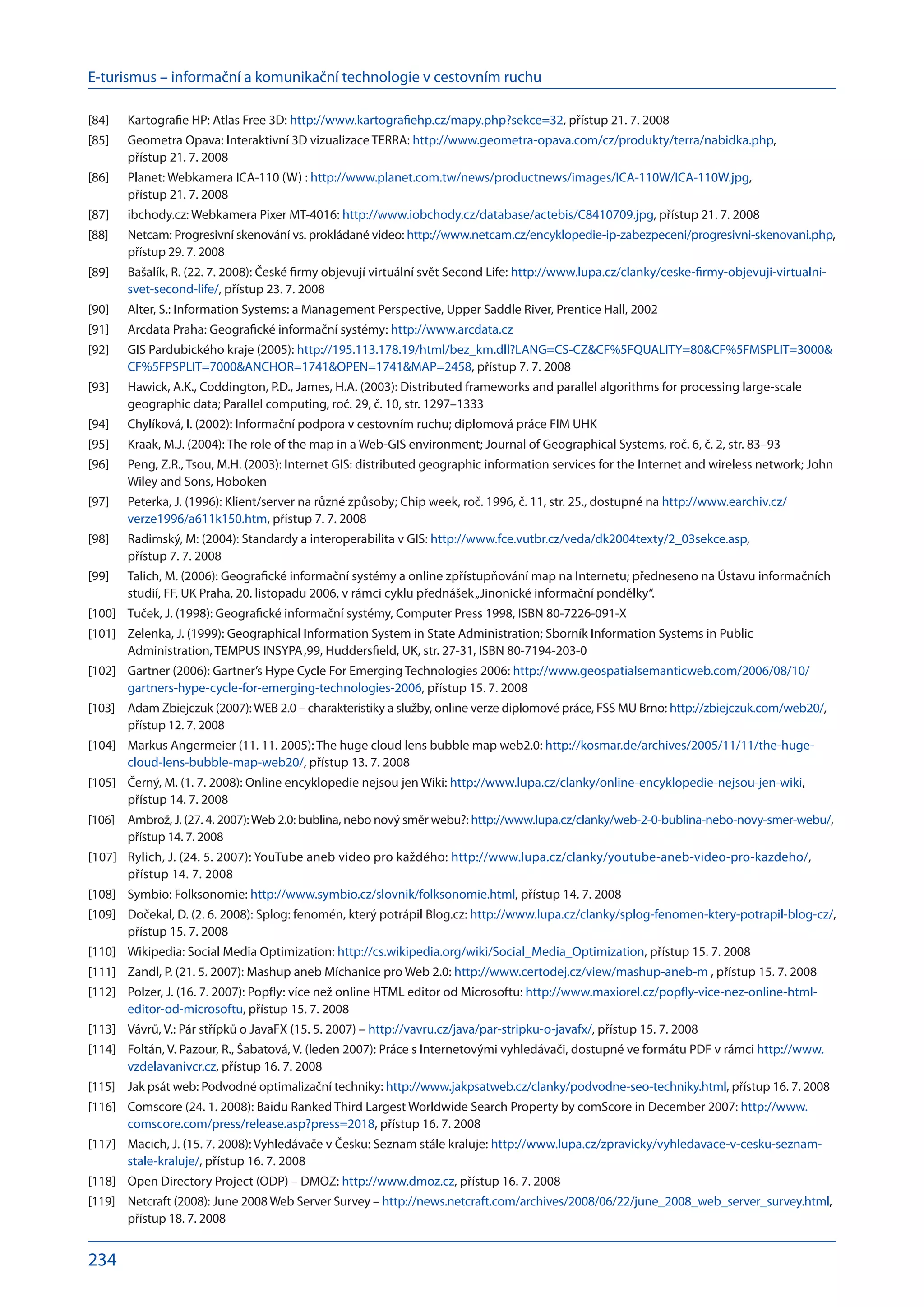 E-turismus – informační a komunikační technologie v cestovním ruchu
234
Kartografie HP: Atlas Free 3D:
[84]	 http://www.kartografiehp.cz/mapy.php?sekce=32, přístup 21. 7. 2008
Geometra Opava: Interaktivní 3D vizualizace TERRA:
[85]	 http://www.geometra-opava.com/cz/produkty/terra/nabidka.php,
přístup 21. 7. 2008
Planet: Webkamera ICA-110 (W) :
[86]	 http://www.planet.com.tw/news/productnews/images/ICA-110W/ICA-110W.jpg,
přístup 21. 7. 2008
ibchody.cz: Webkamera Pixer MT-4016:
[87]	 http://www.iobchody.cz/database/actebis/C8410709.jpg, přístup 21. 7. 2008
Netcam: Progresivní skenování vs. prokládané video:
[88]	 http://www.netcam.cz/encyklopedie-ip-zabezpeceni/progresivni-skenovani.php,
přístup 29. 7. 2008
Bašalík, R. (22. 7. 2008): České firmy objevují virtuální svět Second Life:
[89]	 http://www.lupa.cz/clanky/ceske-firmy-objevuji-virtualni-
svet-second-life/, přístup 23. 7. 2008
Alter, S.: Information Systems: a Management Perspective, Upper Saddle River, Prentice Hall, 2002
[90]	
Arcdata Praha: Geografické informační systémy:
[91]	 http://www.arcdata.cz
GIS Pardubického kraje (2005):
[92]	 http://195.113.178.19/html/bez_km.dll?LANG=CS-CZCF%5FQUALITY=80CF%5FMSPLIT=3000
CF%5FPSPLIT=7000ANCHOR=1741OPEN=1741MAP=2458, přístup 7. 7. 2008
Hawick, A.K., Coddington, P.D., James, H.A. (2003): Distributed frameworks and parallel algorithms for processing large-scale
[93]	
geographic data; Parallel computing, roč. 29, č. 10, str. 1297–1333
Chylíková, I. (2002): Informační podpora v cestovním ruchu; diplomová práce FIM UHK
[94]	
Kraak, M.J. (2004): The role of the map in a Web-GIS environment; Journal of Geographical Systems, roč. 6, č. 2, str. 83–93
[95]	
Peng, Z.R., Tsou, M.H. (2003): Internet GIS: distributed geographic information services for the Internet and wireless network; John
[96]	
Wiley and Sons, Hoboken
Peterka, J. (1996): Klient/server na různé způsoby; Chip week, roč. 1996, č. 11, str. 25., dostupné na 
[97]	 http://www.earchiv.cz/
verze1996/a611k150.htm, přístup 7. 7. 2008
Radimský, M: (2004): Standardy a interoperabilita v GIS:
[98]	 http://www.fce.vutbr.cz/veda/dk2004texty/2_03sekce.asp,
přístup 7. 7. 2008
Talich, M. (2006): Geografické informační systémy a online zpřístupňování map na Internetu; předneseno na Ústavu informačních
[99]	
studií, FF, UK Praha, 20. listopadu 2006, v rámci cyklu přednášek„Jinonické informační pondělky“.
Tuček, J. (1998): Geografické informační systémy, Computer Press 1998, ISBN 80-7226-091-X
[100]	
Zelenka, J. (1999): Geographical Information System in State Administration; Sborník Information Systems in Public
[101]	
Administration, TEMPUS INSYPA‚99, Huddersfield, UK, str. 27-31, ISBN 80-7194-203-0
Gartner (2006): Gartner’s Hype Cycle For Emerging Technologies 2006:
[102]	 http://www.geospatialsemanticweb.com/2006/08/10/
gartners-hype-cycle-for-emerging-technologies-2006, přístup 15. 7. 2008
Adam Zbiejczuk (2007):WEB 2.0 – charakteristiky a služby, online verze diplomové práce, FSS MU Brno:
[103]	 http://zbiejczuk.com/web20/,
přístup 12. 7. 2008
Markus Angermeier (11. 11. 2005): The huge cloud lens bubble map web2.0:
[104]	 http://kosmar.de/archives/2005/11/11/the-huge-
cloud-lens-bubble-map-web20/, přístup 13. 7. 2008
Černý, M. (1. 7. 2008): Online encyklopedie nejsou jen Wiki:
[105]	 http://www.lupa.cz/clanky/online-encyklopedie-nejsou-jen-wiki,
přístup 14. 7. 2008
Ambrož, J. (27. 4. 2007):Web 2.0: bublina, nebo nový směr webu?:
[106]	 http://www.lupa.cz/clanky/web-2-0-bublina-nebo-novy-smer-webu/,
přístup 14. 7. 2008
Rylich, J. (24. 5. 2007): YouTube aneb video pro každého:
[107]	 http://www.lupa.cz/clanky/youtube-aneb-video-pro-kazdeho/,
přístup 14. 7. 2008
Symbio: Folksonomie:
[108]	 http://www.symbio.cz/slovnik/folksonomie.html, přístup 14. 7. 2008
Dočekal, D. (2. 6. 2008): Splog: fenomén, který potrápil Blog.cz:
[109]	 http://www.lupa.cz/clanky/splog-fenomen-ktery-potrapil-blog-cz/,
přístup 15. 7. 2008
Wikipedia: Social Media Optimization:
[110]	 http://cs.wikipedia.org/wiki/Social_Media_Optimization, přístup 15. 7. 2008
Zandl, P. (21. 5. 2007): Mashup aneb Míchanice pro Web 2.0:
[111]	 http://www.certodej.cz/view/mashup-aneb-m , přístup 15. 7. 2008
Polzer, J. (16. 7. 2007): Popfly: více než online HTML editor od Microsoftu:
[112]	 http://www.maxiorel.cz/popfly-vice-nez-online-html-
editor-od-microsoftu, přístup 15. 7. 2008
Vávrů, V.: Pár střípků o JavaFX (15. 5. 2007) –
[113]	 http://vavru.cz/java/par-stripku-o-javafx/, přístup 15. 7. 2008
Foltán, V. Pazour, R., Šabatová, V. (leden 2007): Práce s Internetovými vyhledávači, dostupné ve formátu PDF v rámci
[114]	 http://www.
vzdelavanivcr.cz, přístup 16. 7. 2008
Jak psát web: Podvodné optimalizační techniky:
[115]	 http://www.jakpsatweb.cz/clanky/podvodne-seo-techniky.html, přístup 16. 7. 2008
Comscore (24. 1. 2008): Baidu Ranked Third Largest Worldwide Search Property by comScore in December 2007:
[116]	 http://www.
comscore.com/press/release.asp?press=2018, přístup 16. 7. 2008
Macich, J. (15. 7. 2008): Vyhledávače v Česku: Seznam stále kraluje:
[117]	 http://www.lupa.cz/zpravicky/vyhledavace-v-cesku-seznam-
stale-kraluje/, přístup 16. 7. 2008
Open Directory Project (ODP) – DMOZ:
[118]	 http://www.dmoz.cz, přístup 16. 7. 2008
Netcraft (2008): June 2008 Web Server Survey –
[119]	 http://news.netcraft.com/archives/2008/06/22/june_2008_web_server_survey.html,
přístup 18. 7. 2008
 