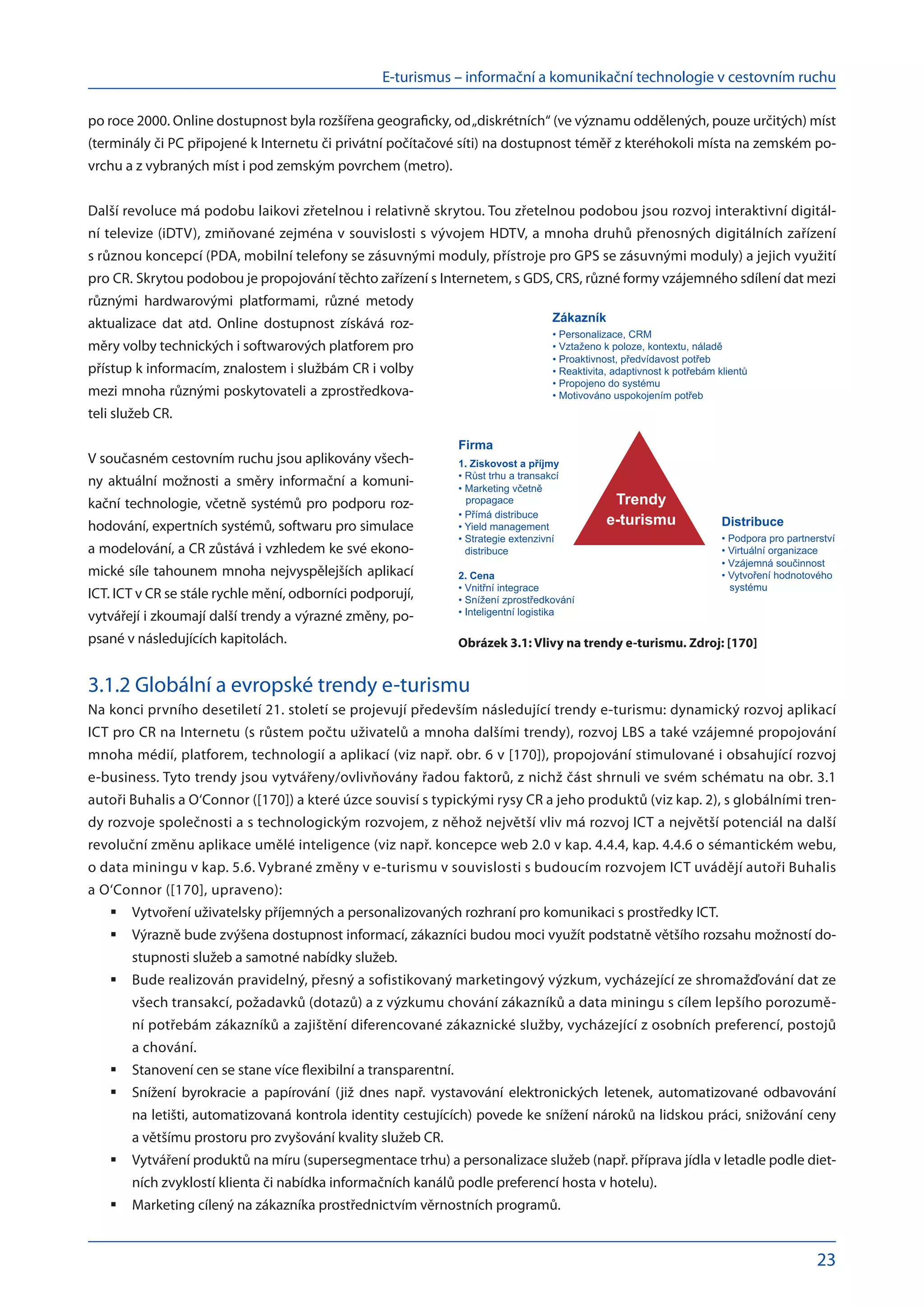 E-turismus – informační a komunikační technologie v cestovním ruchu
23
po roce 2000. Online dostupnost byla rozšířena geograficky, od „diskrétních“ (ve významu oddělených, pouze určitých) míst
(terminály či PC připojené k Internetu či privátní počítačové síti) na dostupnost téměř z kteréhokoli místa na zemském po-
vrchu a z vybraných míst i pod zemským povrchem (metro).
Další revoluce má podobu laikovi zřetelnou i relativně skrytou. Tou zřetelnou podobou jsou rozvoj interaktivní digitál-
ní televize (iDTV), zmiňované zejména v souvislosti s vývojem HDTV, a mnoha druhů přenosných digitálních zařízení
s různou koncepcí (PDA, mobilní telefony se zásuvnými moduly, přístroje pro GPS se zásuvnými moduly) a jejich využití
pro CR. Skrytou podobou je propojování těchto zařízení s Internetem, s GDS, CRS, různé formy vzájemného sdílení dat mezi
různými hardwarovými platformami, různé metody
aktualizace dat atd. Online dostupnost získává roz-
měry volby technických i softwarových platforem pro
přístup k informacím, znalostem i službám CR i volby
mezi mnoha různými poskytovateli a zprostředkova-
teli služeb CR.
V současném cestovním ruchu jsou aplikovány všech-
ny aktuální možnosti a  směry informační a  komuni-
kační technologie, včetně systémů pro podporu roz­
hodování, expertních systémů, softwaru pro simulace
a modelování, a CR zůstává i vzhledem ke své ekono-
mické síle tahounem mnoha nejvyspělejších aplikací
ICT. ICT v CR se stále rychle mění, odborníci podporují,
vytvářejí i zkoumají další trendy a výrazné změny, po-
psané v následujících kapitolách.
3.1.2 Globální a evropské trendy e-turismu
Na konci prvního desetiletí 21. století se projevují především následující trendy e-turismu: dynamický rozvoj aplikací
ICT pro CR na Internetu (s růstem počtu uživatelů a mnoha dalšími trendy), rozvoj LBS a také vzájemné propojování
mnoha médií, platforem, technologií a aplikací (viz např. obr. 6 v [170]), propojování stimulované i obsahující rozvoj
e-business. Tyto trendy jsou vytvářeny/ovlivňovány řadou faktorů, z nichž část shrnuli ve svém schématu na obr. 3.1
autoři Buhalis a O‘Connor ([170]) a které úzce souvisí s typickými rysy CR a jeho produktů (viz kap. 2), s globálními tren-
dy rozvoje společnosti a s technologickým rozvojem, z něhož největší vliv má rozvoj ICT a největší potenciál na další
revoluční změnu aplikace umělé inteligence (viz např. koncepce web 2.0 v kap. 4.4.4, kap. 4.4.6 o sémantickém webu,
o data miningu v kap. 5.6. Vybrané změny v e-turismu v souvislosti s budoucím rozvojem ICT uvádějí autoři Buhalis
a O‘Connor ([170], upraveno):
Vytvoření uživatelsky příjemných a personalizovaných rozhraní pro komunikaci s prostředky ICT.
	
Výrazně bude zvýšena dostupnost informací, zákazníci budou moci využít podstatně většího rozsahu možností do-
	
stupnosti služeb a samotné nabídky služeb.
Bude realizován pravidelný, přesný a sofistikovaný marketingový výzkum, vycházející ze shromažďování dat ze
	
všech transakcí, požadavků (dotazů) a z výzkumu chování zákazníků a data miningu s cílem lepšího porozumě-
ní potřebám zákazníků a zajištění diferencované zákaznické služby, vycházející z osobních preferencí, postojů
a chování.
Stanovení cen se stane více flexibilní a transparentní.
	
Snížení byrokracie a  papírování (již dnes např. vystavování elektronických letenek, automatizované odbavování
	
na letišti, automatizovaná kontrola identity cestujících) povede ke snížení nároků na lidskou práci, snižování ceny
a většímu prostoru pro zvyšování kvality služeb CR.
Vytváření produktů na míru (supersegmentace trhu) a personalizace služeb (např. příprava jídla v letadle podle diet-
	
ních zvyklostí klienta či nabídka informačních kanálů podle preferencí hosta v hotelu).
Marketing cílený na zákazníka prostřednictvím věrnostních programů.
	
Obrázek 3.1: Vlivy na trendy e-turismu. Zdroj: [170]
 