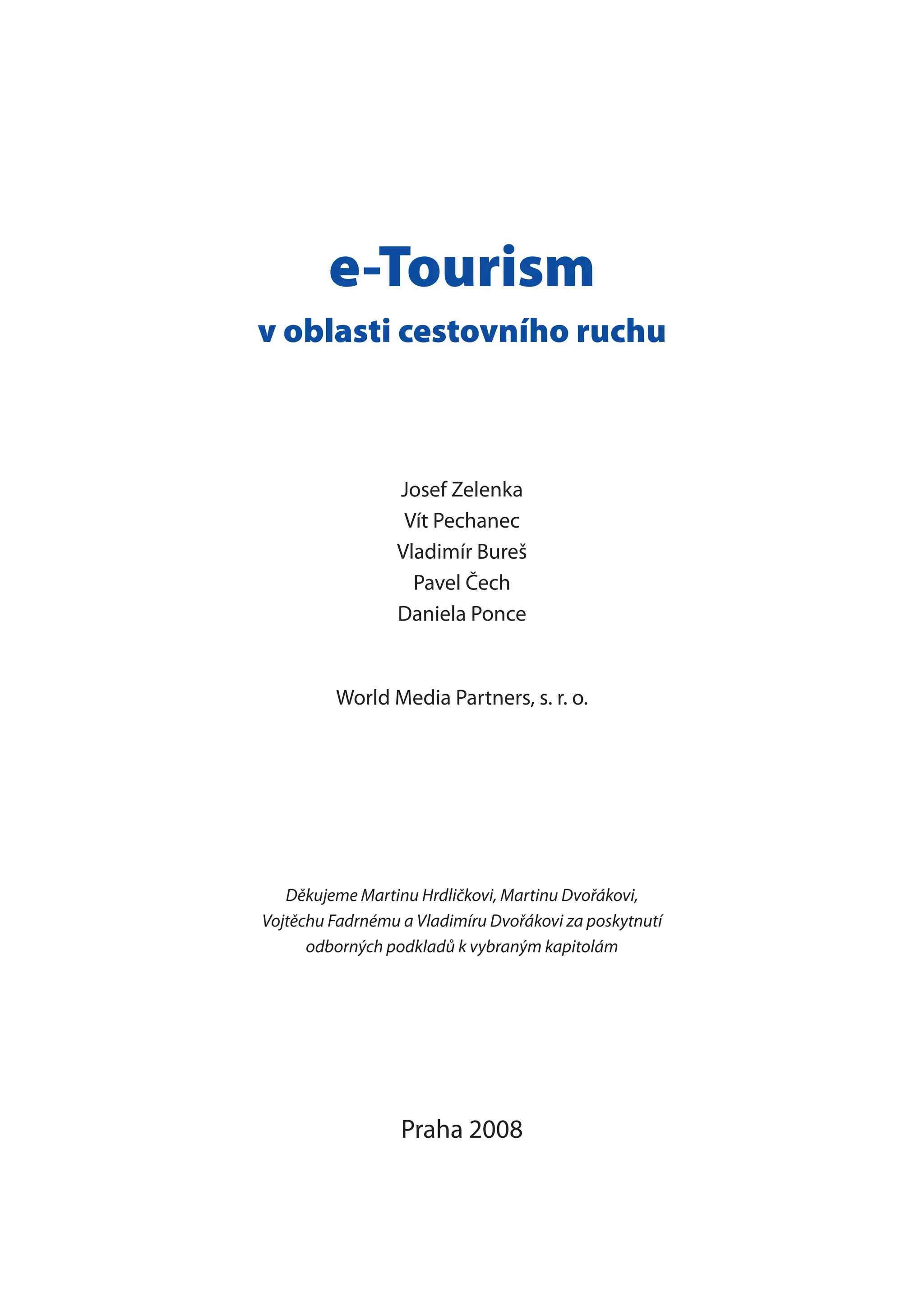 e-Tourism
v oblasti cestovního ruchu
Josef Zelenka
Vít Pechanec
Vladimír Bureš
Pavel Čech
Daniela Ponce
World Media Partners, s. r. o.
Děkujeme Martinu Hrdličkovi, Martinu Dvořákovi,
Vojtěchu Fadrnému a Vladimíru Dvořákovi za poskytnutí
odborných podkladů k vybraným kapitolám
Praha 2008
 