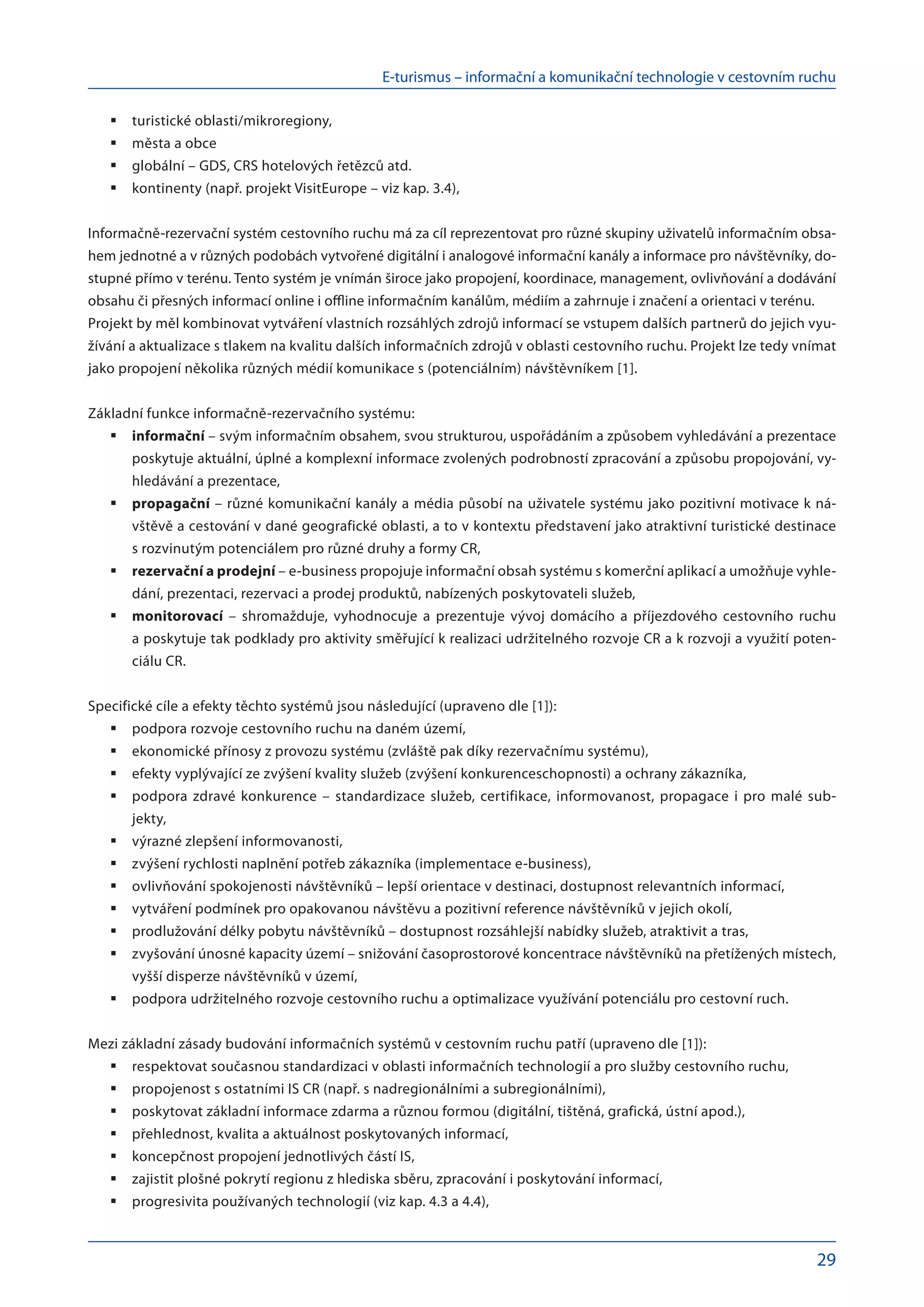 E-turismus – informační a komunikační technologie v cestovním ruchu
29
turistické oblasti/mikroregiony,
	
města a obce
	
globální – GDS, CRS hotelových řetězců atd.
	
kontinenty (např. projekt VisitEurope – viz kap. 3.4),
	
Informačně-rezervační systém cestovního ruchu má za cíl reprezentovat pro různé skupiny uživatelů informačním obsa-
hem jednotné a v různých podobách vytvořené digitální i analogové informační kanály a informace pro návštěvníky, do-
stupné přímo v terénu. Tento systém je vnímán široce jako propojení, koordinace, management, ovlivňování a dodávání
obsahu či přesných informací online i offline informačním kanálům, médiím a zahrnuje i značení a orientaci v terénu.
Projekt by měl kombinovat vytváření vlastních rozsáhlých zdrojů informací se vstupem dalších partnerů do jejich vyu-
žívání a aktualizace s tlakem na kvalitu dalších informačních zdrojů v oblasti cestovního ruchu. Projekt lze tedy vnímat
jako propojení několika různých médií komunikace s (potenciálním) návštěvníkem [1].
Základní funkce informačně-rezervačního systému:
informační
	 – svým informačním obsahem, svou strukturou, uspořádáním a způsobem vyhledávání a prezentace
poskytuje aktuální, úplné a komplexní informace zvolených podrobností zpracování a způsobu propojování, vy-
hledávání a prezentace,
propagační
	 – různé komunikační kanály a média působí na uživatele systému jako pozitivní motivace k ná-
vštěvě a cestování v dané geografické oblasti, a to v kontextu představení jako atraktivní turistické destinace
s rozvinutým potenciálem pro různé druhy a formy CR,
rezervační a prodejní
	 – e-business propojuje informační obsah systému s komerční aplikací a umožňuje vyhle-
dání, prezentaci, rezervaci a prodej produktů, nabízených poskytovateli služeb,
monitorovací
	 – shromažduje, vyhodnocuje a  prezentuje vývoj domácího a  příjezdového cestovního ruchu
a poskytuje tak podklady pro aktivity směřující k realizaci udržitelného rozvoje CR a k rozvoji a využití poten­
ciálu CR.
Specifické cíle a efekty těchto systémů jsou následující (upraveno dle [1]):
podpora rozvoje cestovního ruchu na daném území,
	
ekonomické přínosy z provozu systému (zvláště pak díky rezervačnímu systému),
	
efekty vyplývající ze zvýšení kvality služeb (zvýšení konkurenceschopnosti) a ochrany zákazníka,
	
podpora zdravé konkurence – standardizace služeb, certifikace, informovanost, propagace i pro malé sub­
	
jekty,
výrazné zlepšení informovanosti,
	
zvýšení rychlosti naplnění potřeb zákazníka (implementace e-business),
	
ovlivňování spokojenosti návštěvníků – lepší orientace v destinaci, dostupnost relevantních informací,
	
vytváření podmínek pro opakovanou návštěvu a pozitivní reference návštěvníků v jejich okolí,
	
prodlužování délky pobytu návštěvníků – dostupnost rozsáhlejší nabídky služeb, atraktivit a tras,
	
zvyšování únosné kapacity území – snižování časoprostorové koncentrace návštěvníků na přetížených místech,
	
vyšší disperze návštěvníků v území,
podpora udržitelného rozvoje cestovního ruchu a optimalizace využívání potenciálu pro cestovní ruch.
	
Mezi základní zásady budování informačních systémů v cestovním ruchu patří (upraveno dle [1]):
respektovat současnou standardizaci v oblasti informačních technologií a pro služby cestovního ruchu,
	
propojenost s ostatními IS CR (např. s nadregionálními a subregionálními),
	
poskytovat základní informace zdarma a různou formou (digitální, tištěná, grafická, ústní apod.),
	
přehlednost, kvalita a aktuálnost poskytovaných informací,
	
koncepčnost propojení jednotlivých částí IS,
	
zajistit plošné pokrytí regionu z hlediska sběru, zpracování i poskytování informací,
	
progresivita používaných technologií (viz kap. 4.3 a 4.4),
	
 