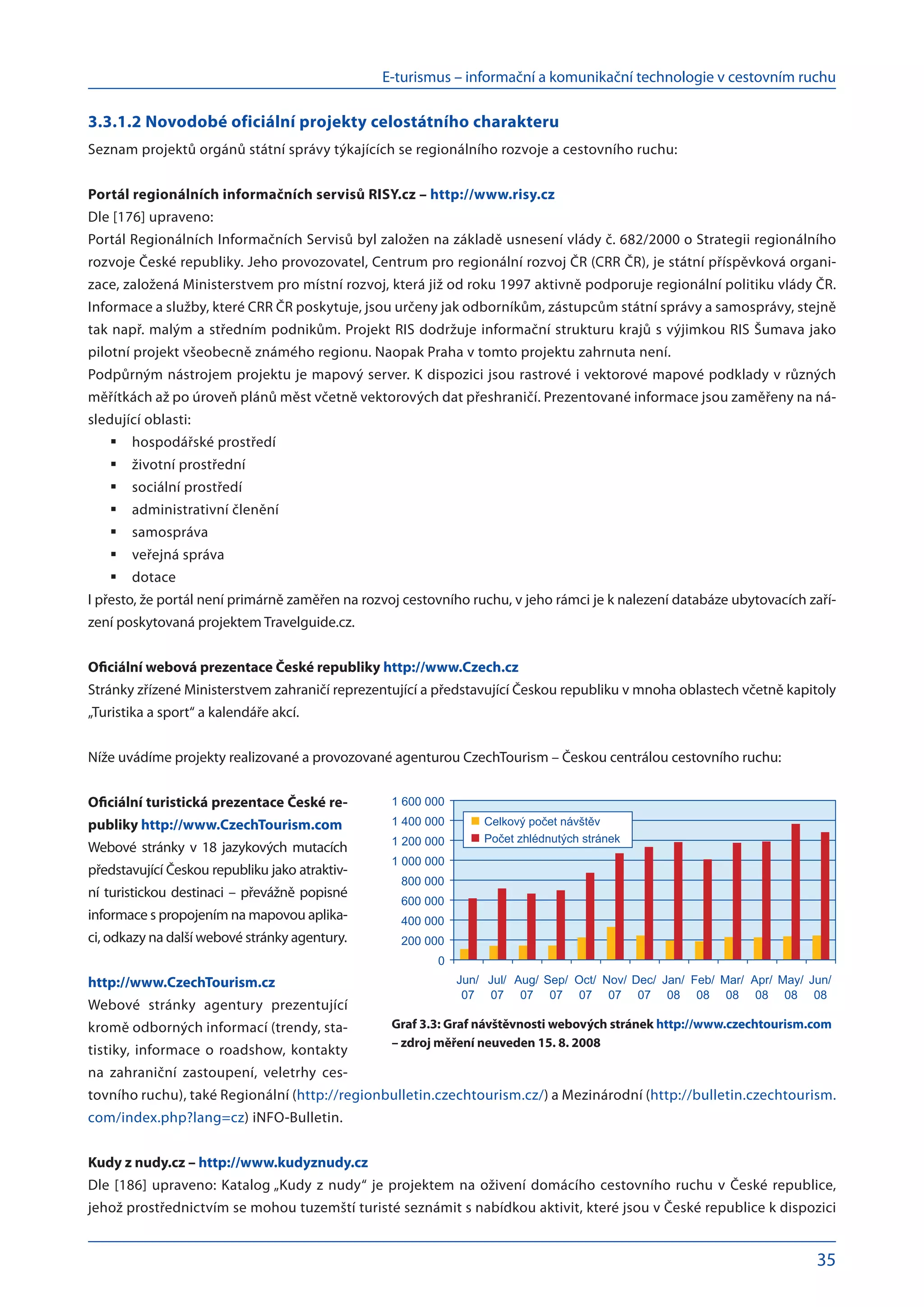 E-turismus – informační a komunikační technologie v cestovním ruchu
35
3.3.1.2 Novodobé oficiální projekty celostátního charakteru
Seznam projektů orgánů státní správy týkajících se regionálního rozvoje a cestovního ruchu:
Portál regionálních informačních servisů RISY.cz – http://www.risy.cz
Dle [176] upraveno:
Portál Regionálních Informačních Servisů byl založen na základě usnesení vlády č. 682/2000 o Strategii regionálního
rozvoje České republiky. Jeho provozovatel, Centrum pro regionální rozvoj ČR (CRR ČR), je státní příspěvková organi-
zace, založená Ministerstvem pro místní rozvoj, která již od roku 1997 aktivně podporuje regionální politiku vlády ČR.
Informace a služby, které CRR ČR poskytuje, jsou určeny jak odborníkům, zástupcům státní správy a samosprávy, stejně
tak např. malým a středním podnikům. Projekt RIS dodržuje informační strukturu krajů s výjimkou RIS Šumava jako
pilotní projekt všeobecně známého regionu. Naopak Praha v tomto projektu zahrnuta není.
Podpůrným nástrojem projektu je mapový server. K dispozici jsou rastrové i vektorové mapové podklady v různých
měřítkách až po úroveň plánů měst včetně vektorových dat přeshraničí. Prezentované informace jsou zaměřeny na ná-
sledující oblasti:
hospodářské prostředí
	
životní prostřední
	
sociální prostředí
	
administrativní členění
	
samospráva
	
veřejná správa
	
dotace
	
I přesto, že portál není primárně zaměřen na rozvoj cestovního ruchu, v jeho rámci je k nalezení databáze ubytovacích zaří-
zení poskytovaná projektem Travelguide.cz.
Oficiální webová prezentace České republiky http://www.Czech.cz
Stránky zřízené Ministerstvem zahraničí reprezentující a představující Českou republiku v mnoha oblastech včetně kapitoly
„Turistika a sport“ a kalendáře akcí.
Níže uvádíme projekty realizované a provozované agenturou CzechTourism – Českou centrálou cestovního ruchu:
Oficiální turistická prezentace České re-
publiky http://www.CzechTourism.com
Webové stránky v  18 jazykových mutacích
představující Českou republiku jako atraktiv-
ní turistickou destinaci – převážně popisné
informace s propojením na mapovou aplika-
ci, odkazy na další webové stránky agentury.
http://www.CzechTourism.cz
Webové stránky agentury prezentující
kromě odborných informací (trendy, sta-
tistiky, informace o roadshow, kontakty
na  zahraniční zastoupení, veletrhy ces-
tovního ruchu), také Regionální (http://regionbulletin.czechtourism.cz/) a Mezinárodní (http://bulletin.czechtourism.
com/index.php?lang=cz) iNFO-Bulletin.
Kudy z nudy.cz – http://www.kudyznudy.cz
Dle [186] upraveno: Katalog „Kudy z nudy“ je projektem na oživení domácího cestovního ruchu v České republice,
jehož prostřednictvím se mohou tuzemští turisté seznámit s nabídkou aktivit, které jsou v České republice k dispozici
0
200 000
400 000
600 000
800 000
1 000 000
1 200 000
1 400 000
1 600 000
Jun/
07
Jul/
07
Aug/
07
Sep/
07
Oct/
07
Nov/
07
Dec/
07
Jan/
08
Feb/
08
Mar/
08
Apr/
08
May/
08
Jun/
08
Celkov po et náv t v
Po et zhlédnut ch stránek
Graf 3.3: Graf návštěvnosti webových stránek http://www.czechtourism.com
– zdroj měření neuveden 15. 8. 2008
 