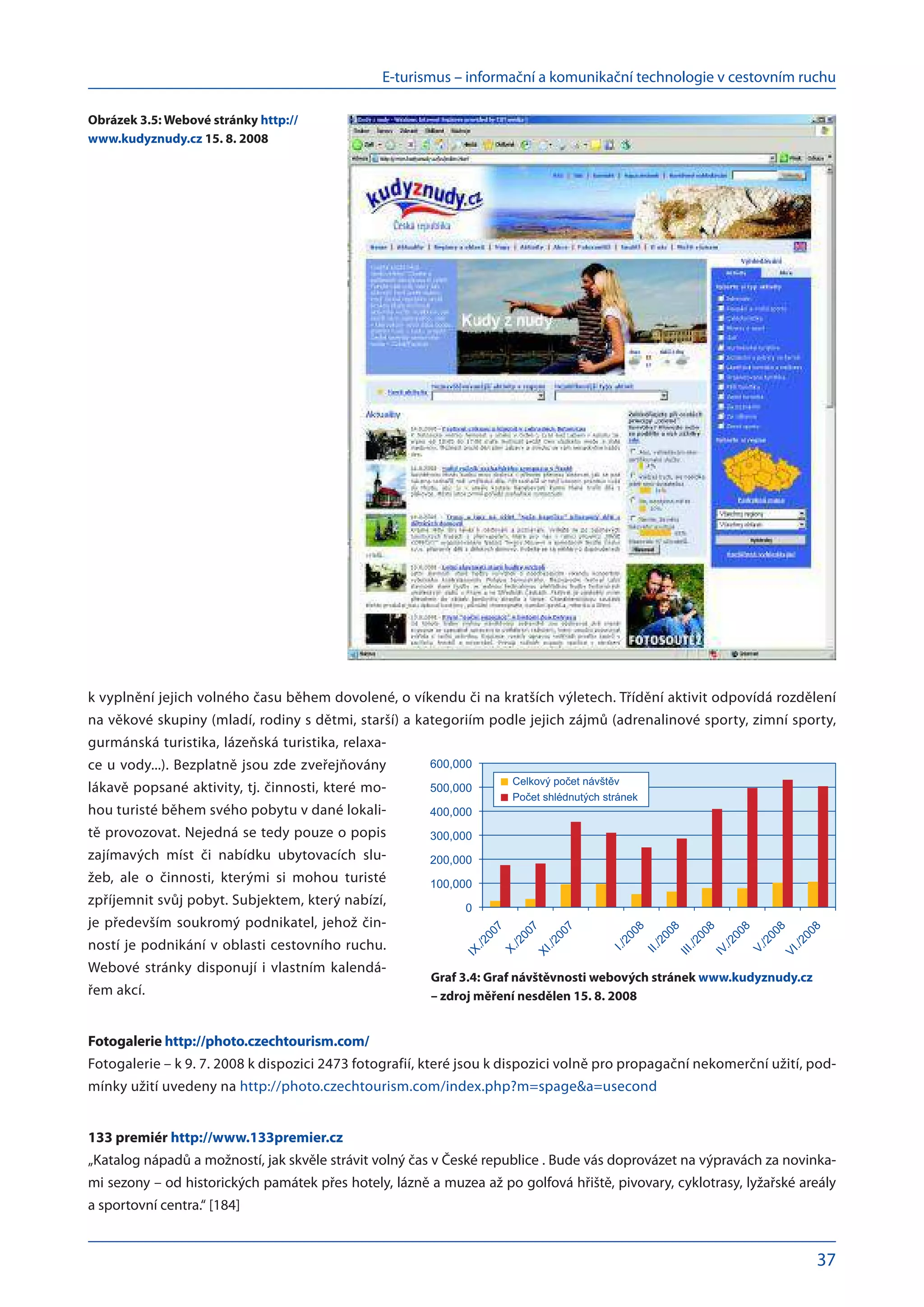 E-turismus – informační a komunikační technologie v cestovním ruchu
37
k vyplnění jejich volného času během dovolené, o víkendu či na kratších výletech. Třídění aktivit odpovídá rozdělení
na věkové skupiny (mladí, rodiny s dětmi, starší) a kategoriím podle jejich zájmů (adrenalinové sporty, zimní sporty,
gurmánská turistika, lázeňská turistika, relaxa-
ce u vody...). Bezplatně jsou zde zveřejňovány
lákavě popsané aktivity, tj. činnosti, které mo-
hou turisté během svého pobytu v dané lokali-
tě provozovat. Nejedná se tedy pouze o popis
zajímavých míst či nabídku ubytovacích slu-
žeb, ale o  činnosti, kterými si mohou turisté
zpříjemnit svůj pobyt. Subjektem, který nabízí,
je především soukromý podnikatel, jehož čin-
ností je podnikání v oblasti cestovního ruchu.
Webové stránky disponují i vlastním kalendá-
řem akcí.
Fotogalerie http://photo.czechtourism.com/
Fotogalerie – k 9. 7. 2008 k dispozici 2473 fotografií, které jsou k dispozici volně pro propagační nekomerční užití, pod-
mínky užití uvedeny na http://photo.czechtourism.com/index.php?m=spage&a=usecond
133 premiér http://www.133premier.cz
„Katalog nápadů a možností, jak skvěle strávit volný čas v České republice . Bude vás doprovázet na výpravách za novinka-
mi sezony – od historických památek přes hotely, lázně a muzea až po golfová hřiště, pivovary, cyklotrasy, lyžařské areály
a sportovní centra.“ [184]
Celkov po et náv t v
Po et shlédnut ch stránek
0
100,000
200,000
300,000
400,000
500,000
600,000
IX./2007
X./2007
XI./2007
I./2008
II./2008
III./2008
IV./2008
V./2008
VI./2008
Graf 3.4: Graf návštěvnosti webových stránek www.kudyznudy.cz
– zdroj měření nesdělen 15. 8. 2008
Obrázek 3.5: Webové stránky http://
www.kudyznudy.cz 15. 8. 2008
 