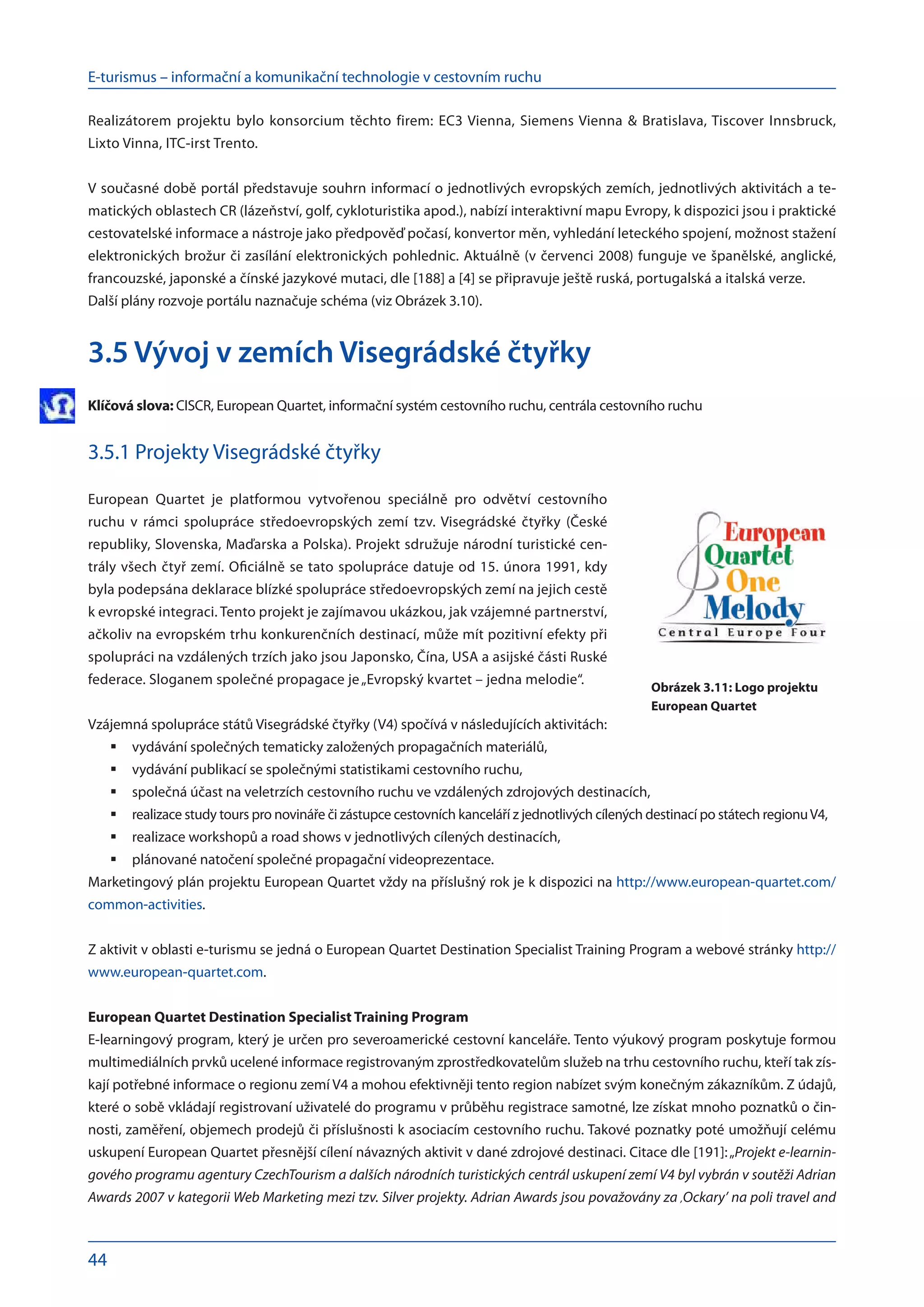 E-turismus – informační a komunikační technologie v cestovním ruchu
44
Realizátorem projektu bylo konsorcium těchto firem: EC3 Vienna, Siemens Vienna & Bratislava, Tiscover Innsbruck,
Lixto Vinna, ITC-irst Trento.
V současné době portál představuje souhrn informací o jednotlivých evropských zemích, jednotlivých aktivitách a te-
matických oblastech CR (lázeňství, golf, cykloturistika apod.), nabízí interaktivní mapu Evropy, k dispozici jsou i praktické
cestovatelské informace a nástroje jako předpověď počasí, konvertor měn, vyhledání leteckého spojení, možnost stažení
elektronických brožur či zasílání elektronických pohlednic. Aktuálně (v červenci 2008) funguje ve španělské, anglické,
francouzské, japonské a čínské jazykové mutaci, dle [188] a [4] se připravuje ještě ruská, portugalská a italská verze.
Další plány rozvoje portálu naznačuje schéma (viz Obrázek 3.10).
3.5 Vývoj v zemích Visegrádské čtyřky
Klíčová slova: CISCR, European Quartet, informační systém cestovního ruchu, centrála cestovního ruchu
3.5.1 Projekty Visegrádské čtyřky
European Quartet je platformou vytvořenou speciálně pro odvětví cestovního
­
ruchu v  rámci spolupráce středoevropských zemí tzv. Visegrádské čtyřky (České
­
republiky, Slovenska, Maďarska a Polska). Projekt sdružuje národní turistické cen-
trály všech čtyř zemí. Oficiálně se tato spolupráce datuje od 15. února 1991, kdy
byla podepsána deklarace blízké spolupráce středoevropských zemí na jejich cestě
k evropské integraci. Tento projekt je zajímavou ukázkou, jak vzájemné partnerství,
ačkoliv na evropském trhu konkurenčních destinací, může mít pozitivní efekty při
spolupráci na vzdálených trzích jako jsou Japonsko, Čína, USA a asijské části Ruské
federace. Sloganem společné propagace je„Evropský kvartet – jedna melodie“.
Vzájemná spolupráce států Visegrádské čtyřky (V4) spočívá v následujících aktivitách:
vydávání společných tematicky založených propagačních materiálů,
	
vydávání publikací se společnými statistikami cestovního ruchu,
	
společná účast na veletrzích cestovního ruchu ve vzdálených zdrojových destinacích,
	
realizace study tours pro novináře či zástupce cestovních kanceláří z jednotlivých cílených destinací po státech regionuV4,
	
realizace workshopů a road shows v jednotlivých cílených destinacích,
	
plánované natočení společné propagační videoprezentace.
	
Marketingový plán projektu European Quartet vždy na příslušný rok je k dispozici na http://www.european-quartet.com/
common-activities.
Z aktivit v oblasti e-turismu se jedná o European Quartet Destination Specialist Training Program a webové stránky http://
www.european-quartet.com.
European Quartet Destination Specialist Training Program
E-learningový program, který je určen pro severoamerické cestovní kanceláře. Tento výukový program poskytuje formou
multimediálních prvků ucelené informace registrovaným zprostředkovatelům služeb na trhu cestovního ruchu, kteří tak zís-
kají potřebné informace o regionu zemí V4 a mohou efektivněji tento region nabízet svým konečným zákazníkům. Z údajů,
které o sobě vkládají registrovaní uživatelé do programu v průběhu registrace samotné, lze získat mnoho poznatků o čin-
nosti, zaměření, objemech prodejů či příslušnosti k asociacím cestovního ruchu. Takové poznatky poté umožňují celému
uskupení European Quartet přesnější cílení návazných aktivit v dané zdrojové destinaci. Citace dle [191]:„Projekt e-learnin-
gového programu agentury CzechTourism a dalších národních turistických centrál uskupení zemí V4 byl vybrán v soutěži Adrian
Awards 2007 v kategorii Web Marketing mezi tzv. Silver projekty. Adrian Awards jsou považovány za ,Ockary’ na poli travel and
Obrázek 3.11: Logo projektu
European Quartet
 